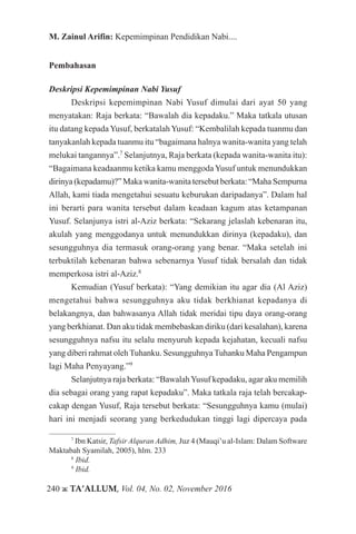 240 ж TA’ALLUM, Vol. 04, No. 02, November 2016
M. Zainul Arifin: Kepemimpinan Pendidikan Nabi....
Pembahasan
Deskripsi Kepemimpinan Nabi Yusuf
Deskripsi kepemimpinan Nabi Yusuf dimulai dari ayat 50 yang
menyatakan: Raja berkata: “Bawalah dia kepadaku.” Maka tatkala utusan
itu datang kepadaYusuf, berkatalahYusuf: “Kembalilah kepada tuanmu dan
tanyakanlah kepada tuanmu itu “bagaimana halnya wanita-wanita yang telah
melukai tangannya”.7
Selanjutnya, Raja berkata (kepada wanita-wanita itu):
“Bagaimana keadaanmu ketika kamu menggoda Yusuf untuk menundukkan
dirinya (kepadamu)?” Maka wanita-wanita tersebut berkata: “Maha Sempurna
Allah, kami tiada mengetahui sesuatu keburukan daripadanya”. Dalam hal
ini berarti para wanita tersebut dalam keadaan kagum atas ketampanan
Yusuf. Selanjunya istri al-Aziz berkata: “Sekarang jelaslah kebenaran itu,
akulah yang menggodanya untuk menundukkan dirinya (kepadaku), dan
sesungguhnya dia termasuk orang-orang yang benar. “Maka setelah ini
terbuktilah kebenaran bahwa sebenarnya Yusuf tidak bersalah dan tidak
memperkosa istri al-Aziz.8
Kemudian (Yusuf berkata): “Yang demikian itu agar dia (Al Aziz)
mengetahui bahwa sesungguhnya aku tidak berkhianat kepadanya di
belakangnya, dan bahwasanya Allah tidak meridai tipu daya orang-orang
yang berkhianat. Dan aku tidak membebaskan diriku (dari kesalahan), karena
sesungguhnya nafsu itu selalu menyuruh kepada kejahatan, kecuali nafsu
yang diberi rahmat oleh Tuhanku. Sesungguhnya Tuhanku Maha Pengampun
lagi Maha Penyayang.”9
Selanjutnya raja berkata: “BawalahYusuf kepadaku, agar aku memilih
dia sebagai orang yang rapat kepadaku”. Maka tatkala raja telah bercakap-
cakap dengan Yusuf, Raja tersebut berkata: “Sesungguhnya kamu (mulai)
hari ini menjadi seorang yang berkedudukan tinggi lagi dipercaya pada
7
Ibn Katsir, Tafsir Alquran Adhim, Juz 4 (Mauqi’u al-Islam: Dalam Software
Maktabah Syamilah, 2005), hlm. 233
8
Ibid.
9
Ibid.
 