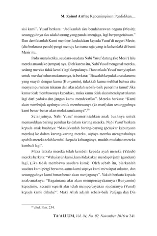 TA’ALLUM, Vol. 04, No. 02, November 2016 ж 241
M. Zainul Arifin: Kepemimpinan Pendidikan....
sisi kami”. Yusuf berkata: “Jadikanlah aku bendaharawan negara (Mesir);
sesungguhnya aku adalah orang yang pandai menjaga, lagi berpengetahuan.”
Dan demikianlah Kami memberi kedudukan kepada Yusuf di negeri Mesir;
(dia berkuasa penuh) pergi menuju ke mana saja yang ia kehendaki di bumi
Mesir itu.
Pada suatu ketika, saudara-saudara Nabi Yusuf datang (ke Mesir) lalu
mereka masuk ke (tempat) nya. Oleh karena itu, NabiYusuf mengenal mereka,
sedang mereka tidak kenal (lagi) kepadanya. Dan tatkala Yusuf menyiapkan
untuk mereka bahan makanannya, ia berkata: “Bawalah kepadaku saudaramu
yang seayah dengan kamu (Bunyamin), tidakkah kamu melihat bahwa aku
menyempurnakan takaran dan aku adalah sebaik-baik penerima tamu? Jika
kamu tidak membawanya kepadaku, maka kamu tidak akan mendapat takaran
lagi dari padaku dan jangan kamu mendekatiku”. Mereka berkata: “Kami
akan membujuk ayahnya untuk membawanya (ke mari) dan sesungguhnya
kami benar-benar akan melaksanakannya”.10
Selanjutnya, Nabi Yusuf memerintahkan anak buahnya untuk
memasukkan barang penukar ke dalam karung mereka. Nabi Yusuf berkata
kepada anak buahnya: “Masukkanlah barang-barang (penukar kepunyaan
mereka) ke dalam karung-karung mereka, supaya mereka mengetahuinya
apabila mereka telah kembali kepada keluarganya, mudah-mudahan mereka
kembali lagi”.
Maka tatkala mereka telah kembali kepada ayah mereka (Yakub)
mereka berkata: “Wahai ayah kami, kami tidak akan mendapat jatah (gandum)
lagi, (jika tidak membawa saudara kami). Oleh sebab itu, biarkanlah
saudara kami pergi bersama-sama kami supaya kami mendapat sukatan, dan
sesungguhnya kami benar-benar akan menjaganya”. Yakub berkata kepada
anak-anaknya: “Bagaimana aku akan mempercayakannya (Bunyamin)
kepadamu, kecuali seperti aku telah mempercayakan saudaranya (Yusuf)
kepada kamu dahulu?”. Maka Allah adalah sebaik-baik Penjaga dan Dia
10
Ibid, hlm. 234.
 