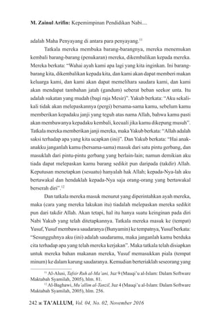 242 ж TA’ALLUM, Vol. 04, No. 02, November 2016
M. Zainul Arifin: Kepemimpinan Pendidikan Nabi....
adalah Maha Penyayang di antara para penyayang.11
Tatkala mereka membuka barang-barangnya, mereka menemukan
kembali barang-barang (penukaran) mereka, dikembalikan kepada mereka.
Mereka berkata: “Wahai ayah kami apa lagi yang kita inginkan. Ini barang-
barang kita, dikembalikan kepada kita, dan kami akan dapat memberi makan
keluarga kami, dan kami akan dapat memelihara saudara kami, dan kami
akan mendapat tambahan jatah (gandum) seberat beban seekor unta. Itu
adalah sukatan yang mudah (bagi raja Mesir)”. Yakub berkata: “Aku sekali-
kali tidak akan melepaskannya (pergi) bersama-sama kamu, sebelum kamu
memberikan kepadaku janji yang teguh atas nama Allah, bahwa kamu pasti
akan membawanya kepadaku kembali, kecuali jika kamu dikepung musuh”.
Tatkala mereka memberikan janji mereka, makaYakub berkata: “Allah adalah
saksi terhadap apa yang kita ucapkan (ini)”. Dan Yakub berkata: “Hai anak-
anakku janganlah kamu (bersama-sama) masuk dari satu pintu gerbang, dan
masuklah dari pintu-pintu gerbang yang berlain-lain; namun demikian aku
tiada dapat melepaskan kamu barang sedikit pun daripada (takdir) Allah.
Keputusan menetapkan (sesuatu) hanyalah hak Allah; kepada-Nya-lah aku
bertawakal dan hendaklah kepada-Nya saja orang-orang yang bertawakal
berserah diri”.12
Dan tatkala mereka masuk menurut yang diperintahkan ayah mereka,
maka (cara yang mereka lakukan itu) tiadalah melepaskan mereka sedikit
pun dari takdir Allah. Akan tetapi, hal itu hanya suatu keinginan pada diri
Nabi Yakub yang telah ditetapkannya. Tatkala mereka masuk ke (tempat)
Yusuf,Yusuf membawa saudaranya (Bunyamin) ke tempatnya,Yusuf berkata:
“Sesungguhnya aku (ini) adalah saudaramu, maka janganlah kamu berduka
cita terhadap apa yang telah mereka kerjakan”. Maka tatkala telah disiapkan
untuk mereka bahan makanan mereka, Yusuf memasukkan piala (tempat
minum) ke dalam karung saudaranya. Kemudian berteriaklah seseorang yang
11
Al-Alusi, Tafsir Ruh al-Ma’ani, Juz 9 (Mauqi’u al-Islam: Dalam Software
Maktabah Syamilah, 2005), hlm. 81.
12
Al-Baghawi, Mu’allim al-Tanzil, Juz 4 (Mauqi’u al-Islam: Dalam Software
Maktabah Syamilah, 2005), hlm. 256.
 