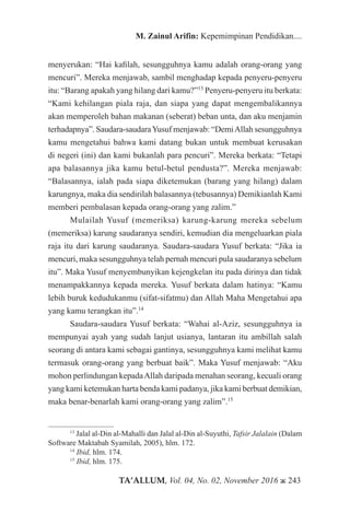 TA’ALLUM, Vol. 04, No. 02, November 2016 ж 243
M. Zainul Arifin: Kepemimpinan Pendidikan....
menyerukan: “Hai kafilah, sesungguhnya kamu adalah orang-orang yang
mencuri”. Mereka menjawab, sambil menghadap kepada penyeru-penyeru
itu: “Barang apakah yang hilang dari kamu?”13
Penyeru-penyeru itu berkata:
“Kami kehilangan piala raja, dan siapa yang dapat mengembalikannya
akan memperoleh bahan makanan (seberat) beban unta, dan aku menjamin
terhadapnya”. Saudara-saudaraYusuf menjawab: “DemiAllah sesungguhnya
kamu mengetahui bahwa kami datang bukan untuk membuat kerusakan
di negeri (ini) dan kami bukanlah para pencuri”. Mereka berkata: “Tetapi
apa balasannya jika kamu betul-betul pendusta?”. Mereka menjawab:
“Balasannya, ialah pada siapa diketemukan (barang yang hilang) dalam
karungnya, maka dia sendirilah balasannya (tebusannya) Demikianlah Kami
memberi pembalasan kepada orang-orang yang zalim.”
Mulailah Yusuf (memeriksa) karung-karung mereka sebelum
(memeriksa) karung saudaranya sendiri, kemudian dia mengeluarkan piala
raja itu dari karung saudaranya. Saudara-saudara Yusuf berkata: “Jika ia
mencuri, maka sesungguhnya telah pernah mencuri pula saudaranya sebelum
itu”. Maka Yusuf menyembunyikan kejengkelan itu pada dirinya dan tidak
menampakkannya kepada mereka. Yusuf berkata dalam hatinya: “Kamu
lebih buruk kedudukanmu (sifat-sifatmu) dan Allah Maha Mengetahui apa
yang kamu terangkan itu”.14
Saudara-saudara Yusuf berkata: “Wahai al-Aziz, sesungguhnya ia
mempunyai ayah yang sudah lanjut usianya, lantaran itu ambillah salah
seorang di antara kami sebagai gantinya, sesungguhnya kami melihat kamu
termasuk orang-orang yang berbuat baik”. Maka Yusuf menjawab: “Aku
mohon perlindungan kepadaAllah daripada menahan seorang, kecuali orang
yang kami ketemukan harta benda kami padanya, jika kami berbuat demikian,
maka benar-benarlah kami orang-orang yang zalim”.15
13
Jalal al-Din al-Mahalli dan Jalal al-Din al-Suyuthi, Tafsir Jalalain (Dalam
Software Maktabah Syamilah, 2005), hlm. 172.
14
Ibid, hlm. 174.
15
Ibid, hlm. 175.
 
