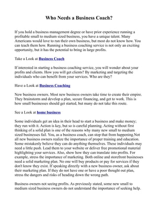 Who Needs a Business Coach?

If you hold a business management degree or have prior experience running a
profitable small to medium sized business, you have a unique talent. Many
Americans would love to run their own business, but most do not know how. You
can teach them how. Running a business coaching service is not only an exciting
opportunity, but it has the potential to bring in large profits.

Take a Look at Business Coach

If interested in starting a business coaching service, you will wonder about your
profits and clients. How you will get clients? By marketing and targeting the
individuals who can benefit from your services. Who are they?

Have a Look at Business Coaching

New business owners. Most new business owners take time to create their empire.
They brainstorm and develop a plan, secure financing, and get to work. This is
how small businesses should get started, but many do not take this route.

See a Look at home business

Some individuals get an idea in their head to start a business and make money;
they run with it. Action is key, but so is careful planning. Acting without first
thinking of a solid plan is one of the reasons why many new small to medium
sized businesses fail. You, as a business coach, can stop that from happening.Not
all new business owners realize the importance of proper training and education.
Some mistakenly believe they can do anything themselves. These individuals may
need a little push. Lead them to your website or deliver free promotional material
highlighting your services. Also, show how they can translate into profits. For
example, stress the importance of marketing. Both online and storefront businesses
need a solid marketing plan. No one will buy products or pay for services if they
don't know they exist. If speaking directly with a new business owner, ask about
their marketing plan. If they do not have one or have a poor thought out plan,
stress the dangers and risks of heading down the wrong path.

Business owners not seeing profits. As previously stated, some new small to
medium sized business owners do not understand the importance of seeking help.
 