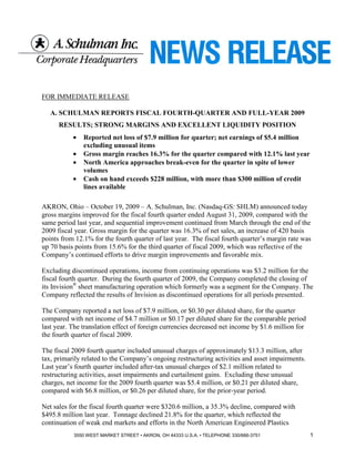 FOR IMMEDIATE RELEASE

   A. SCHULMAN REPORTS FISCAL FOURTH-QUARTER AND FULL-YEAR 2009
      RESULTS; STRONG MARGINS AND EXCELLENT LIQUIDITY POSITION
           •   Reported net loss of $7.9 million for quarter; net earnings of $5.4 million
               excluding unusual items
           •   Gross margin reaches 16.3% for the quarter compared with 12.1% last year
           •   North America approaches break-even for the quarter in spite of lower
               volumes
           •   Cash on hand exceeds $228 million, with more than $300 million of credit
               lines available

AKRON, Ohio – October 19, 2009 – A. Schulman, Inc. (Nasdaq-GS: SHLM) announced today
gross margins improved for the fiscal fourth quarter ended August 31, 2009, compared with the
same period last year, and sequential improvement continued from March through the end of the
2009 fiscal year. Gross margin for the quarter was 16.3% of net sales, an increase of 420 basis
points from 12.1% for the fourth quarter of last year. The fiscal fourth quarter’s margin rate was
up 70 basis points from 15.6% for the third quarter of fiscal 2009, which was reflective of the
Company’s continued efforts to drive margin improvements and favorable mix.

Excluding discontinued operations, income from continuing operations was $3.2 million for the
fiscal fourth quarter. During the fourth quarter of 2009, the Company completed the closing of
its Invision® sheet manufacturing operation which formerly was a segment for the Company. The
Company reflected the results of Invision as discontinued operations for all periods presented.

The Company reported a net loss of $7.9 million, or $0.30 per diluted share, for the quarter
compared with net income of $4.7 million or $0.17 per diluted share for the comparable period
last year. The translation effect of foreign currencies decreased net income by $1.6 million for
the fourth quarter of fiscal 2009.

The fiscal 2009 fourth quarter included unusual charges of approximately $13.3 million, after
tax, primarily related to the Company’s ongoing restructuring activities and asset impairments.
Last year’s fourth quarter included after-tax unusual charges of $2.1 million related to
restructuring activities, asset impairments and curtailment gains. Excluding these unusual
charges, net income for the 2009 fourth quarter was $5.4 million, or $0.21 per diluted share,
compared with $6.8 million, or $0.26 per diluted share, for the prior-year period.

Net sales for the fiscal fourth quarter were $320.6 million, a 35.3% decline, compared with
$495.8 million last year. Tonnage declined 21.8% for the quarter, which reflected the
continuation of weak end markets and efforts in the North American Engineered Plastics
           3550 WEST MARKET STREET • AKRON, OH 44333 U.S.A. • TELEPHONE 330/666-3751               1
 