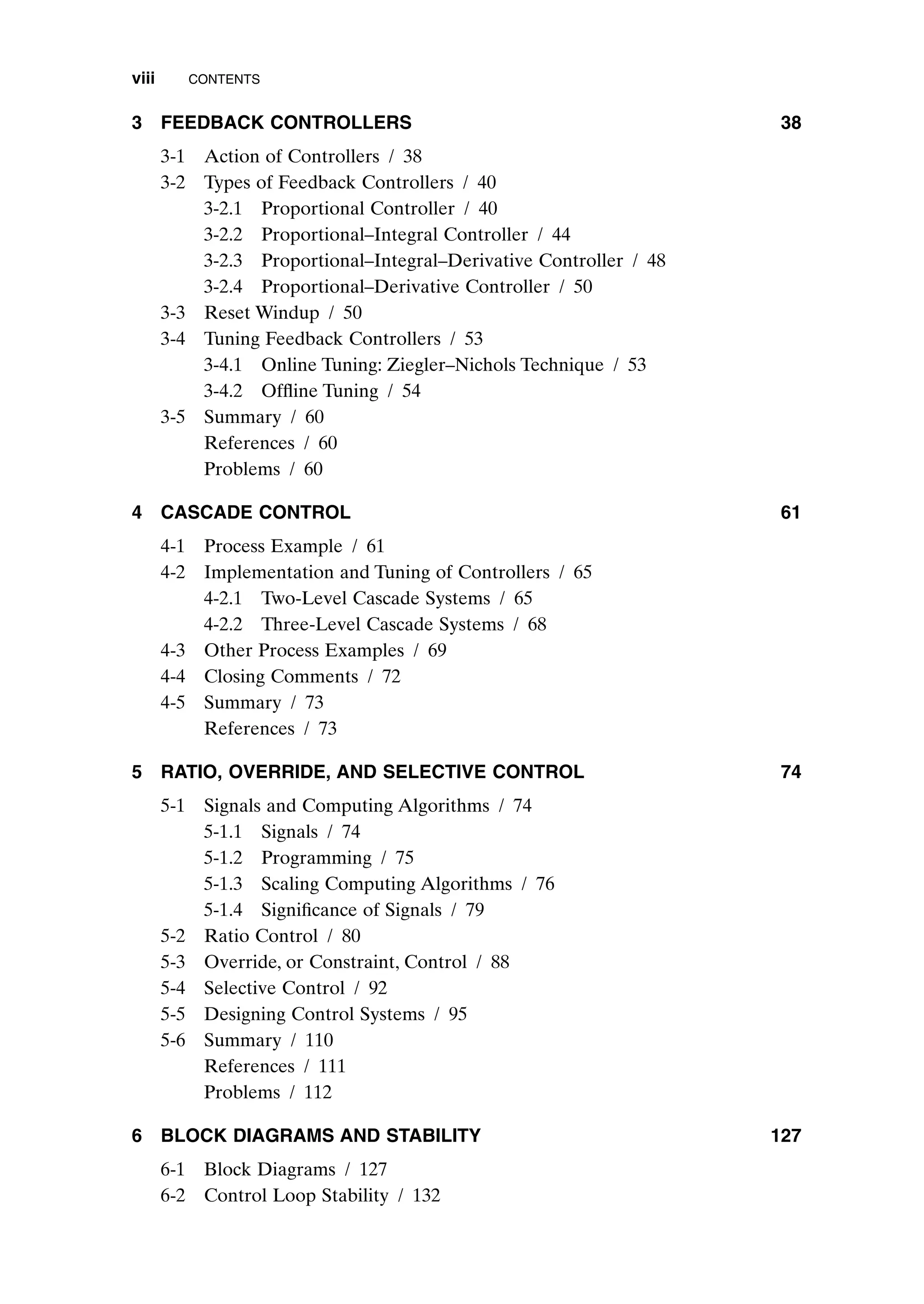3 FEEDBACK CONTROLLERS 38
3-1 Action of Controllers / 38
3-2 Types of Feedback Controllers / 40
3-2.1 Proportional Controller / 40
3-2.2 Proportional–Integral Controller / 44
3-2.3 Proportional–Integral–Derivative Controller / 48
3-2.4 Proportional–Derivative Controller / 50
3-3 Reset Windup / 50
3-4 Tuning Feedback Controllers / 53
3-4.1 Online Tuning: Ziegler–Nichols Technique / 53
3-4.2 Offline Tuning / 54
3-5 Summary / 60
References / 60
Problems / 60
4 CASCADE CONTROL 61
4-1 Process Example / 61
4-2 Implementation and Tuning of Controllers / 65
4-2.1 Two-Level Cascade Systems / 65
4-2.2 Three-Level Cascade Systems / 68
4-3 Other Process Examples / 69
4-4 Closing Comments / 72
4-5 Summary / 73
References / 73
5 RATIO, OVERRIDE, AND SELECTIVE CONTROL 74
5-1 Signals and Computing Algorithms / 74
5-1.1 Signals / 74
5-1.2 Programming / 75
5-1.3 Scaling Computing Algorithms / 76
5-1.4 Significance of Signals / 79
5-2 Ratio Control / 80
5-3 Override, or Constraint, Control / 88
5-4 Selective Control / 92
5-5 Designing Control Systems / 95
5-6 Summary / 110
References / 111
Problems / 112
6 BLOCK DIAGRAMS AND STABILITY 127
6-1 Block Diagrams / 127
6-2 Control Loop Stability / 132
viii CONTENTS
preflims.qxd 7/3/2003 8:30 PM Page viii
 