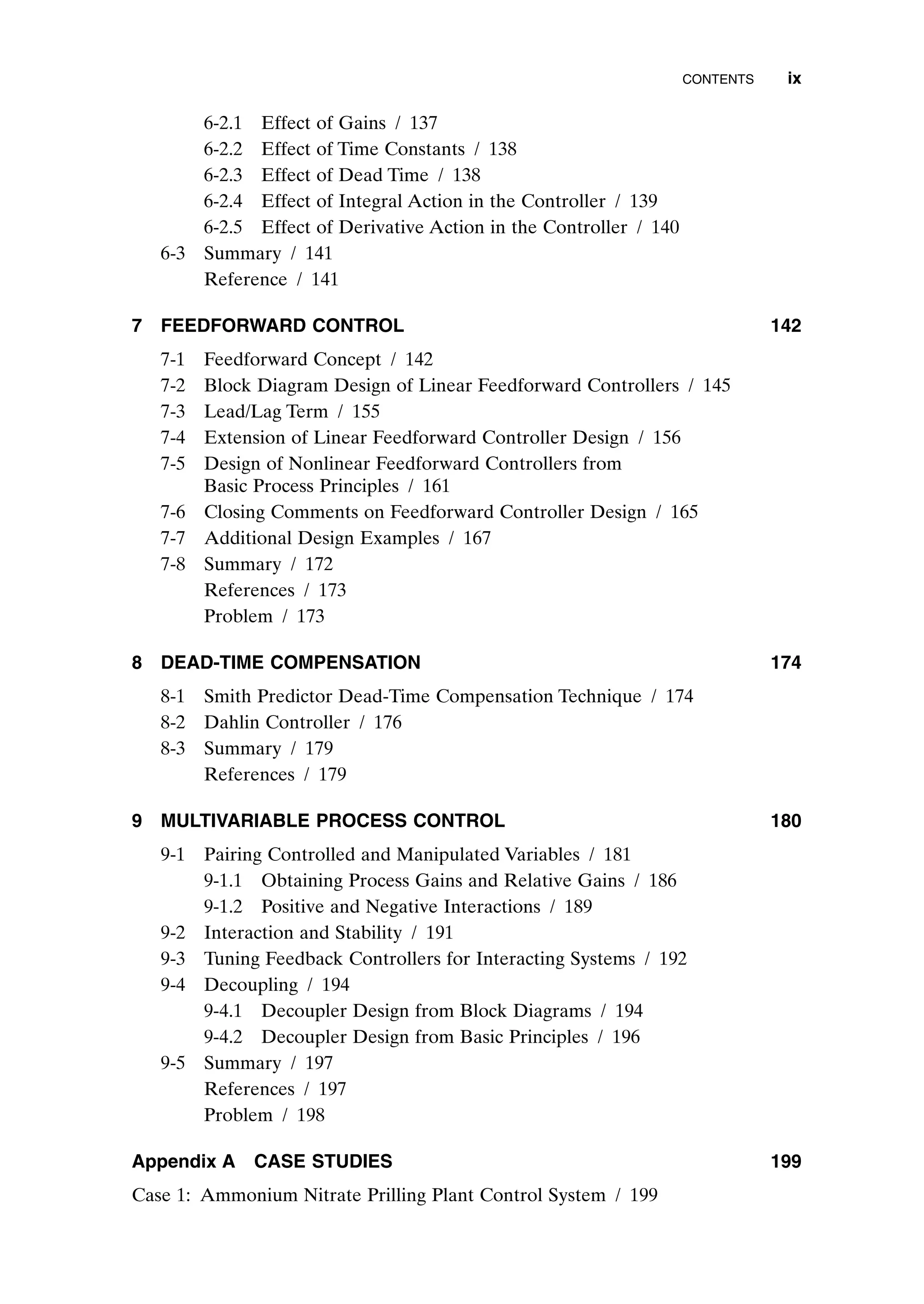 6-2.1 Effect of Gains / 137
6-2.2 Effect of Time Constants / 138
6-2.3 Effect of Dead Time / 138
6-2.4 Effect of Integral Action in the Controller / 139
6-2.5 Effect of Derivative Action in the Controller / 140
6-3 Summary / 141
Reference / 141
7 FEEDFORWARD CONTROL 142
7-1 Feedforward Concept / 142
7-2 Block Diagram Design of Linear Feedforward Controllers / 145
7-3 Lead/Lag Term / 155
7-4 Extension of Linear Feedforward Controller Design / 156
7-5 Design of Nonlinear Feedforward Controllers from
Basic Process Principles / 161
7-6 Closing Comments on Feedforward Controller Design / 165
7-7 Additional Design Examples / 167
7-8 Summary / 172
References / 173
Problem / 173
8 DEAD-TIME COMPENSATION 174
8-1 Smith Predictor Dead-Time Compensation Technique / 174
8-2 Dahlin Controller / 176
8-3 Summary / 179
References / 179
9 MULTIVARIABLE PROCESS CONTROL 180
9-1 Pairing Controlled and Manipulated Variables / 181
9-1.1 Obtaining Process Gains and Relative Gains / 186
9-1.2 Positive and Negative Interactions / 189
9-2 Interaction and Stability / 191
9-3 Tuning Feedback Controllers for Interacting Systems / 192
9-4 Decoupling / 194
9-4.1 Decoupler Design from Block Diagrams / 194
9-4.2 Decoupler Design from Basic Principles / 196
9-5 Summary / 197
References / 197
Problem / 198
Appendix A CASE STUDIES 199
Case 1: Ammonium Nitrate Prilling Plant Control System / 199
CONTENTS ix
preflims.qxd 7/3/2003 8:30 PM Page ix
 