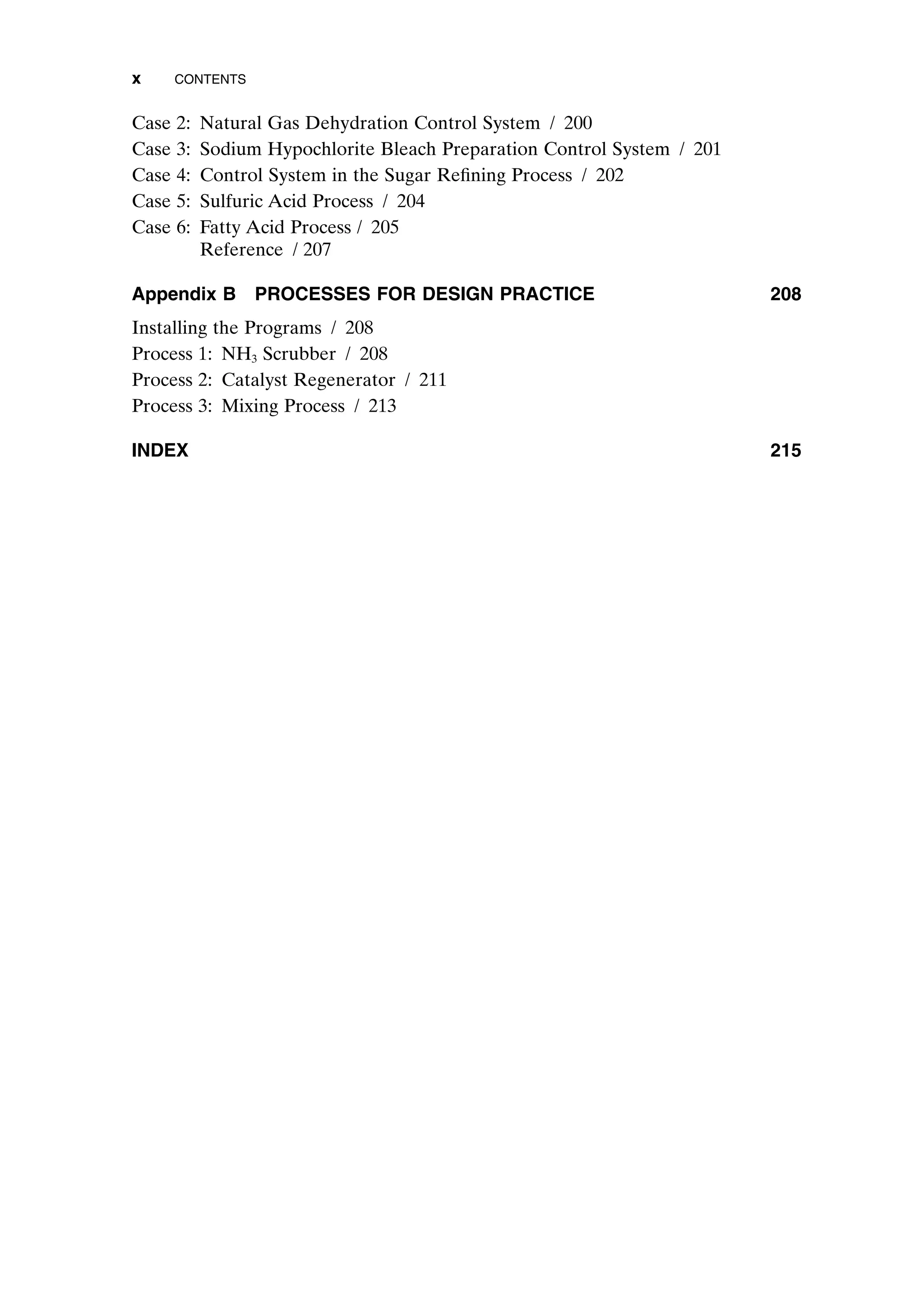Case 2: Natural Gas Dehydration Control System / 200
Case 3: Sodium Hypochlorite Bleach Preparation Control System / 201
Case 4: Control System in the Sugar Refining Process / 202
Case 5: Sulfuric Acid Process / 204
Case 6: Fatty Acid Process / 205
Reference / 207
Appendix B PROCESSES FOR DESIGN PRACTICE 208
Installing the Programs / 208
Process 1: NH3 Scrubber / 208
Process 2: Catalyst Regenerator / 211
Process 3: Mixing Process / 213
INDEX 215
x CONTENTS
preflims.qxd 7/3/2003 8:30 PM Page x
 