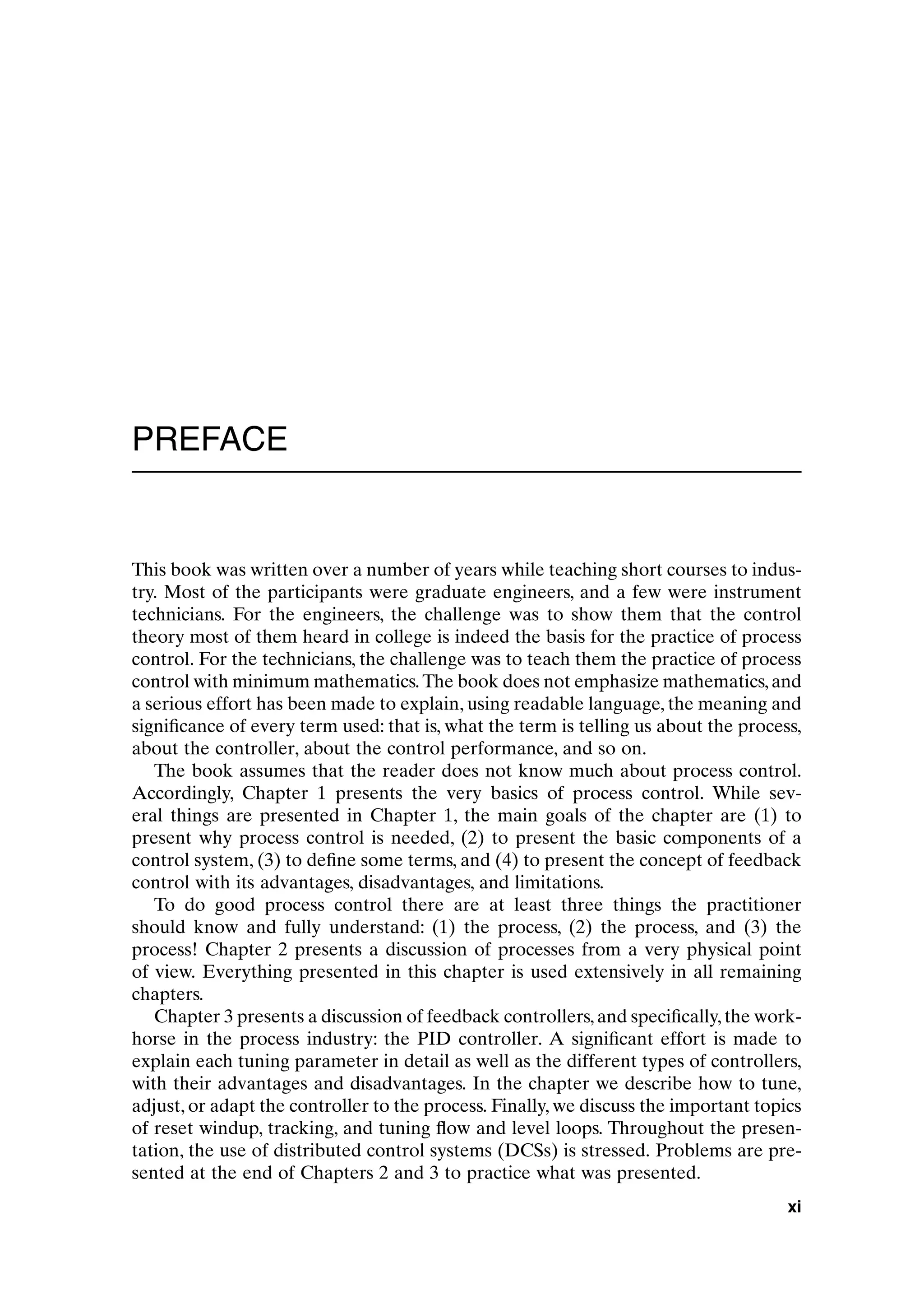 PREFACE
This book was written over a number of years while teaching short courses to indus-
try. Most of the participants were graduate engineers, and a few were instrument
technicians. For the engineers, the challenge was to show them that the control
theory most of them heard in college is indeed the basis for the practice of process
control. For the technicians, the challenge was to teach them the practice of process
control with minimum mathematics.The book does not emphasize mathematics,and
a serious effort has been made to explain, using readable language, the meaning and
significance of every term used: that is, what the term is telling us about the process,
about the controller, about the control performance, and so on.
The book assumes that the reader does not know much about process control.
Accordingly, Chapter 1 presents the very basics of process control. While sev-
eral things are presented in Chapter 1, the main goals of the chapter are (1) to
present why process control is needed, (2) to present the basic components of a
control system, (3) to define some terms, and (4) to present the concept of feedback
control with its advantages, disadvantages, and limitations.
To do good process control there are at least three things the practitioner
should know and fully understand: (1) the process, (2) the process, and (3) the
process! Chapter 2 presents a discussion of processes from a very physical point
of view. Everything presented in this chapter is used extensively in all remaining
chapters.
Chapter 3 presents a discussion of feedback controllers,and specifically,the work-
horse in the process industry: the PID controller. A significant effort is made to
explain each tuning parameter in detail as well as the different types of controllers,
with their advantages and disadvantages. In the chapter we describe how to tune,
adjust, or adapt the controller to the process. Finally, we discuss the important topics
of reset windup, tracking, and tuning flow and level loops. Throughout the presen-
tation, the use of distributed control systems (DCSs) is stressed. Problems are pre-
sented at the end of Chapters 2 and 3 to practice what was presented.
xi
preflims.qxd 7/3/2003 8:31 PM Page xi
 