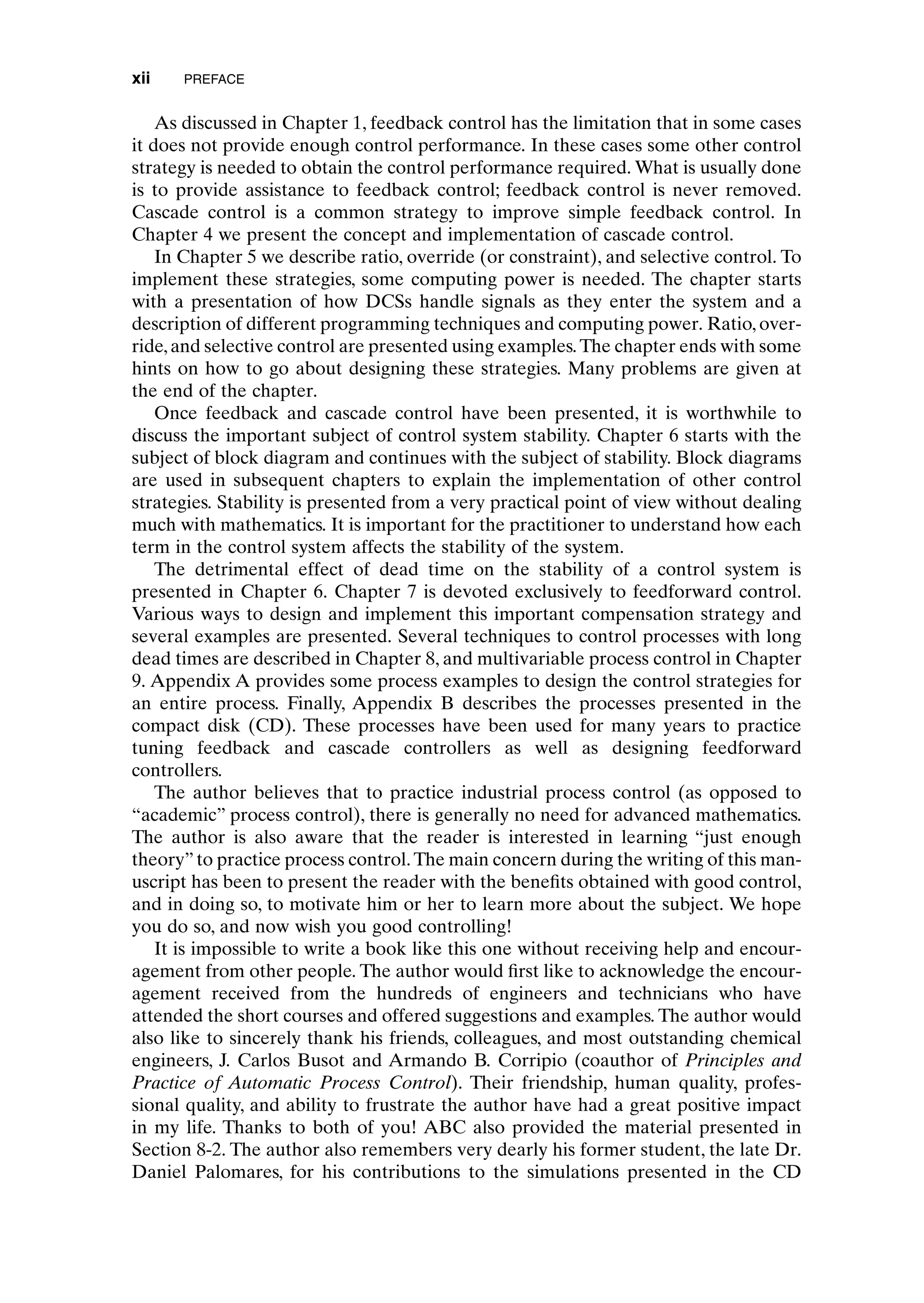 As discussed in Chapter 1, feedback control has the limitation that in some cases
it does not provide enough control performance. In these cases some other control
strategy is needed to obtain the control performance required. What is usually done
is to provide assistance to feedback control; feedback control is never removed.
Cascade control is a common strategy to improve simple feedback control. In
Chapter 4 we present the concept and implementation of cascade control.
In Chapter 5 we describe ratio, override (or constraint), and selective control. To
implement these strategies, some computing power is needed. The chapter starts
with a presentation of how DCSs handle signals as they enter the system and a
description of different programming techniques and computing power. Ratio, over-
ride,and selective control are presented using examples.The chapter ends with some
hints on how to go about designing these strategies. Many problems are given at
the end of the chapter.
Once feedback and cascade control have been presented, it is worthwhile to
discuss the important subject of control system stability. Chapter 6 starts with the
subject of block diagram and continues with the subject of stability. Block diagrams
are used in subsequent chapters to explain the implementation of other control
strategies. Stability is presented from a very practical point of view without dealing
much with mathematics. It is important for the practitioner to understand how each
term in the control system affects the stability of the system.
The detrimental effect of dead time on the stability of a control system is
presented in Chapter 6. Chapter 7 is devoted exclusively to feedforward control.
Various ways to design and implement this important compensation strategy and
several examples are presented. Several techniques to control processes with long
dead times are described in Chapter 8, and multivariable process control in Chapter
9. Appendix A provides some process examples to design the control strategies for
an entire process. Finally, Appendix B describes the processes presented in the
compact disk (CD). These processes have been used for many years to practice
tuning feedback and cascade controllers as well as designing feedforward
controllers.
The author believes that to practice industrial process control (as opposed to
“academic” process control), there is generally no need for advanced mathematics.
The author is also aware that the reader is interested in learning “just enough
theory”to practice process control.The main concern during the writing of this man-
uscript has been to present the reader with the benefits obtained with good control,
and in doing so, to motivate him or her to learn more about the subject. We hope
you do so, and now wish you good controlling!
It is impossible to write a book like this one without receiving help and encour-
agement from other people. The author would first like to acknowledge the encour-
agement received from the hundreds of engineers and technicians who have
attended the short courses and offered suggestions and examples. The author would
also like to sincerely thank his friends, colleagues, and most outstanding chemical
engineers, J. Carlos Busot and Armando B. Corripio (coauthor of Principles and
Practice of Automatic Process Control). Their friendship, human quality, profes-
sional quality, and ability to frustrate the author have had a great positive impact
in my life. Thanks to both of you! ABC also provided the material presented in
Section 8-2. The author also remembers very dearly his former student, the late Dr.
Daniel Palomares, for his contributions to the simulations presented in the CD
xii PREFACE
preflims.qxd 7/3/2003 8:31 PM Page xii
 