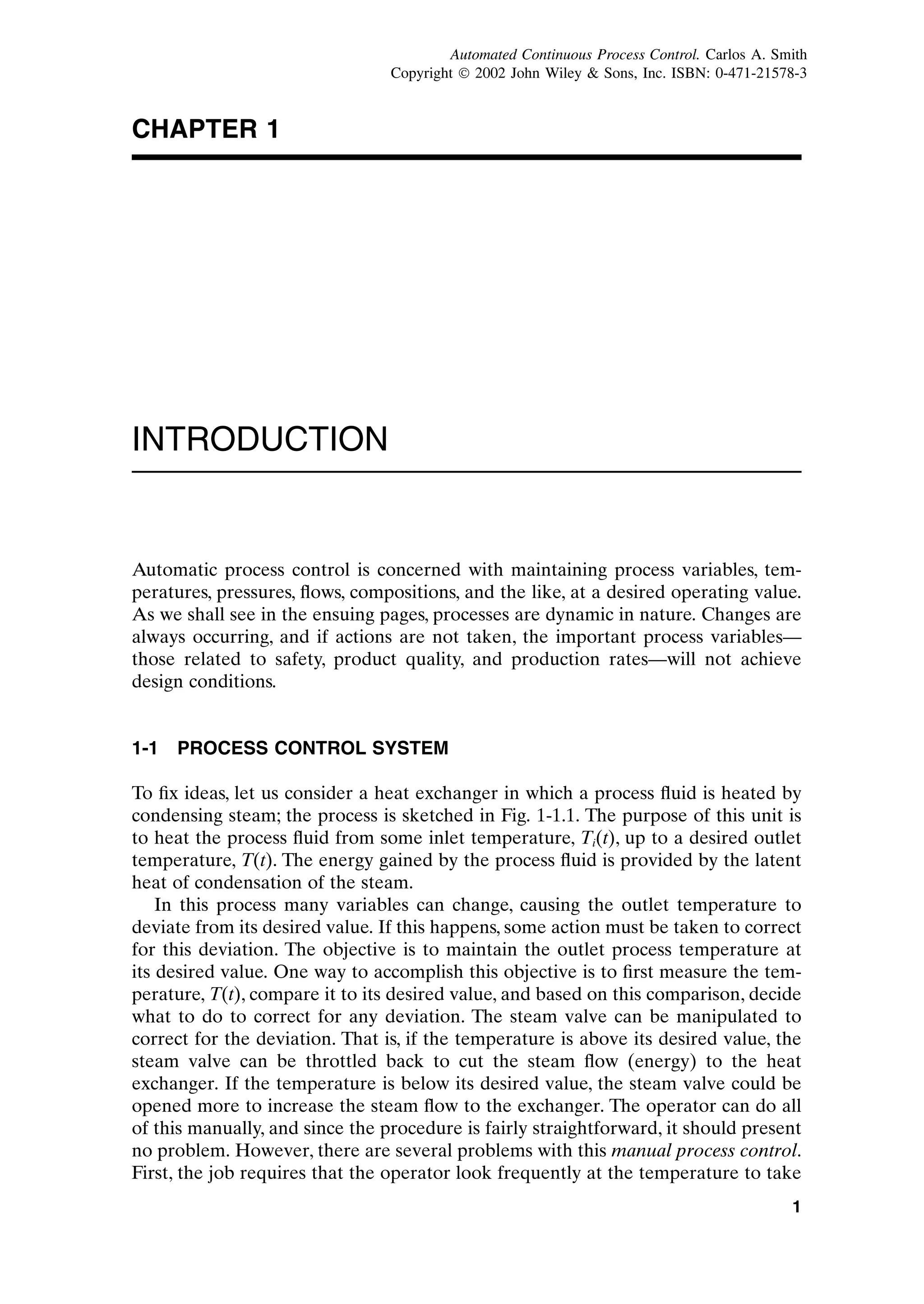CHAPTER 1
INTRODUCTION
Automatic process control is concerned with maintaining process variables, tem-
peratures, pressures, flows, compositions, and the like, at a desired operating value.
As we shall see in the ensuing pages, processes are dynamic in nature. Changes are
always occurring, and if actions are not taken, the important process variables—
those related to safety, product quality, and production rates—will not achieve
design conditions.
1-1 PROCESS CONTROL SYSTEM
To fix ideas, let us consider a heat exchanger in which a process fluid is heated by
condensing steam; the process is sketched in Fig. 1-1.1. The purpose of this unit is
to heat the process fluid from some inlet temperature, Ti(t), up to a desired outlet
temperature, T(t). The energy gained by the process fluid is provided by the latent
heat of condensation of the steam.
In this process many variables can change, causing the outlet temperature to
deviate from its desired value. If this happens, some action must be taken to correct
for this deviation. The objective is to maintain the outlet process temperature at
its desired value. One way to accomplish this objective is to first measure the tem-
perature, T(t), compare it to its desired value, and based on this comparison, decide
what to do to correct for any deviation. The steam valve can be manipulated to
correct for the deviation. That is, if the temperature is above its desired value, the
steam valve can be throttled back to cut the steam flow (energy) to the heat
exchanger. If the temperature is below its desired value, the steam valve could be
opened more to increase the steam flow to the exchanger. The operator can do all
of this manually, and since the procedure is fairly straightforward, it should present
no problem. However, there are several problems with this manual process control.
First, the job requires that the operator look frequently at the temperature to take
1
c01.qxd 7/3/2003 8:19 PM Page 1
Automated Continuous Process Control. Carlos A. Smith
Copyright ¶ 2002 John Wiley & Sons, Inc. ISBN: 0-471-21578-3
 