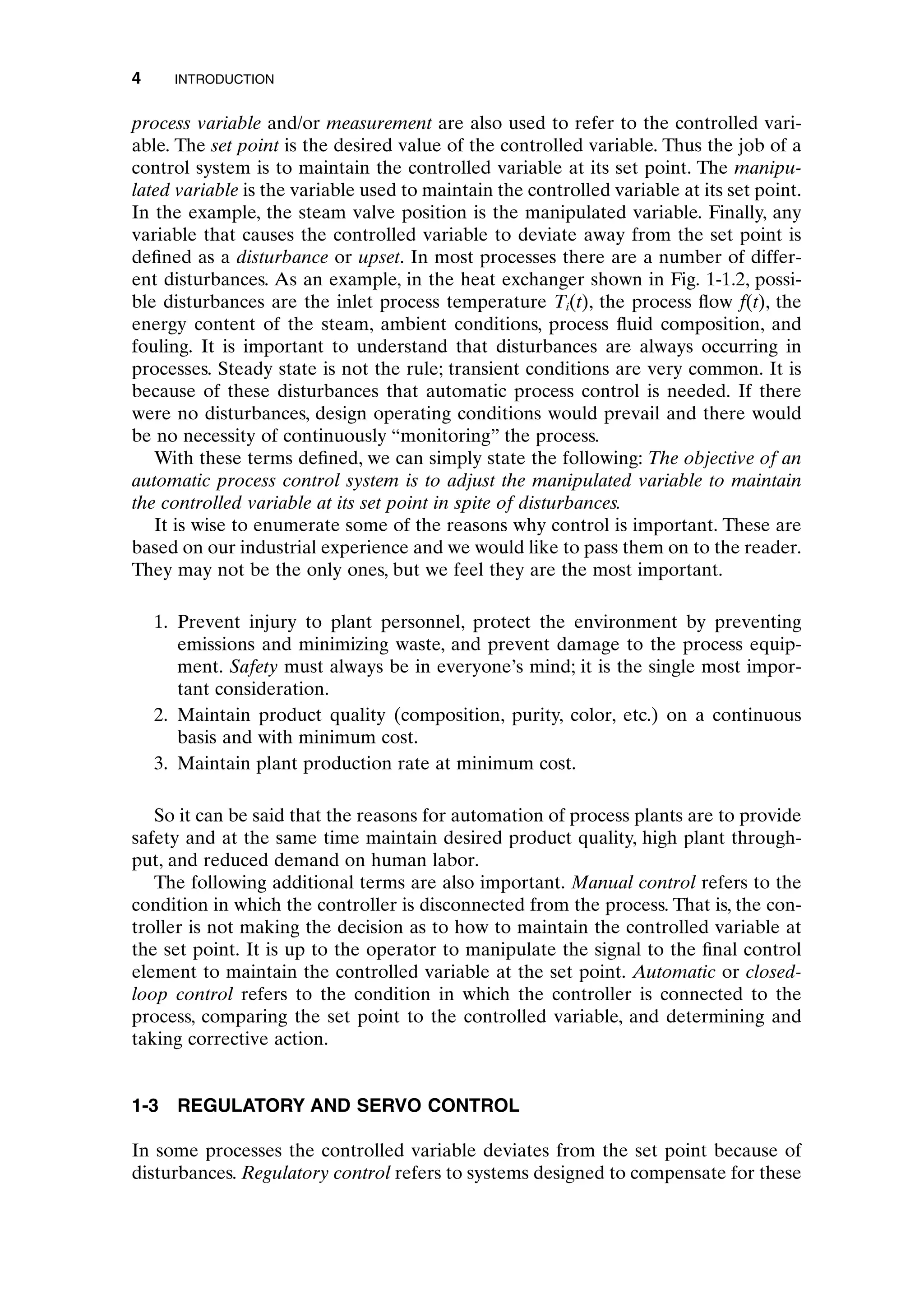 process variable and/or measurement are also used to refer to the controlled vari-
able. The set point is the desired value of the controlled variable. Thus the job of a
control system is to maintain the controlled variable at its set point. The manipu-
lated variable is the variable used to maintain the controlled variable at its set point.
In the example, the steam valve position is the manipulated variable. Finally, any
variable that causes the controlled variable to deviate away from the set point is
defined as a disturbance or upset. In most processes there are a number of differ-
ent disturbances. As an example, in the heat exchanger shown in Fig. 1-1.2, possi-
ble disturbances are the inlet process temperature Ti(t), the process flow f(t), the
energy content of the steam, ambient conditions, process fluid composition, and
fouling. It is important to understand that disturbances are always occurring in
processes. Steady state is not the rule; transient conditions are very common. It is
because of these disturbances that automatic process control is needed. If there
were no disturbances, design operating conditions would prevail and there would
be no necessity of continuously “monitoring” the process.
With these terms defined, we can simply state the following: The objective of an
automatic process control system is to adjust the manipulated variable to maintain
the controlled variable at its set point in spite of disturbances.
It is wise to enumerate some of the reasons why control is important. These are
based on our industrial experience and we would like to pass them on to the reader.
They may not be the only ones, but we feel they are the most important.
1. Prevent injury to plant personnel, protect the environment by preventing
emissions and minimizing waste, and prevent damage to the process equip-
ment. Safety must always be in everyone’s mind; it is the single most impor-
tant consideration.
2. Maintain product quality (composition, purity, color, etc.) on a continuous
basis and with minimum cost.
3. Maintain plant production rate at minimum cost.
So it can be said that the reasons for automation of process plants are to provide
safety and at the same time maintain desired product quality, high plant through-
put, and reduced demand on human labor.
The following additional terms are also important. Manual control refers to the
condition in which the controller is disconnected from the process. That is, the con-
troller is not making the decision as to how to maintain the controlled variable at
the set point. It is up to the operator to manipulate the signal to the final control
element to maintain the controlled variable at the set point. Automatic or closed-
loop control refers to the condition in which the controller is connected to the
process, comparing the set point to the controlled variable, and determining and
taking corrective action.
1-3 REGULATORY AND SERVO CONTROL
In some processes the controlled variable deviates from the set point because of
disturbances. Regulatory control refers to systems designed to compensate for these
4 INTRODUCTION
c01.qxd 7/3/2003 8:19 PM Page 4
 