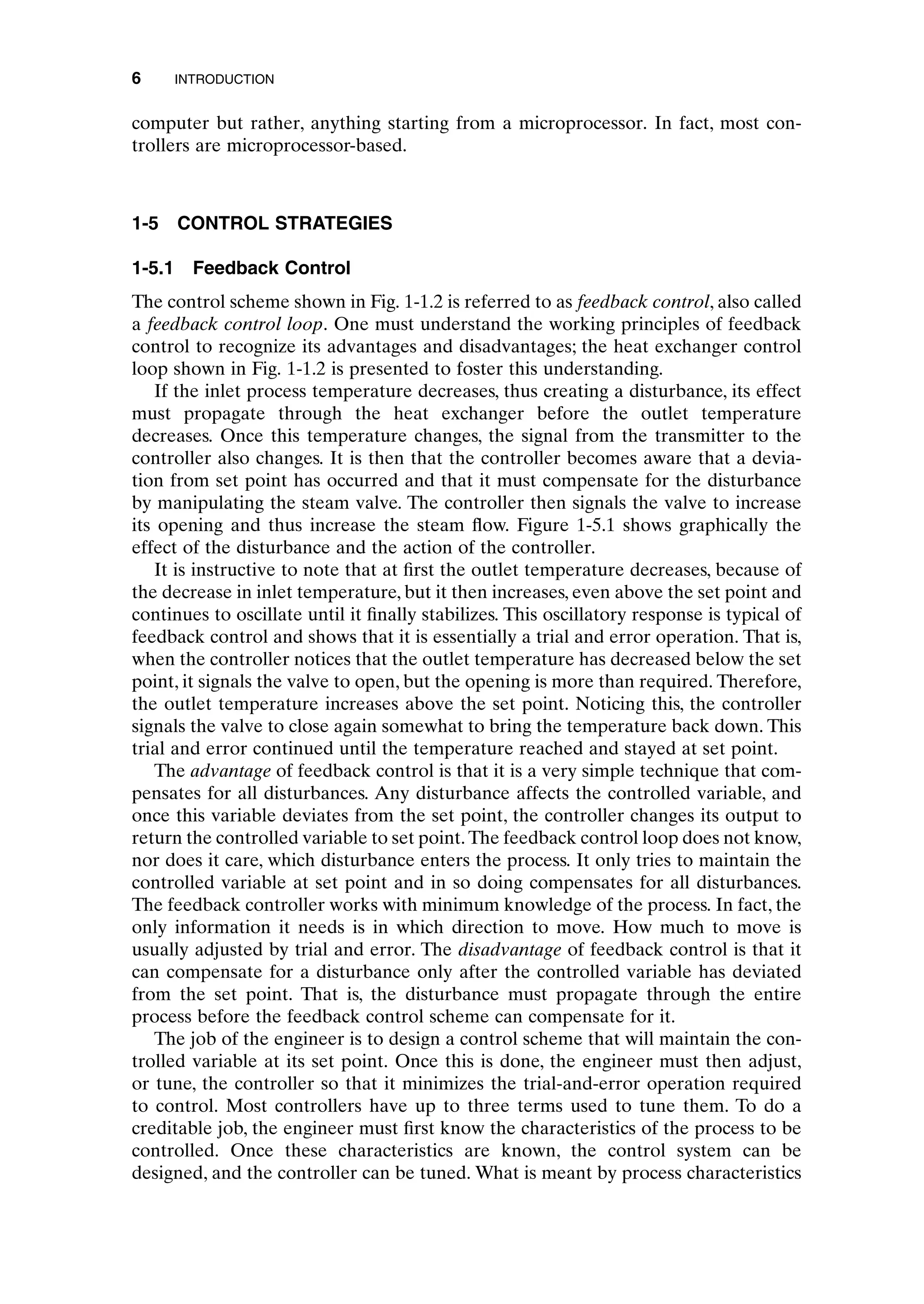 computer but rather, anything starting from a microprocessor. In fact, most con-
trollers are microprocessor-based.
1-5 CONTROL STRATEGIES
1-5.1 Feedback Control
The control scheme shown in Fig. 1-1.2 is referred to as feedback control, also called
a feedback control loop. One must understand the working principles of feedback
control to recognize its advantages and disadvantages; the heat exchanger control
loop shown in Fig. 1-1.2 is presented to foster this understanding.
If the inlet process temperature decreases, thus creating a disturbance, its effect
must propagate through the heat exchanger before the outlet temperature
decreases. Once this temperature changes, the signal from the transmitter to the
controller also changes. It is then that the controller becomes aware that a devia-
tion from set point has occurred and that it must compensate for the disturbance
by manipulating the steam valve. The controller then signals the valve to increase
its opening and thus increase the steam flow. Figure 1-5.1 shows graphically the
effect of the disturbance and the action of the controller.
It is instructive to note that at first the outlet temperature decreases, because of
the decrease in inlet temperature, but it then increases, even above the set point and
continues to oscillate until it finally stabilizes. This oscillatory response is typical of
feedback control and shows that it is essentially a trial and error operation. That is,
when the controller notices that the outlet temperature has decreased below the set
point, it signals the valve to open, but the opening is more than required. Therefore,
the outlet temperature increases above the set point. Noticing this, the controller
signals the valve to close again somewhat to bring the temperature back down. This
trial and error continued until the temperature reached and stayed at set point.
The advantage of feedback control is that it is a very simple technique that com-
pensates for all disturbances. Any disturbance affects the controlled variable, and
once this variable deviates from the set point, the controller changes its output to
return the controlled variable to set point. The feedback control loop does not know,
nor does it care, which disturbance enters the process. It only tries to maintain the
controlled variable at set point and in so doing compensates for all disturbances.
The feedback controller works with minimum knowledge of the process. In fact, the
only information it needs is in which direction to move. How much to move is
usually adjusted by trial and error. The disadvantage of feedback control is that it
can compensate for a disturbance only after the controlled variable has deviated
from the set point. That is, the disturbance must propagate through the entire
process before the feedback control scheme can compensate for it.
The job of the engineer is to design a control scheme that will maintain the con-
trolled variable at its set point. Once this is done, the engineer must then adjust,
or tune, the controller so that it minimizes the trial-and-error operation required
to control. Most controllers have up to three terms used to tune them. To do a
creditable job, the engineer must first know the characteristics of the process to be
controlled. Once these characteristics are known, the control system can be
designed, and the controller can be tuned. What is meant by process characteristics
6 INTRODUCTION
c01.qxd 7/3/2003 8:19 PM Page 6
 