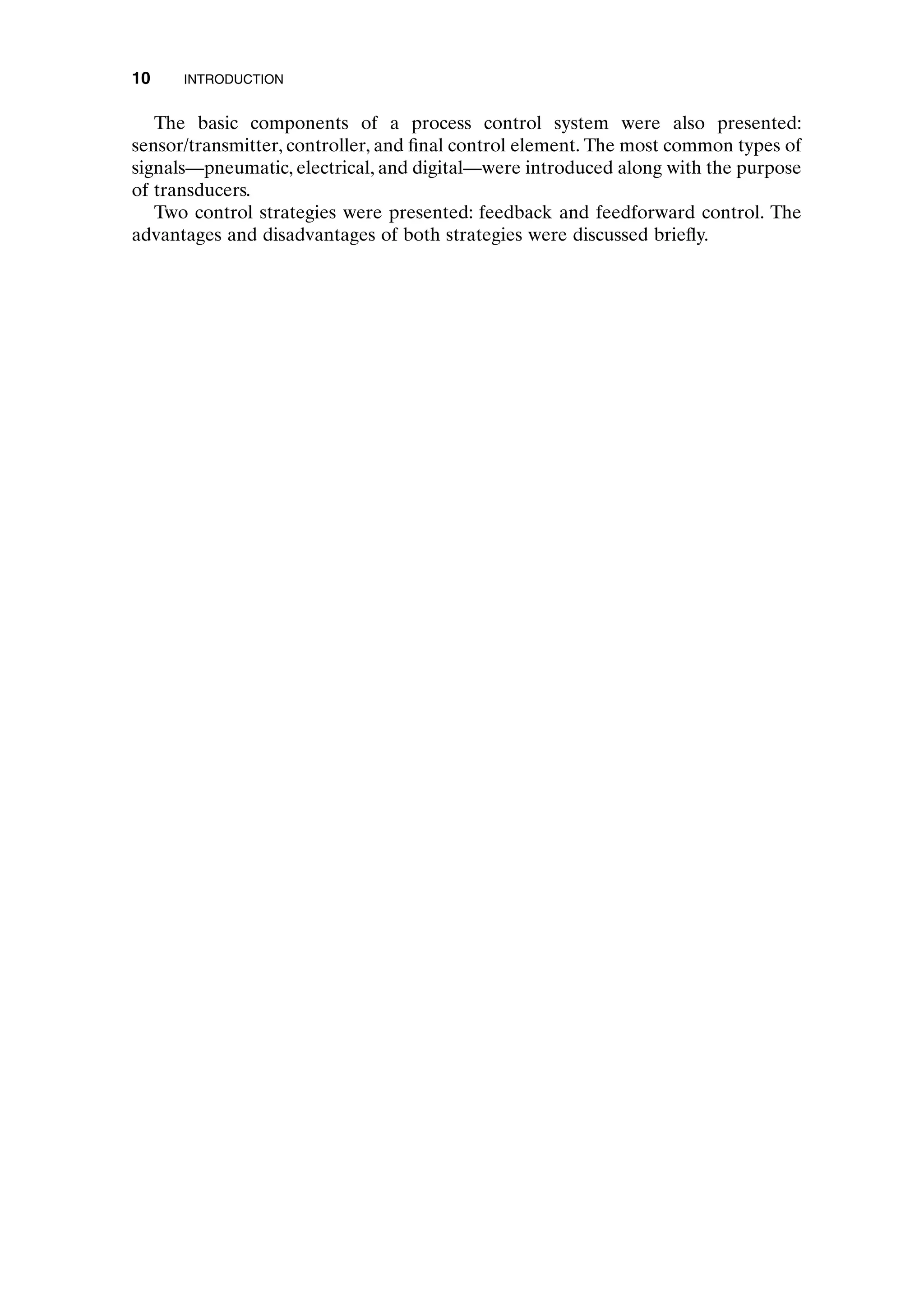 The basic components of a process control system were also presented:
sensor/transmitter, controller, and final control element. The most common types of
signals—pneumatic, electrical, and digital—were introduced along with the purpose
of transducers.
Two control strategies were presented: feedback and feedforward control. The
advantages and disadvantages of both strategies were discussed briefly.
10 INTRODUCTION
c01.qxd 7/3/2003 8:19 PM Page 10
 