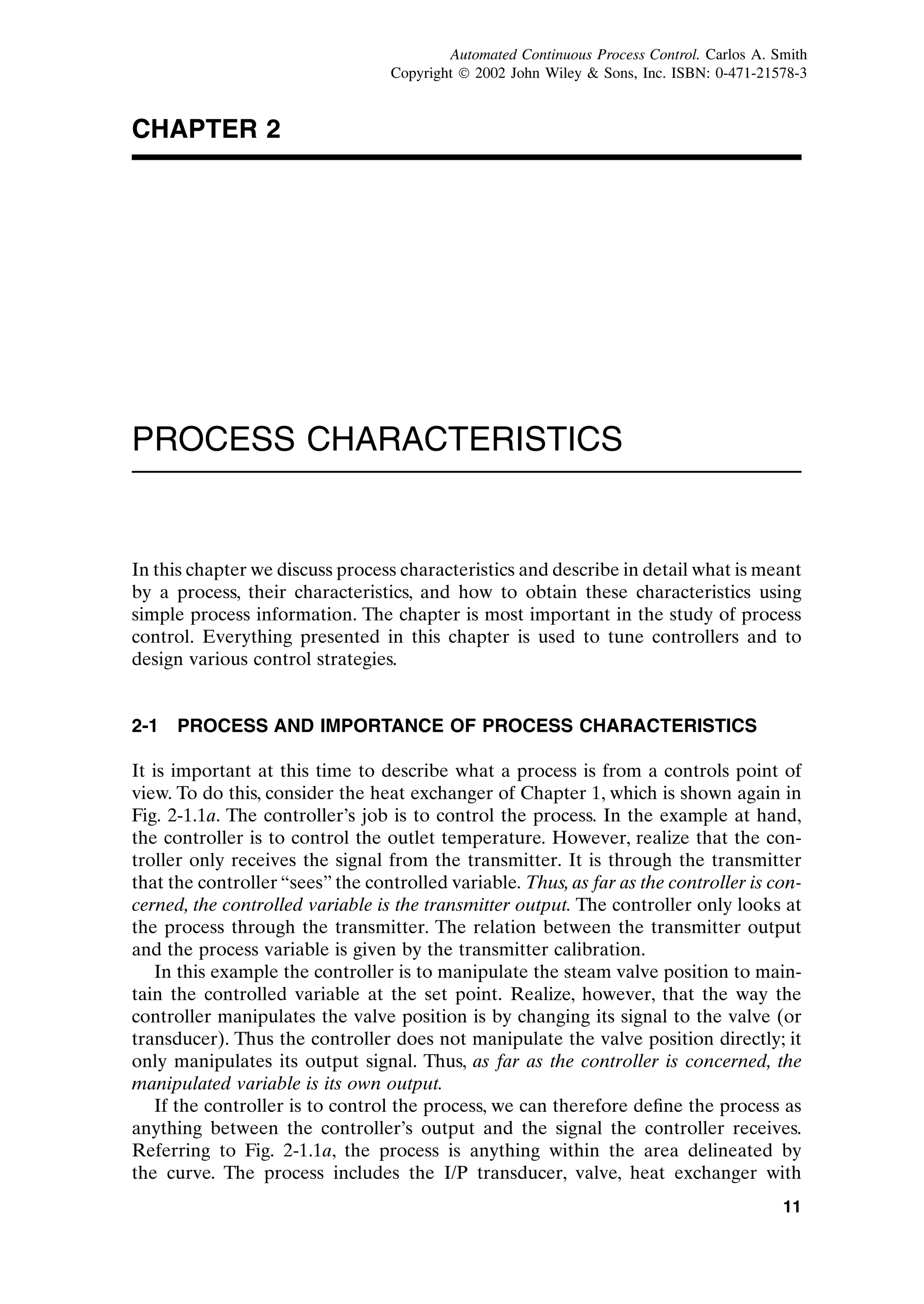 CHAPTER 2
PROCESS CHARACTERISTICS
In this chapter we discuss process characteristics and describe in detail what is meant
by a process, their characteristics, and how to obtain these characteristics using
simple process information. The chapter is most important in the study of process
control. Everything presented in this chapter is used to tune controllers and to
design various control strategies.
2-1 PROCESS AND IMPORTANCE OF PROCESS CHARACTERISTICS
It is important at this time to describe what a process is from a controls point of
view. To do this, consider the heat exchanger of Chapter 1, which is shown again in
Fig. 2-1.1a. The controller’s job is to control the process. In the example at hand,
the controller is to control the outlet temperature. However, realize that the con-
troller only receives the signal from the transmitter. It is through the transmitter
that the controller “sees” the controlled variable. Thus, as far as the controller is con-
cerned, the controlled variable is the transmitter output. The controller only looks at
the process through the transmitter. The relation between the transmitter output
and the process variable is given by the transmitter calibration.
In this example the controller is to manipulate the steam valve position to main-
tain the controlled variable at the set point. Realize, however, that the way the
controller manipulates the valve position is by changing its signal to the valve (or
transducer). Thus the controller does not manipulate the valve position directly; it
only manipulates its output signal. Thus, as far as the controller is concerned, the
manipulated variable is its own output.
If the controller is to control the process, we can therefore define the process as
anything between the controller’s output and the signal the controller receives.
Referring to Fig. 2-1.1a, the process is anything within the area delineated by
the curve. The process includes the I/P transducer, valve, heat exchanger with
11
c02.qxd 7/3/2003 8:20 PM Page 11
Automated Continuous Process Control. Carlos A. Smith
Copyright ¶ 2002 John Wiley  Sons, Inc. ISBN: 0-471-21578-3
 