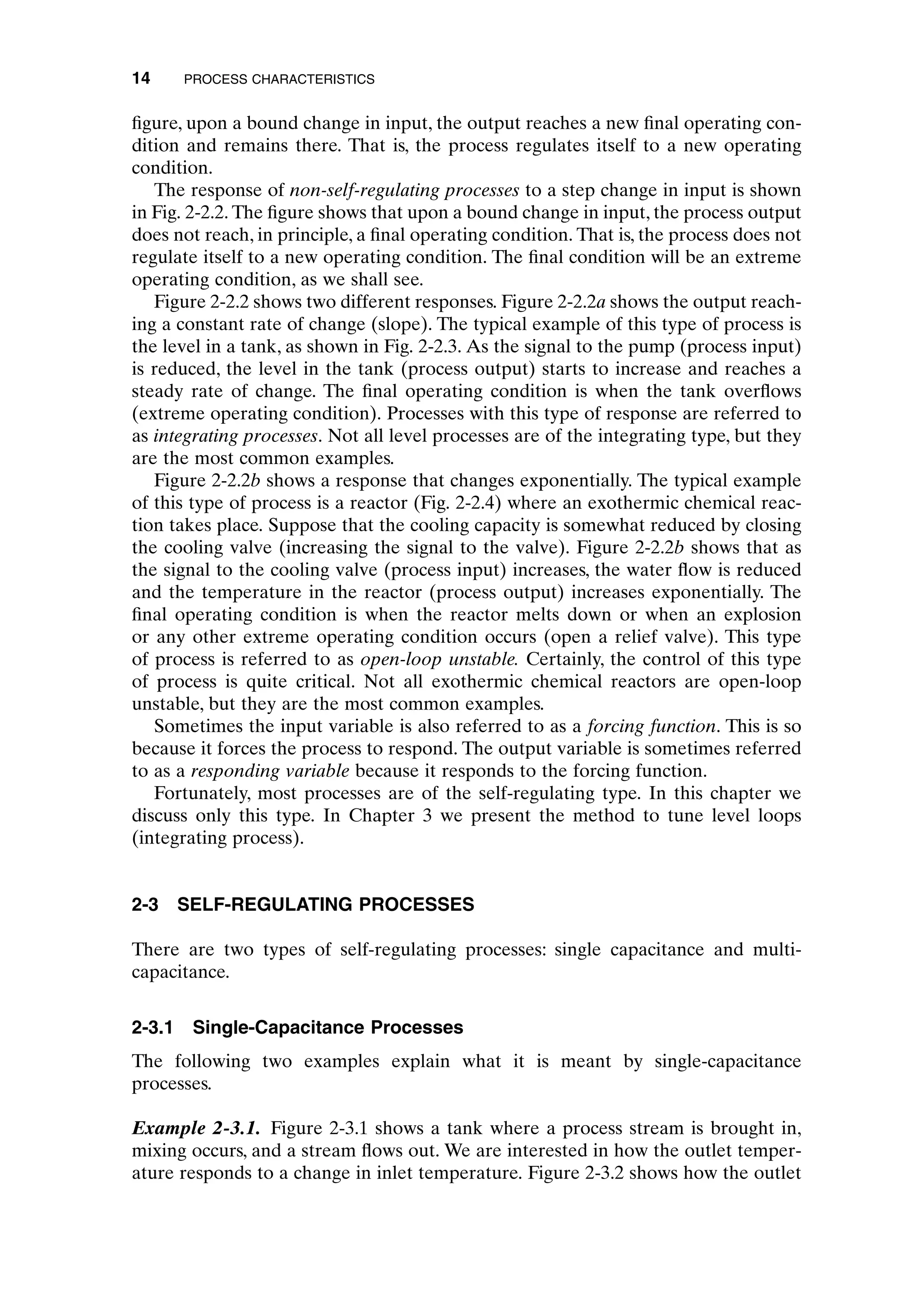 figure, upon a bound change in input, the output reaches a new final operating con-
dition and remains there. That is, the process regulates itself to a new operating
condition.
The response of non-self-regulating processes to a step change in input is shown
in Fig. 2-2.2. The figure shows that upon a bound change in input, the process output
does not reach, in principle, a final operating condition. That is, the process does not
regulate itself to a new operating condition. The final condition will be an extreme
operating condition, as we shall see.
Figure 2-2.2 shows two different responses. Figure 2-2.2a shows the output reach-
ing a constant rate of change (slope). The typical example of this type of process is
the level in a tank, as shown in Fig. 2-2.3. As the signal to the pump (process input)
is reduced, the level in the tank (process output) starts to increase and reaches a
steady rate of change. The final operating condition is when the tank overflows
(extreme operating condition). Processes with this type of response are referred to
as integrating processes. Not all level processes are of the integrating type, but they
are the most common examples.
Figure 2-2.2b shows a response that changes exponentially. The typical example
of this type of process is a reactor (Fig. 2-2.4) where an exothermic chemical reac-
tion takes place. Suppose that the cooling capacity is somewhat reduced by closing
the cooling valve (increasing the signal to the valve). Figure 2-2.2b shows that as
the signal to the cooling valve (process input) increases, the water flow is reduced
and the temperature in the reactor (process output) increases exponentially. The
final operating condition is when the reactor melts down or when an explosion
or any other extreme operating condition occurs (open a relief valve). This type
of process is referred to as open-loop unstable. Certainly, the control of this type
of process is quite critical. Not all exothermic chemical reactors are open-loop
unstable, but they are the most common examples.
Sometimes the input variable is also referred to as a forcing function. This is so
because it forces the process to respond. The output variable is sometimes referred
to as a responding variable because it responds to the forcing function.
Fortunately, most processes are of the self-regulating type. In this chapter we
discuss only this type. In Chapter 3 we present the method to tune level loops
(integrating process).
2-3 SELF-REGULATING PROCESSES
There are two types of self-regulating processes: single capacitance and multi-
capacitance.
2-3.1 Single-Capacitance Processes
The following two examples explain what it is meant by single-capacitance
processes.
Example 2-3.1. Figure 2-3.1 shows a tank where a process stream is brought in,
mixing occurs, and a stream flows out. We are interested in how the outlet temper-
ature responds to a change in inlet temperature. Figure 2-3.2 shows how the outlet
14 PROCESS CHARACTERISTICS
c02.qxd 7/3/2003 8:20 PM Page 14
 
