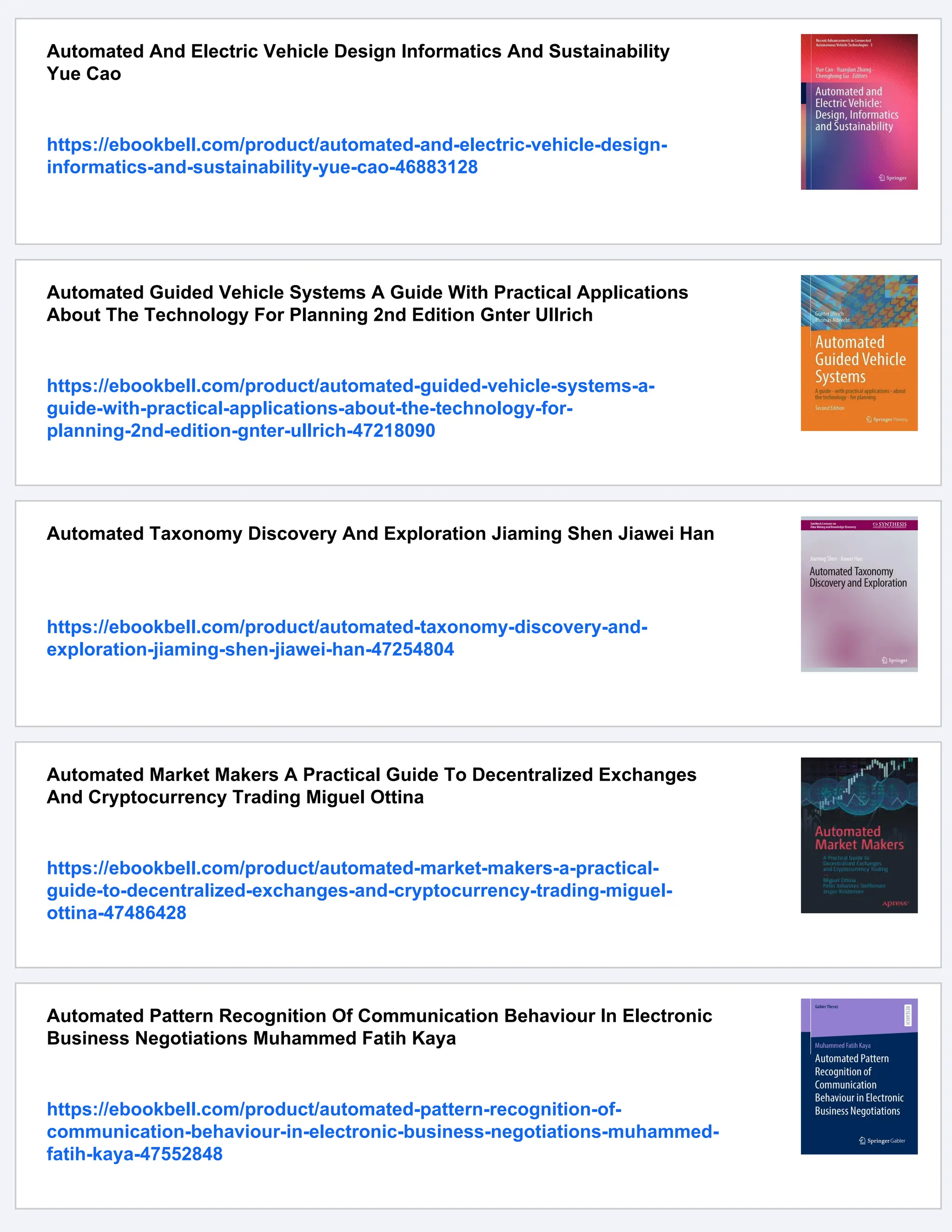 Automated And Electric Vehicle Design Informatics And Sustainability
Yue Cao
https://ebookbell.com/product/automated-and-electric-vehicle-design-
informatics-and-sustainability-yue-cao-46883128
Automated Guided Vehicle Systems A Guide With Practical Applications
About The Technology For Planning 2nd Edition Gnter Ullrich
https://ebookbell.com/product/automated-guided-vehicle-systems-a-
guide-with-practical-applications-about-the-technology-for-
planning-2nd-edition-gnter-ullrich-47218090
Automated Taxonomy Discovery And Exploration Jiaming Shen Jiawei Han
https://ebookbell.com/product/automated-taxonomy-discovery-and-
exploration-jiaming-shen-jiawei-han-47254804
Automated Market Makers A Practical Guide To Decentralized Exchanges
And Cryptocurrency Trading Miguel Ottina
https://ebookbell.com/product/automated-market-makers-a-practical-
guide-to-decentralized-exchanges-and-cryptocurrency-trading-miguel-
ottina-47486428
Automated Pattern Recognition Of Communication Behaviour In Electronic
Business Negotiations Muhammed Fatih Kaya
https://ebookbell.com/product/automated-pattern-recognition-of-
communication-behaviour-in-electronic-business-negotiations-muhammed-
fatih-kaya-47552848
 