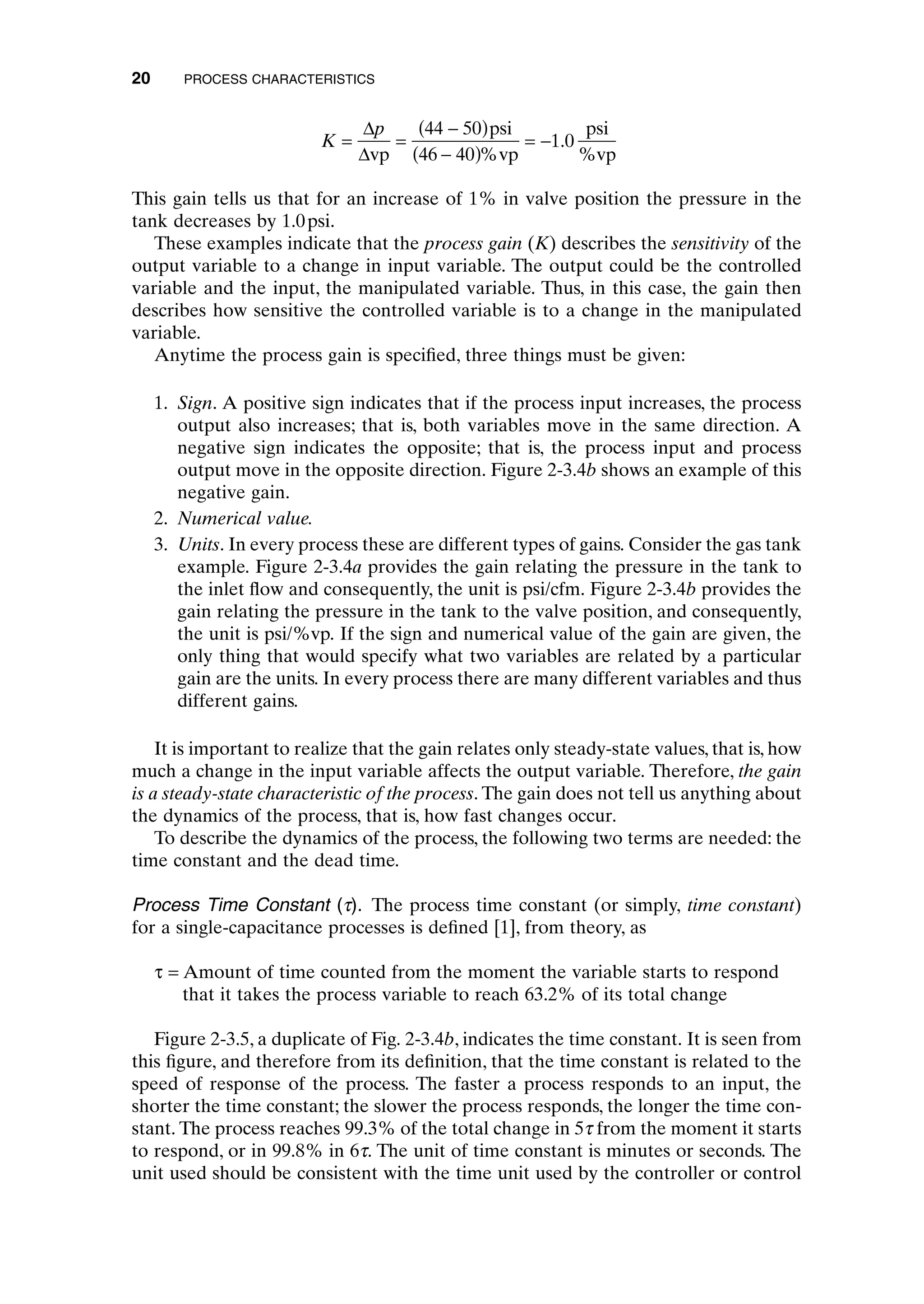 This gain tells us that for an increase of 1% in valve position the pressure in the
tank decreases by 1.0psi.
These examples indicate that the process gain (K) describes the sensitivity of the
output variable to a change in input variable. The output could be the controlled
variable and the input, the manipulated variable. Thus, in this case, the gain then
describes how sensitive the controlled variable is to a change in the manipulated
variable.
Anytime the process gain is specified, three things must be given:
1. Sign. A positive sign indicates that if the process input increases, the process
output also increases; that is, both variables move in the same direction. A
negative sign indicates the opposite; that is, the process input and process
output move in the opposite direction. Figure 2-3.4b shows an example of this
negative gain.
2. Numerical value.
3. Units. In every process these are different types of gains. Consider the gas tank
example. Figure 2-3.4a provides the gain relating the pressure in the tank to
the inlet flow and consequently, the unit is psi/cfm. Figure 2-3.4b provides the
gain relating the pressure in the tank to the valve position, and consequently,
the unit is psi/%vp. If the sign and numerical value of the gain are given, the
only thing that would specify what two variables are related by a particular
gain are the units. In every process there are many different variables and thus
different gains.
It is important to realize that the gain relates only steady-state values, that is, how
much a change in the input variable affects the output variable. Therefore, the gain
is a steady-state characteristic of the process. The gain does not tell us anything about
the dynamics of the process, that is, how fast changes occur.
To describe the dynamics of the process, the following two terms are needed: the
time constant and the dead time.
Process Time Constant (t). The process time constant (or simply, time constant)
for a single-capacitance processes is defined [1], from theory, as
t = Amount of time counted from the moment the variable starts to respond
that it takes the process variable to reach 63.2% of its total change
Figure 2-3.5, a duplicate of Fig. 2-3.4b, indicates the time constant. It is seen from
this figure, and therefore from its definition, that the time constant is related to the
speed of response of the process. The faster a process responds to an input, the
shorter the time constant; the slower the process responds, the longer the time con-
stant. The process reaches 99.3% of the total change in 5t from the moment it starts
to respond, or in 99.8% in 6t. The unit of time constant is minutes or seconds. The
unit used should be consistent with the time unit used by the controller or control
K
p
= =
-
( )
-
( )
= -
D
Dvp
psi
vp
psi
%vp
44 50
46 40
1 0
%
.
20 PROCESS CHARACTERISTICS
c02.qxd 7/3/2003 8:20 PM Page 20
 