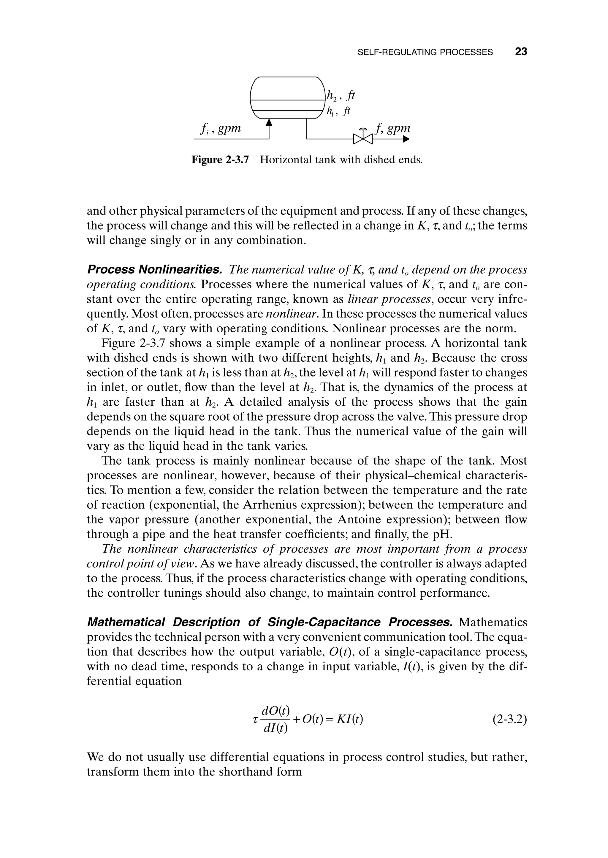 and other physical parameters of the equipment and process. If any of these changes,
the process will change and this will be reflected in a change in K, t, and to; the terms
will change singly or in any combination.
Process Nonlinearities. The numerical value of K, t, and to depend on the process
operating conditions. Processes where the numerical values of K, t, and to are con-
stant over the entire operating range, known as linear processes, occur very infre-
quently. Most often,processes are nonlinear. In these processes the numerical values
of K, t, and to vary with operating conditions. Nonlinear processes are the norm.
Figure 2-3.7 shows a simple example of a nonlinear process. A horizontal tank
with dished ends is shown with two different heights, h1 and h2. Because the cross
section of the tank at h1 is less than at h2, the level at h1 will respond faster to changes
in inlet, or outlet, flow than the level at h2. That is, the dynamics of the process at
h1 are faster than at h2. A detailed analysis of the process shows that the gain
depends on the square root of the pressure drop across the valve. This pressure drop
depends on the liquid head in the tank. Thus the numerical value of the gain will
vary as the liquid head in the tank varies.
The tank process is mainly nonlinear because of the shape of the tank. Most
processes are nonlinear, however, because of their physical–chemical characteris-
tics. To mention a few, consider the relation between the temperature and the rate
of reaction (exponential, the Arrhenius expression); between the temperature and
the vapor pressure (another exponential, the Antoine expression); between flow
through a pipe and the heat transfer coefficients; and finally, the pH.
The nonlinear characteristics of processes are most important from a process
control point of view. As we have already discussed, the controller is always adapted
to the process. Thus, if the process characteristics change with operating conditions,
the controller tunings should also change, to maintain control performance.
Mathematical Description of Single-Capacitance Processes. Mathematics
provides the technical person with a very convenient communication tool.The equa-
tion that describes how the output variable, O(t), of a single-capacitance process,
with no dead time, responds to a change in input variable, I(t), is given by the dif-
ferential equation
(2-3.2)
We do not usually use differential equations in process control studies, but rather,
transform them into the shorthand form
t
dO t
dI t
O t KI t
( )
( )
+ ( ) = ( )
SELF-REGULATING PROCESSES 23
h ft
1 ,
h ft
2 ,
f gpm
i , f, gpm
Figure 2-3.7 Horizontal tank with dished ends.
c02.qxd 7/3/2003 8:20 PM Page 23
 