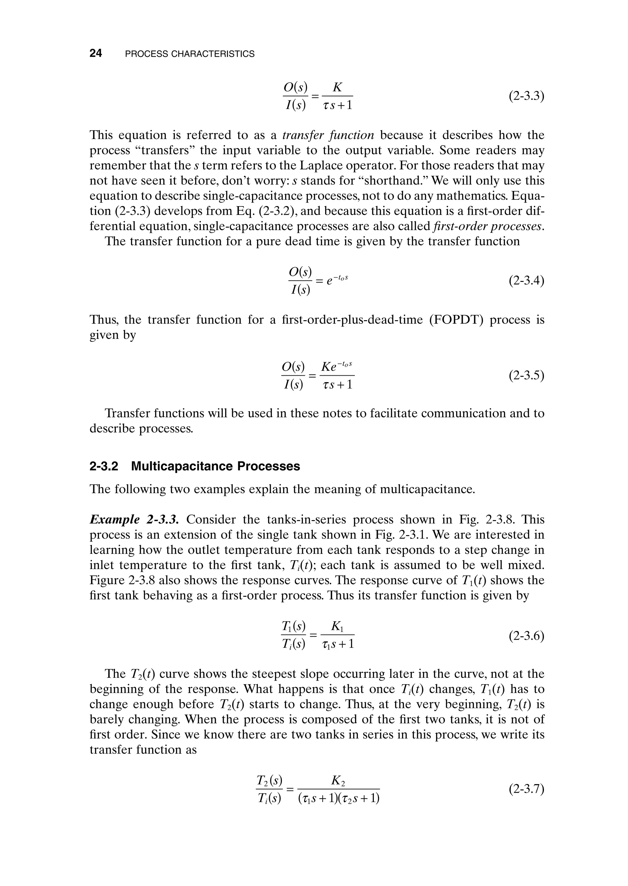 (2-3.3)
This equation is referred to as a transfer function because it describes how the
process “transfers” the input variable to the output variable. Some readers may
remember that the s term refers to the Laplace operator. For those readers that may
not have seen it before, don’t worry: s stands for “shorthand.” We will only use this
equation to describe single-capacitance processes, not to do any mathematics. Equa-
tion (2-3.3) develops from Eq. (2-3.2), and because this equation is a first-order dif-
ferential equation, single-capacitance processes are also called first-order processes.
The transfer function for a pure dead time is given by the transfer function
(2-3.4)
Thus, the transfer function for a first-order-plus-dead-time (FOPDT) process is
given by
(2-3.5)
Transfer functions will be used in these notes to facilitate communication and to
describe processes.
2-3.2 Multicapacitance Processes
The following two examples explain the meaning of multicapacitance.
Example 2-3.3. Consider the tanks-in-series process shown in Fig. 2-3.8. This
process is an extension of the single tank shown in Fig. 2-3.1. We are interested in
learning how the outlet temperature from each tank responds to a step change in
inlet temperature to the first tank, Ti(t); each tank is assumed to be well mixed.
Figure 2-3.8 also shows the response curves. The response curve of T1(t) shows the
first tank behaving as a first-order process. Thus its transfer function is given by
(2-3.6)
The T2(t) curve shows the steepest slope occurring later in the curve, not at the
beginning of the response. What happens is that once Ti(t) changes, T1(t) has to
change enough before T2(t) starts to change. Thus, at the very beginning, T2(t) is
barely changing. When the process is composed of the first two tanks, it is not of
first order. Since we know there are two tanks in series in this process, we write its
transfer function as
(2-3.7)
T s
T s
K
s s
i
2 2
1 2
1 1
( )
( )
=
+
( ) +
( )
t t
T s
T s
K
s
i
1 1
1 1
( )
( )
=
+
t
O s
I s
Ke
s
t s
o
( )
( )
=
+
-
t 1
O s
I s
e t s
o
( )
( )
= -
O s
I s
K
s
( )
( )
=
+
t 1
24 PROCESS CHARACTERISTICS
c02.qxd 7/3/2003 8:20 PM Page 24
 