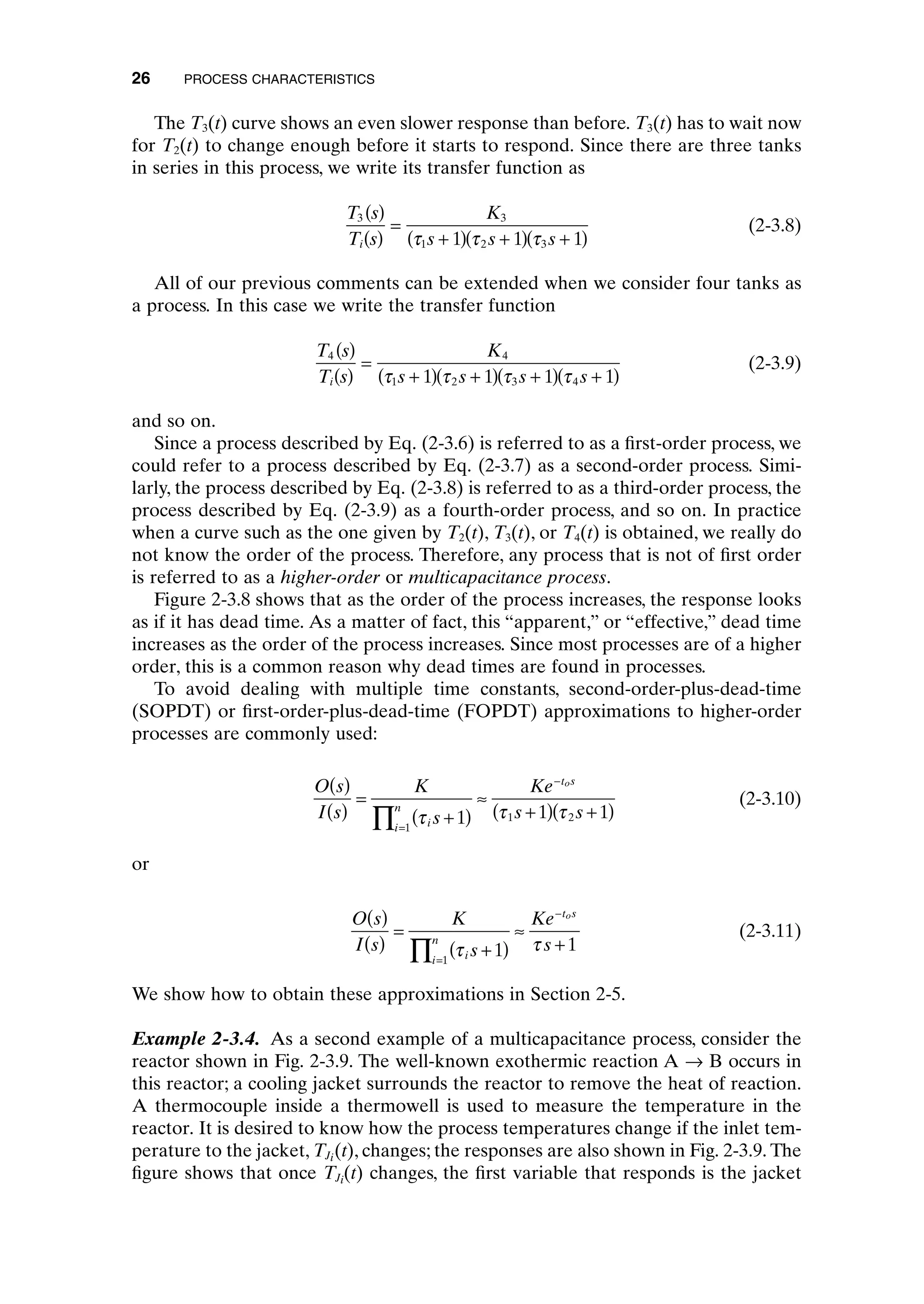 The T3(t) curve shows an even slower response than before. T3(t) has to wait now
for T2(t) to change enough before it starts to respond. Since there are three tanks
in series in this process, we write its transfer function as
(2-3.8)
All of our previous comments can be extended when we consider four tanks as
a process. In this case we write the transfer function
(2-3.9)
and so on.
Since a process described by Eq. (2-3.6) is referred to as a first-order process, we
could refer to a process described by Eq. (2-3.7) as a second-order process. Simi-
larly, the process described by Eq. (2-3.8) is referred to as a third-order process, the
process described by Eq. (2-3.9) as a fourth-order process, and so on. In practice
when a curve such as the one given by T2(t), T3(t), or T4(t) is obtained, we really do
not know the order of the process. Therefore, any process that is not of first order
is referred to as a higher-order or multicapacitance process.
Figure 2-3.8 shows that as the order of the process increases, the response looks
as if it has dead time. As a matter of fact, this “apparent,” or “effective,” dead time
increases as the order of the process increases. Since most processes are of a higher
order, this is a common reason why dead times are found in processes.
To avoid dealing with multiple time constants, second-order-plus-dead-time
(SOPDT) or first-order-plus-dead-time (FOPDT) approximations to higher-order
processes are commonly used:
(2-3.10)
or
(2-3.11)
We show how to obtain these approximations in Section 2-5.
Example 2-3.4. As a second example of a multicapacitance process, consider the
reactor shown in Fig. 2-3.9. The well-known exothermic reaction A Æ B occurs in
this reactor; a cooling jacket surrounds the reactor to remove the heat of reaction.
A thermocouple inside a thermowell is used to measure the temperature in the
reactor. It is desired to know how the process temperatures change if the inlet tem-
perature to the jacket, TJi(t), changes; the responses are also shown in Fig. 2-3.9. The
figure shows that once TJi(t) changes, the first variable that responds is the jacket
O s
I s
K
s
Ke
s
i
i
n
t s
o
( )
( )
=
+
( )
ª
+
=
-
’ t t
1 1
1
O s
I s
K
s
Ke
s s
i
i
n
t s
o
( )
( )
=
+
( )
ª
+
( ) +
( )
=
-
’ t t t
1 1 1
1
1 2
T s
T s
K
s s s s
i
4 4
1 2 3 4
1 1 1 1
( )
( )
=
+
( ) +
( ) +
( ) +
( )
t t t t
T s
T s
K
s s s
i
3 3
1 2 3
1 1 1
( )
( )
=
+
( ) +
( ) +
( )
t t t
26 PROCESS CHARACTERISTICS
c02.qxd 7/3/2003 8:20 PM Page 26
 