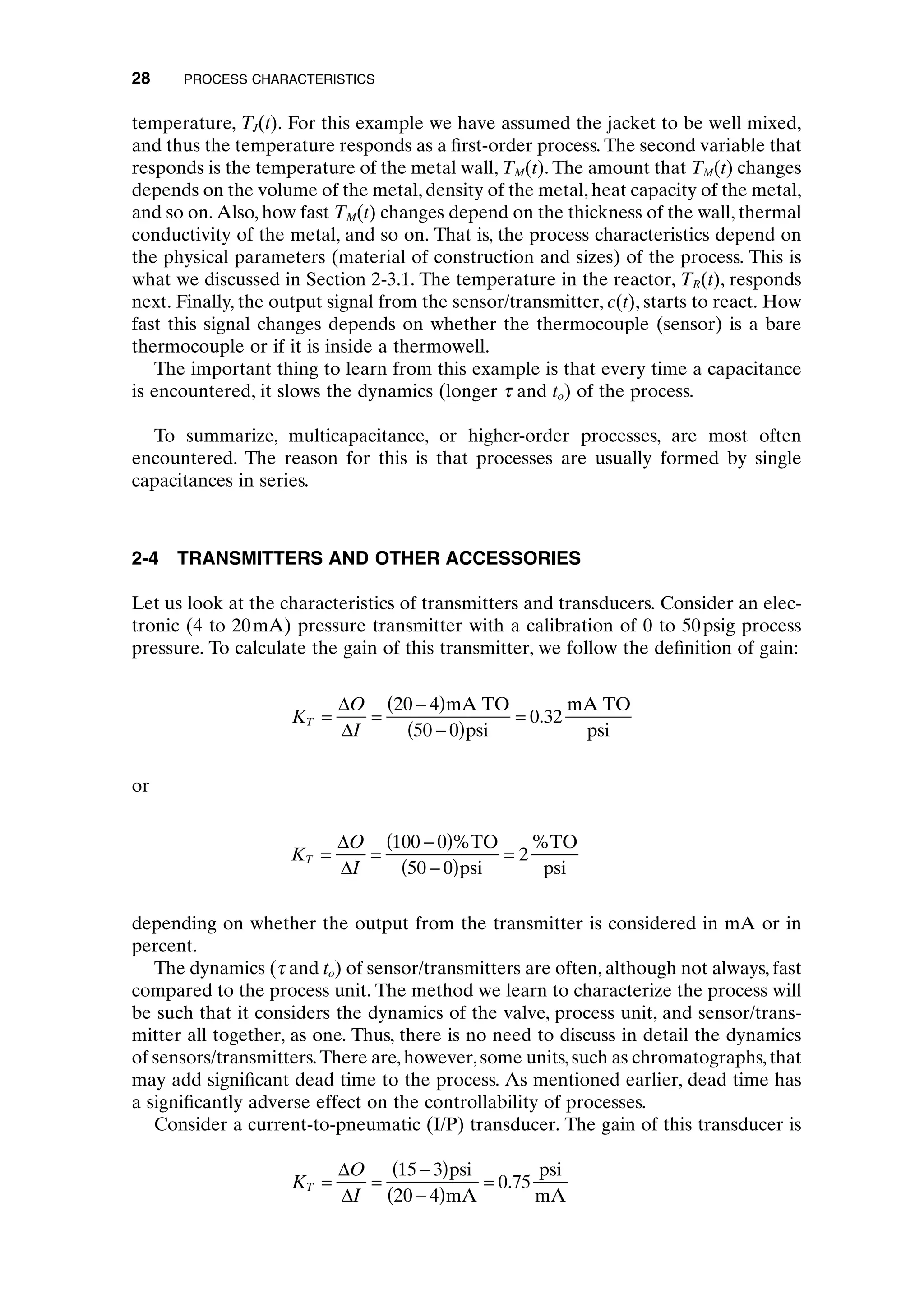 temperature, TJ(t). For this example we have assumed the jacket to be well mixed,
and thus the temperature responds as a first-order process. The second variable that
responds is the temperature of the metal wall, TM(t). The amount that TM(t) changes
depends on the volume of the metal, density of the metal, heat capacity of the metal,
and so on. Also, how fast TM(t) changes depend on the thickness of the wall, thermal
conductivity of the metal, and so on. That is, the process characteristics depend on
the physical parameters (material of construction and sizes) of the process. This is
what we discussed in Section 2-3.1. The temperature in the reactor, TR(t), responds
next. Finally, the output signal from the sensor/transmitter, c(t), starts to react. How
fast this signal changes depends on whether the thermocouple (sensor) is a bare
thermocouple or if it is inside a thermowell.
The important thing to learn from this example is that every time a capacitance
is encountered, it slows the dynamics (longer t and to) of the process.
To summarize, multicapacitance, or higher-order processes, are most often
encountered. The reason for this is that processes are usually formed by single
capacitances in series.
2-4 TRANSMITTERS AND OTHER ACCESSORIES
Let us look at the characteristics of transmitters and transducers. Consider an elec-
tronic (4 to 20mA) pressure transmitter with a calibration of 0 to 50psig process
pressure. To calculate the gain of this transmitter, we follow the definition of gain:
or
depending on whether the output from the transmitter is considered in mA or in
percent.
The dynamics (t and to) of sensor/transmitters are often, although not always, fast
compared to the process unit. The method we learn to characterize the process will
be such that it considers the dynamics of the valve, process unit, and sensor/trans-
mitter all together, as one. Thus, there is no need to discuss in detail the dynamics
of sensors/transmitters.There are,however,some units,such as chromatographs,that
may add significant dead time to the process. As mentioned earlier, dead time has
a significantly adverse effect on the controllability of processes.
Consider a current-to-pneumatic (I/P) transducer. The gain of this transducer is
K
O
I
T = =
-
( )
-
( )
=
D
D
15 3
20 4
0 75
psi
mA
psi
mA
.
K
O
I
T = =
-
( )
-
( )
=
D
D
100 0
50 0
2
%TO
psi
%TO
psi
K
O
I
T = =
-
( )
-
( )
=
D
D
20 4
50 0
0 32
mA TO
psi
mA TO
psi
.
28 PROCESS CHARACTERISTICS
c02.qxd 7/3/2003 8:20 PM Page 28
 