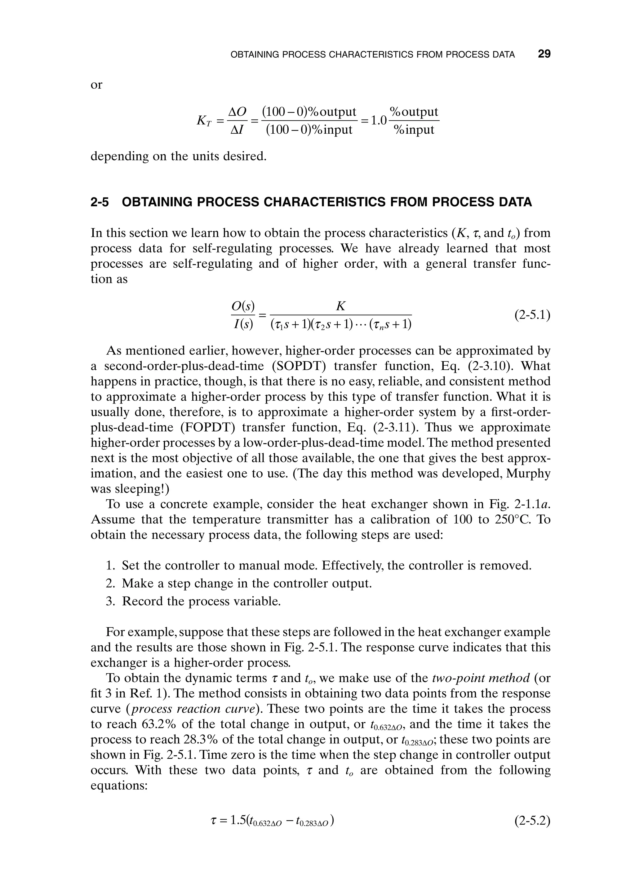 or
depending on the units desired.
2-5 OBTAINING PROCESS CHARACTERISTICS FROM PROCESS DATA
In this section we learn how to obtain the process characteristics (K, t, and to) from
process data for self-regulating processes. We have already learned that most
processes are self-regulating and of higher order, with a general transfer func-
tion as
(2-5.1)
As mentioned earlier, however, higher-order processes can be approximated by
a second-order-plus-dead-time (SOPDT) transfer function, Eq. (2-3.10). What
happens in practice, though, is that there is no easy, reliable, and consistent method
to approximate a higher-order process by this type of transfer function. What it is
usually done, therefore, is to approximate a higher-order system by a first-order-
plus-dead-time (FOPDT) transfer function, Eq. (2-3.11). Thus we approximate
higher-order processes by a low-order-plus-dead-time model.The method presented
next is the most objective of all those available, the one that gives the best approx-
imation, and the easiest one to use. (The day this method was developed, Murphy
was sleeping!)
To use a concrete example, consider the heat exchanger shown in Fig. 2-1.1a.
Assume that the temperature transmitter has a calibration of 100 to 250°C. To
obtain the necessary process data, the following steps are used:
1. Set the controller to manual mode. Effectively, the controller is removed.
2. Make a step change in the controller output.
3. Record the process variable.
For example,suppose that these steps are followed in the heat exchanger example
and the results are those shown in Fig. 2-5.1. The response curve indicates that this
exchanger is a higher-order process.
To obtain the dynamic terms t and to, we make use of the two-point method (or
fit 3 in Ref. 1). The method consists in obtaining two data points from the response
curve (process reaction curve). These two points are the time it takes the process
to reach 63.2% of the total change in output, or t0.632DO, and the time it takes the
process to reach 28.3% of the total change in output, or t0.283DO; these two points are
shown in Fig. 2-5.1. Time zero is the time when the step change in controller output
occurs. With these two data points, t and to are obtained from the following
equations:
(2-5.2)
t = -
( )
1 5 0 632 0 283
. . .
t t
O O
D D
O s
I s
K
s s s
n
( )
( )
=
+
( ) +
( ) +
( )
t t t
1 2
1 1 1
L
K
O
I
T = =
-
( )
-
( )
=
D
D
100 0
100 0
1 0
%output
%input
%output
%input
.
OBTAINING PROCESS CHARACTERISTICS FROM PROCESS DATA 29
c02.qxd 7/3/2003 8:20 PM Page 29
 