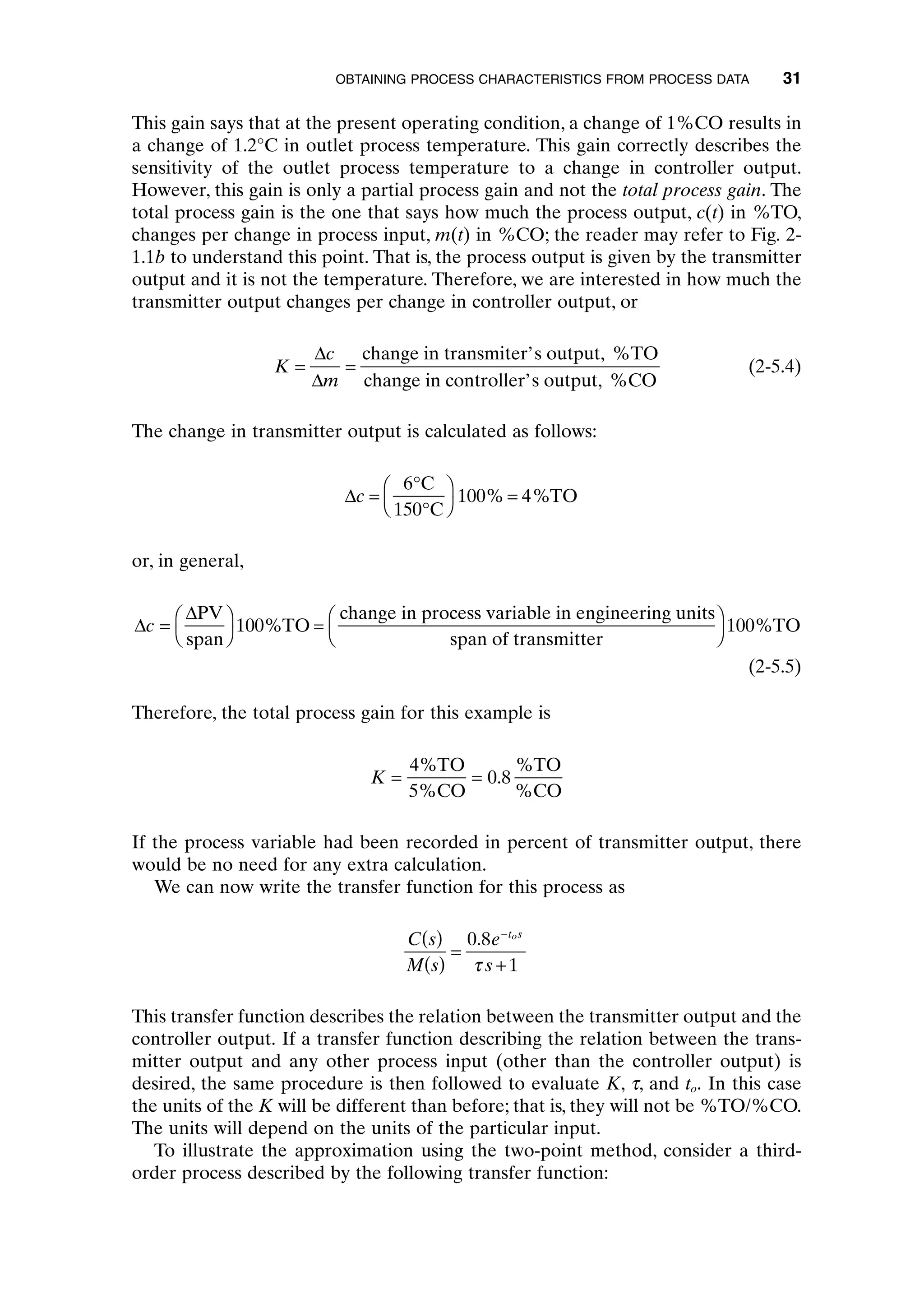 This gain says that at the present operating condition, a change of 1%CO results in
a change of 1.2°C in outlet process temperature. This gain correctly describes the
sensitivity of the outlet process temperature to a change in controller output.
However, this gain is only a partial process gain and not the total process gain. The
total process gain is the one that says how much the process output, c(t) in %TO,
changes per change in process input, m(t) in %CO; the reader may refer to Fig. 2-
1.1b to understand this point. That is, the process output is given by the transmitter
output and it is not the temperature. Therefore, we are interested in how much the
transmitter output changes per change in controller output, or
(2-5.4)
The change in transmitter output is calculated as follows:
or, in general,
(2-5.5)
Therefore, the total process gain for this example is
If the process variable had been recorded in percent of transmitter output, there
would be no need for any extra calculation.
We can now write the transfer function for this process as
This transfer function describes the relation between the transmitter output and the
controller output. If a transfer function describing the relation between the trans-
mitter output and any other process input (other than the controller output) is
desired, the same procedure is then followed to evaluate K, t, and to. In this case
the units of the K will be different than before; that is, they will not be %TO/%CO.
The units will depend on the units of the particular input.
To illustrate the approximation using the two-point method, consider a third-
order process described by the following transfer function:
C s
M s
e
s
t s
o
( )
( )
=
+
-
0 8
1
.
t
K = =
4
0 8
%
.
%
TO
5%CO
TO
%CO
D
D
c =
Ê
Ë
ˆ
¯
Ê
Ë
ˆ
¯
PV
span
TO =
change in process variable in engineering units
span of transmitter
TO
100 100
% %
Dc =
∞
∞
Ê
Ë
ˆ
¯
=
6
100 4
C
150 C
TO
% %
K
c
m
= =
D
D
change in transmiter’s output, %TO
change in controller’s output, %CO
OBTAINING PROCESS CHARACTERISTICS FROM PROCESS DATA 31
c02.qxd 7/3/2003 8:20 PM Page 31
 
