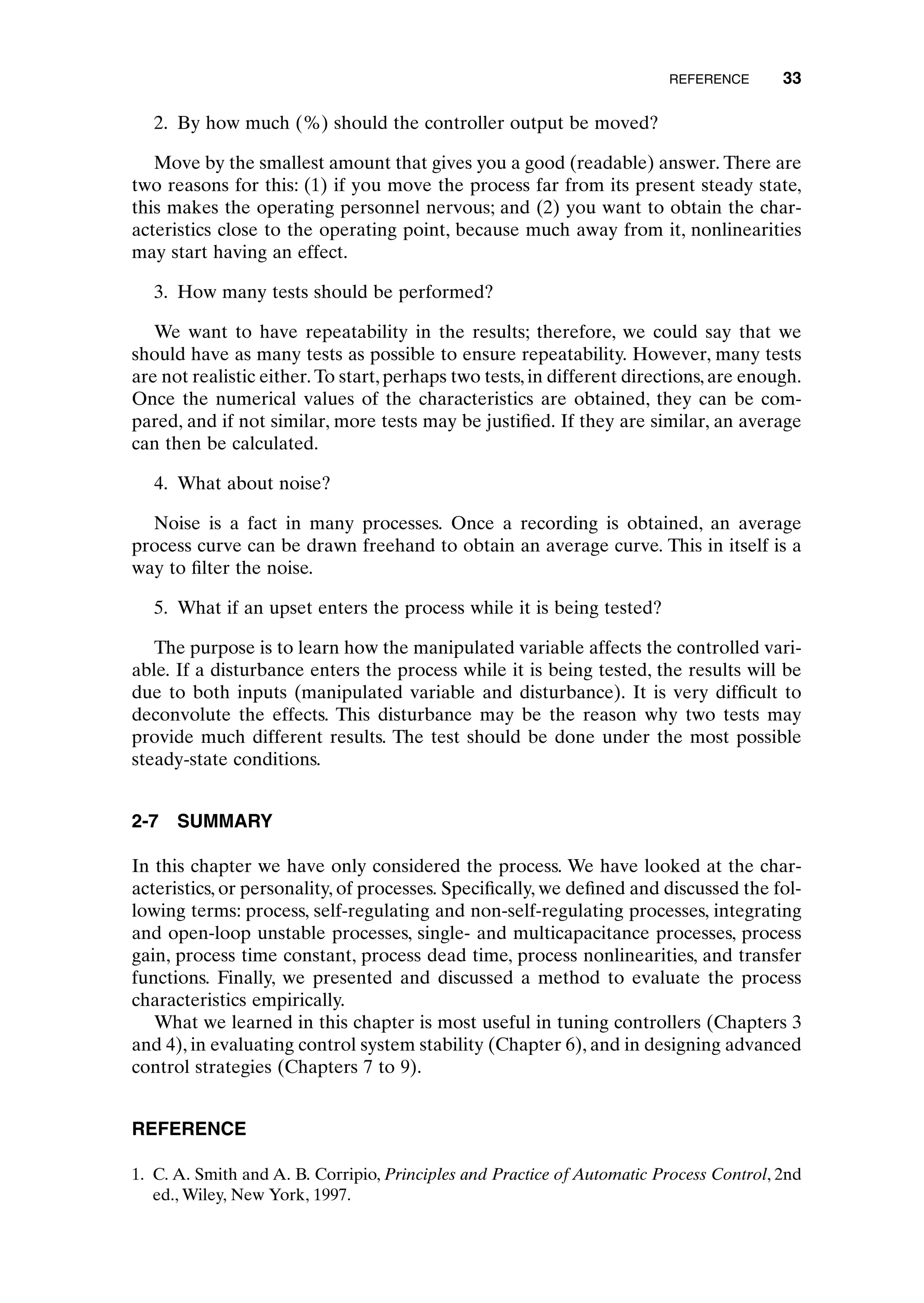 2. By how much (%) should the controller output be moved?
Move by the smallest amount that gives you a good (readable) answer. There are
two reasons for this: (1) if you move the process far from its present steady state,
this makes the operating personnel nervous; and (2) you want to obtain the char-
acteristics close to the operating point, because much away from it, nonlinearities
may start having an effect.
3. How many tests should be performed?
We want to have repeatability in the results; therefore, we could say that we
should have as many tests as possible to ensure repeatability. However, many tests
are not realistic either. To start, perhaps two tests, in different directions, are enough.
Once the numerical values of the characteristics are obtained, they can be com-
pared, and if not similar, more tests may be justified. If they are similar, an average
can then be calculated.
4. What about noise?
Noise is a fact in many processes. Once a recording is obtained, an average
process curve can be drawn freehand to obtain an average curve. This in itself is a
way to filter the noise.
5. What if an upset enters the process while it is being tested?
The purpose is to learn how the manipulated variable affects the controlled vari-
able. If a disturbance enters the process while it is being tested, the results will be
due to both inputs (manipulated variable and disturbance). It is very difficult to
deconvolute the effects. This disturbance may be the reason why two tests may
provide much different results. The test should be done under the most possible
steady-state conditions.
2-7 SUMMARY
In this chapter we have only considered the process. We have looked at the char-
acteristics, or personality, of processes. Specifically, we defined and discussed the fol-
lowing terms: process, self-regulating and non-self-regulating processes, integrating
and open-loop unstable processes, single- and multicapacitance processes, process
gain, process time constant, process dead time, process nonlinearities, and transfer
functions. Finally, we presented and discussed a method to evaluate the process
characteristics empirically.
What we learned in this chapter is most useful in tuning controllers (Chapters 3
and 4), in evaluating control system stability (Chapter 6), and in designing advanced
control strategies (Chapters 7 to 9).
REFERENCE
1. C. A. Smith and A. B. Corripio, Principles and Practice of Automatic Process Control, 2nd
ed., Wiley, New York, 1997.
REFERENCE 33
c02.qxd 7/3/2003 8:20 PM Page 33
 