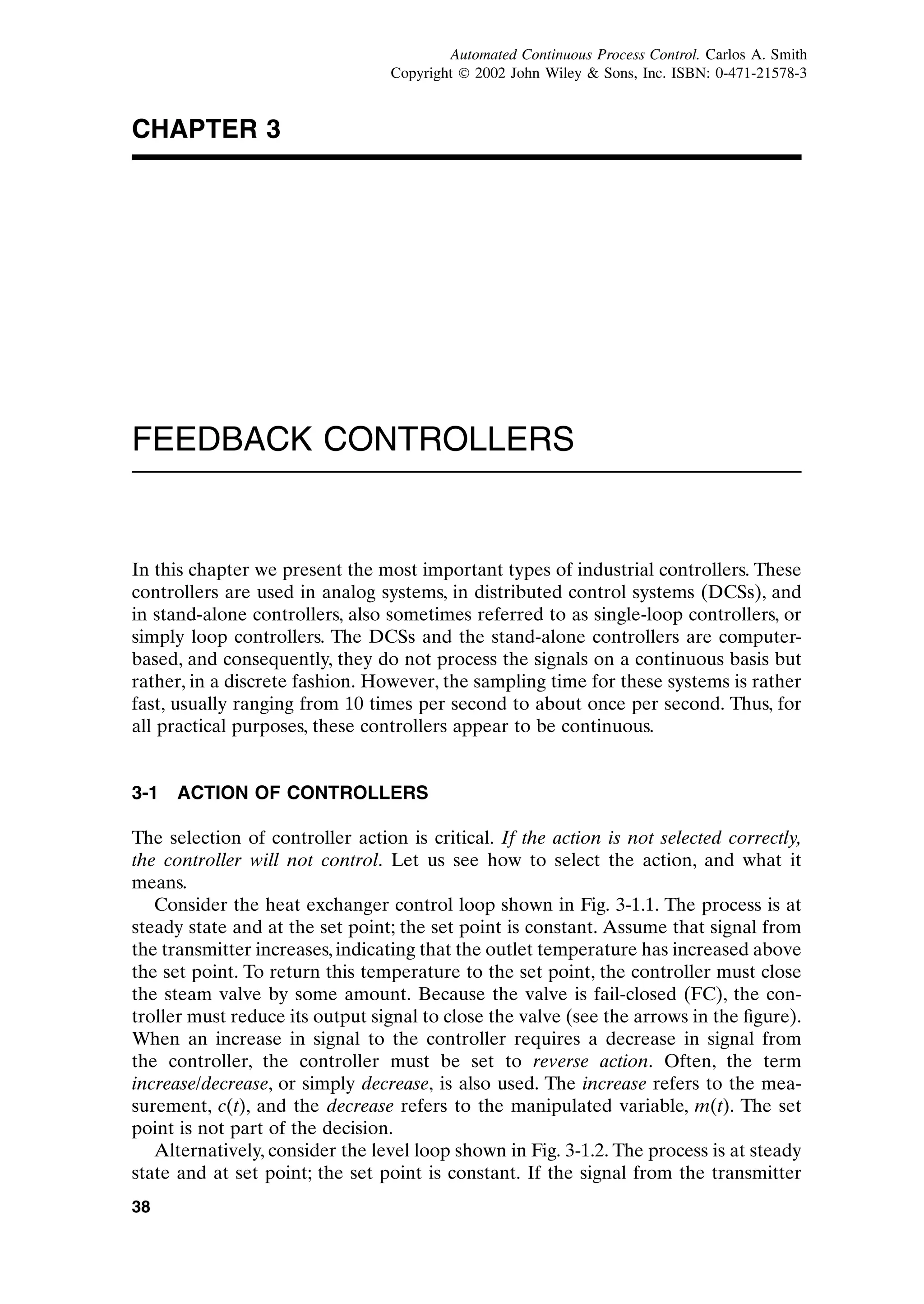 CHAPTER 3
FEEDBACK CONTROLLERS
In this chapter we present the most important types of industrial controllers. These
controllers are used in analog systems, in distributed control systems (DCSs), and
in stand-alone controllers, also sometimes referred to as single-loop controllers, or
simply loop controllers. The DCSs and the stand-alone controllers are computer-
based, and consequently, they do not process the signals on a continuous basis but
rather, in a discrete fashion. However, the sampling time for these systems is rather
fast, usually ranging from 10 times per second to about once per second. Thus, for
all practical purposes, these controllers appear to be continuous.
3-1 ACTION OF CONTROLLERS
The selection of controller action is critical. If the action is not selected correctly,
the controller will not control. Let us see how to select the action, and what it
means.
Consider the heat exchanger control loop shown in Fig. 3-1.1. The process is at
steady state and at the set point; the set point is constant. Assume that signal from
the transmitter increases, indicating that the outlet temperature has increased above
the set point. To return this temperature to the set point, the controller must close
the steam valve by some amount. Because the valve is fail-closed (FC), the con-
troller must reduce its output signal to close the valve (see the arrows in the figure).
When an increase in signal to the controller requires a decrease in signal from
the controller, the controller must be set to reverse action. Often, the term
increase/decrease, or simply decrease, is also used. The increase refers to the mea-
surement, c(t), and the decrease refers to the manipulated variable, m(t). The set
point is not part of the decision.
Alternatively, consider the level loop shown in Fig. 3-1.2. The process is at steady
state and at set point; the set point is constant. If the signal from the transmitter
38
c03.qxd 7/3/2003 8:23 PM Page 38
Automated Continuous Process Control. Carlos A. Smith
Copyright ¶ 2002 John Wiley  Sons, Inc. ISBN: 0-471-21578-3
 