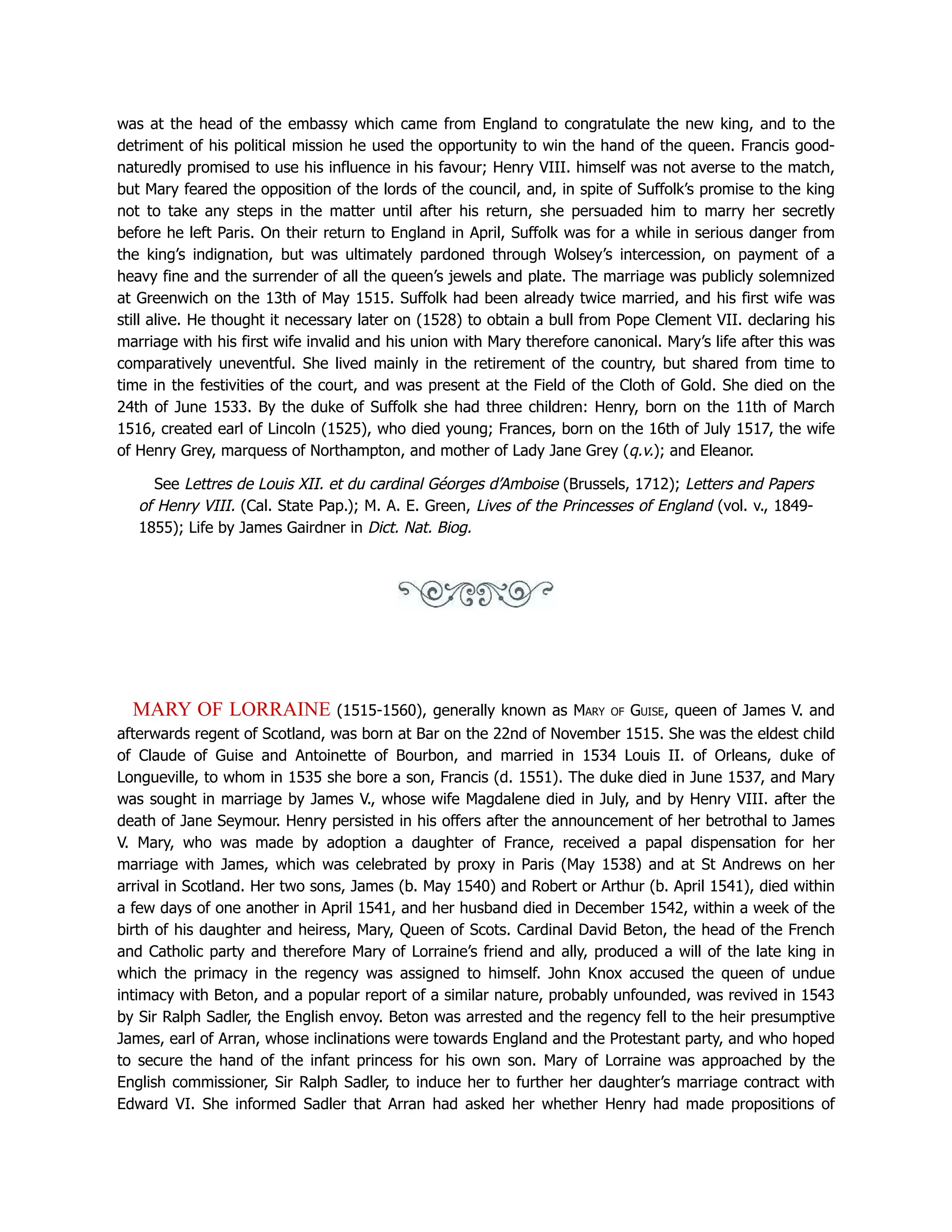 was at the head of the embassy which came from England to congratulate the new king, and to the
detriment of his political mission he used the opportunity to win the hand of the queen. Francis good-
naturedly promised to use his influence in his favour; Henry VIII. himself was not averse to the match,
but Mary feared the opposition of the lords of the council, and, in spite of Suffolk’s promise to the king
not to take any steps in the matter until after his return, she persuaded him to marry her secretly
before he left Paris. On their return to England in April, Suffolk was for a while in serious danger from
the king’s indignation, but was ultimately pardoned through Wolsey’s intercession, on payment of a
heavy fine and the surrender of all the queen’s jewels and plate. The marriage was publicly solemnized
at Greenwich on the 13th of May 1515. Suffolk had been already twice married, and his first wife was
still alive. He thought it necessary later on (1528) to obtain a bull from Pope Clement VII. declaring his
marriage with his first wife invalid and his union with Mary therefore canonical. Mary’s life after this was
comparatively uneventful. She lived mainly in the retirement of the country, but shared from time to
time in the festivities of the court, and was present at the Field of the Cloth of Gold. She died on the
24th of June 1533. By the duke of Suffolk she had three children: Henry, born on the 11th of March
1516, created earl of Lincoln (1525), who died young; Frances, born on the 16th of July 1517, the wife
of Henry Grey, marquess of Northampton, and mother of Lady Jane Grey (q.v.); and Eleanor.
See Lettres de Louis XII. et du cardinal Géorges d’Amboise (Brussels, 1712); Letters and Papers
of Henry VIII. (Cal. State Pap.); M. A. E. Green, Lives of the Princesses of England (vol. v., 1849-
1855); Life by James Gairdner in Dict. Nat. Biog.
MARY OF LORRAINE (1515-1560), generally known as Mary of Guise, queen of James V. and
afterwards regent of Scotland, was born at Bar on the 22nd of November 1515. She was the eldest child
of Claude of Guise and Antoinette of Bourbon, and married in 1534 Louis II. of Orleans, duke of
Longueville, to whom in 1535 she bore a son, Francis (d. 1551). The duke died in June 1537, and Mary
was sought in marriage by James V., whose wife Magdalene died in July, and by Henry VIII. after the
death of Jane Seymour. Henry persisted in his offers after the announcement of her betrothal to James
V. Mary, who was made by adoption a daughter of France, received a papal dispensation for her
marriage with James, which was celebrated by proxy in Paris (May 1538) and at St Andrews on her
arrival in Scotland. Her two sons, James (b. May 1540) and Robert or Arthur (b. April 1541), died within
a few days of one another in April 1541, and her husband died in December 1542, within a week of the
birth of his daughter and heiress, Mary, Queen of Scots. Cardinal David Beton, the head of the French
and Catholic party and therefore Mary of Lorraine’s friend and ally, produced a will of the late king in
which the primacy in the regency was assigned to himself. John Knox accused the queen of undue
intimacy with Beton, and a popular report of a similar nature, probably unfounded, was revived in 1543
by Sir Ralph Sadler, the English envoy. Beton was arrested and the regency fell to the heir presumptive
James, earl of Arran, whose inclinations were towards England and the Protestant party, and who hoped
to secure the hand of the infant princess for his own son. Mary of Lorraine was approached by the
English commissioner, Sir Ralph Sadler, to induce her to further her daughter’s marriage contract with
Edward VI. She informed Sadler that Arran had asked her whether Henry had made propositions of
 