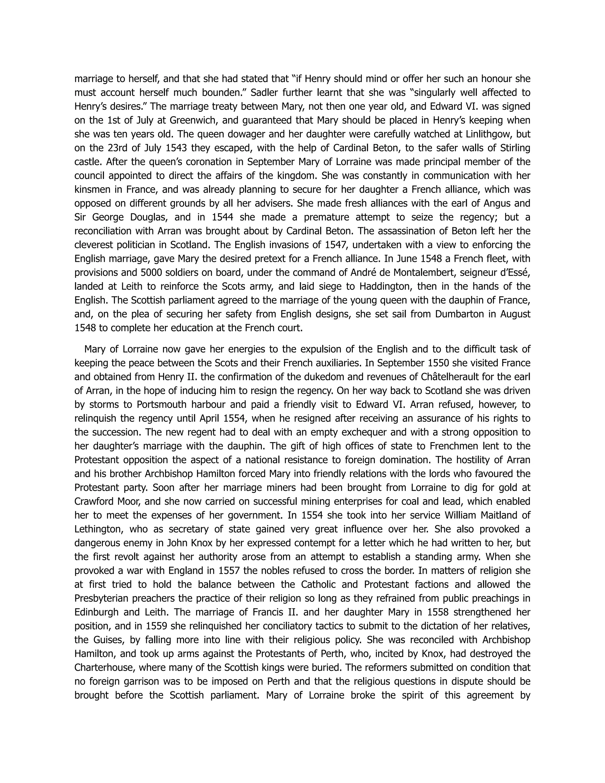 marriage to herself, and that she had stated that “if Henry should mind or offer her such an honour she
must account herself much bounden.” Sadler further learnt that she was “singularly well affected to
Henry’s desires.” The marriage treaty between Mary, not then one year old, and Edward VI. was signed
on the 1st of July at Greenwich, and guaranteed that Mary should be placed in Henry’s keeping when
she was ten years old. The queen dowager and her daughter were carefully watched at Linlithgow, but
on the 23rd of July 1543 they escaped, with the help of Cardinal Beton, to the safer walls of Stirling
castle. After the queen’s coronation in September Mary of Lorraine was made principal member of the
council appointed to direct the affairs of the kingdom. She was constantly in communication with her
kinsmen in France, and was already planning to secure for her daughter a French alliance, which was
opposed on different grounds by all her advisers. She made fresh alliances with the earl of Angus and
Sir George Douglas, and in 1544 she made a premature attempt to seize the regency; but a
reconciliation with Arran was brought about by Cardinal Beton. The assassination of Beton left her the
cleverest politician in Scotland. The English invasions of 1547, undertaken with a view to enforcing the
English marriage, gave Mary the desired pretext for a French alliance. In June 1548 a French fleet, with
provisions and 5000 soldiers on board, under the command of André de Montalembert, seigneur d’Essé,
landed at Leith to reinforce the Scots army, and laid siege to Haddington, then in the hands of the
English. The Scottish parliament agreed to the marriage of the young queen with the dauphin of France,
and, on the plea of securing her safety from English designs, she set sail from Dumbarton in August
1548 to complete her education at the French court.
Mary of Lorraine now gave her energies to the expulsion of the English and to the difficult task of
keeping the peace between the Scots and their French auxiliaries. In September 1550 she visited France
and obtained from Henry II. the confirmation of the dukedom and revenues of Châtelherault for the earl
of Arran, in the hope of inducing him to resign the regency. On her way back to Scotland she was driven
by storms to Portsmouth harbour and paid a friendly visit to Edward VI. Arran refused, however, to
relinquish the regency until April 1554, when he resigned after receiving an assurance of his rights to
the succession. The new regent had to deal with an empty exchequer and with a strong opposition to
her daughter’s marriage with the dauphin. The gift of high offices of state to Frenchmen lent to the
Protestant opposition the aspect of a national resistance to foreign domination. The hostility of Arran
and his brother Archbishop Hamilton forced Mary into friendly relations with the lords who favoured the
Protestant party. Soon after her marriage miners had been brought from Lorraine to dig for gold at
Crawford Moor, and she now carried on successful mining enterprises for coal and lead, which enabled
her to meet the expenses of her government. In 1554 she took into her service William Maitland of
Lethington, who as secretary of state gained very great influence over her. She also provoked a
dangerous enemy in John Knox by her expressed contempt for a letter which he had written to her, but
the first revolt against her authority arose from an attempt to establish a standing army. When she
provoked a war with England in 1557 the nobles refused to cross the border. In matters of religion she
at first tried to hold the balance between the Catholic and Protestant factions and allowed the
Presbyterian preachers the practice of their religion so long as they refrained from public preachings in
Edinburgh and Leith. The marriage of Francis II. and her daughter Mary in 1558 strengthened her
position, and in 1559 she relinquished her conciliatory tactics to submit to the dictation of her relatives,
the Guises, by falling more into line with their religious policy. She was reconciled with Archbishop
Hamilton, and took up arms against the Protestants of Perth, who, incited by Knox, had destroyed the
Charterhouse, where many of the Scottish kings were buried. The reformers submitted on condition that
no foreign garrison was to be imposed on Perth and that the religious questions in dispute should be
brought before the Scottish parliament. Mary of Lorraine broke the spirit of this agreement by
 