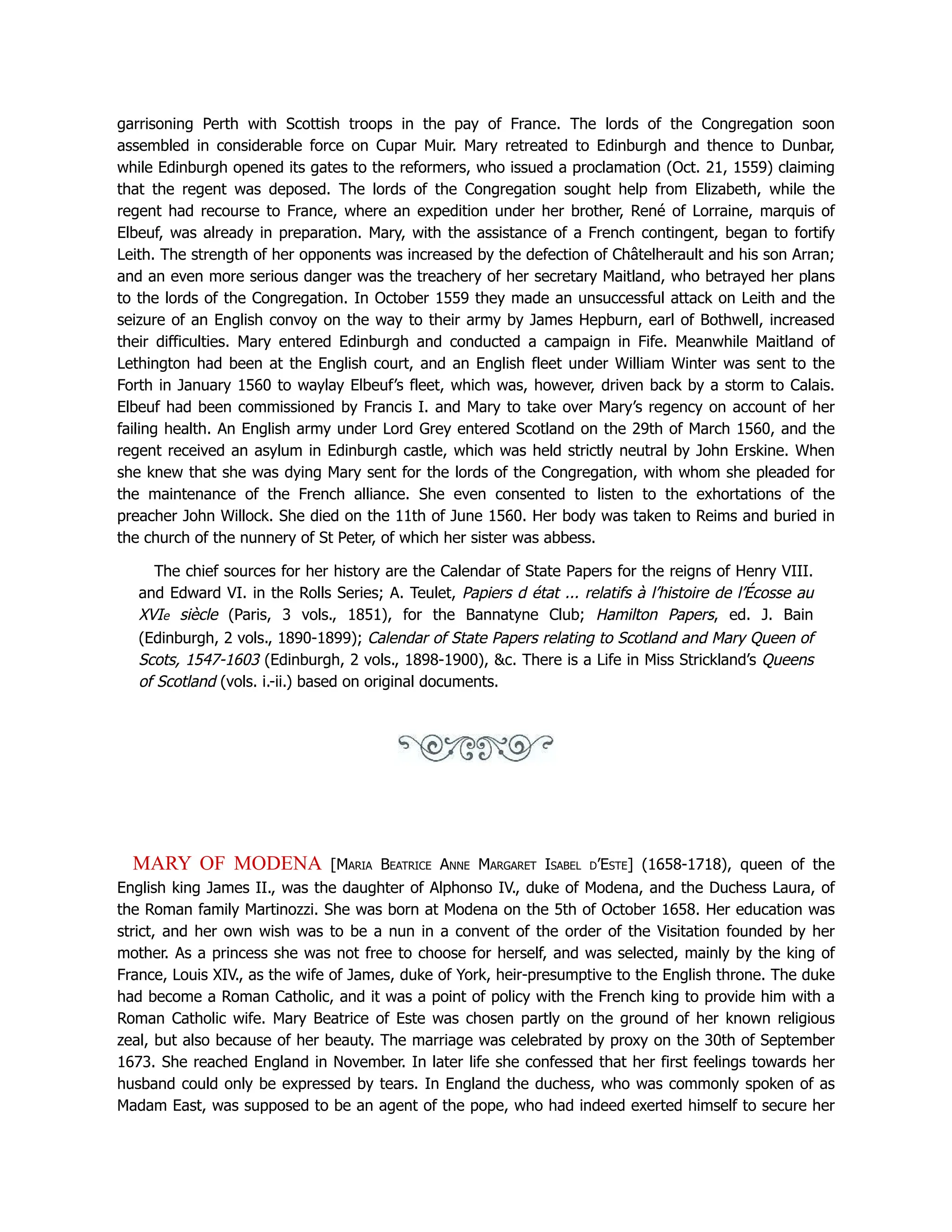 garrisoning Perth with Scottish troops in the pay of France. The lords of the Congregation soon
assembled in considerable force on Cupar Muir. Mary retreated to Edinburgh and thence to Dunbar,
while Edinburgh opened its gates to the reformers, who issued a proclamation (Oct. 21, 1559) claiming
that the regent was deposed. The lords of the Congregation sought help from Elizabeth, while the
regent had recourse to France, where an expedition under her brother, René of Lorraine, marquis of
Elbeuf, was already in preparation. Mary, with the assistance of a French contingent, began to fortify
Leith. The strength of her opponents was increased by the defection of Châtelherault and his son Arran;
and an even more serious danger was the treachery of her secretary Maitland, who betrayed her plans
to the lords of the Congregation. In October 1559 they made an unsuccessful attack on Leith and the
seizure of an English convoy on the way to their army by James Hepburn, earl of Bothwell, increased
their difficulties. Mary entered Edinburgh and conducted a campaign in Fife. Meanwhile Maitland of
Lethington had been at the English court, and an English fleet under William Winter was sent to the
Forth in January 1560 to waylay Elbeuf’s fleet, which was, however, driven back by a storm to Calais.
Elbeuf had been commissioned by Francis I. and Mary to take over Mary’s regency on account of her
failing health. An English army under Lord Grey entered Scotland on the 29th of March 1560, and the
regent received an asylum in Edinburgh castle, which was held strictly neutral by John Erskine. When
she knew that she was dying Mary sent for the lords of the Congregation, with whom she pleaded for
the maintenance of the French alliance. She even consented to listen to the exhortations of the
preacher John Willock. She died on the 11th of June 1560. Her body was taken to Reims and buried in
the church of the nunnery of St Peter, of which her sister was abbess.
The chief sources for her history are the Calendar of State Papers for the reigns of Henry VIII.
and Edward VI. in the Rolls Series; A. Teulet, Papiers d état ... relatifs à l’histoire de l’Écosse au
XVIe siècle (Paris, 3 vols., 1851), for the Bannatyne Club; Hamilton Papers, ed. J. Bain
(Edinburgh, 2 vols., 1890-1899); Calendar of State Papers relating to Scotland and Mary Queen of
Scots, 1547-1603 (Edinburgh, 2 vols., 1898-1900), c. There is a Life in Miss Strickland’s Queens
of Scotland (vols. i.-ii.) based on original documents.
MARY OF MODENA [Maria Beatrice Anne Margaret Isabel d’Este] (1658-1718), queen of the
English king James II., was the daughter of Alphonso IV., duke of Modena, and the Duchess Laura, of
the Roman family Martinozzi. She was born at Modena on the 5th of October 1658. Her education was
strict, and her own wish was to be a nun in a convent of the order of the Visitation founded by her
mother. As a princess she was not free to choose for herself, and was selected, mainly by the king of
France, Louis XIV., as the wife of James, duke of York, heir-presumptive to the English throne. The duke
had become a Roman Catholic, and it was a point of policy with the French king to provide him with a
Roman Catholic wife. Mary Beatrice of Este was chosen partly on the ground of her known religious
zeal, but also because of her beauty. The marriage was celebrated by proxy on the 30th of September
1673. She reached England in November. In later life she confessed that her first feelings towards her
husband could only be expressed by tears. In England the duchess, who was commonly spoken of as
Madam East, was supposed to be an agent of the pope, who had indeed exerted himself to secure her
 