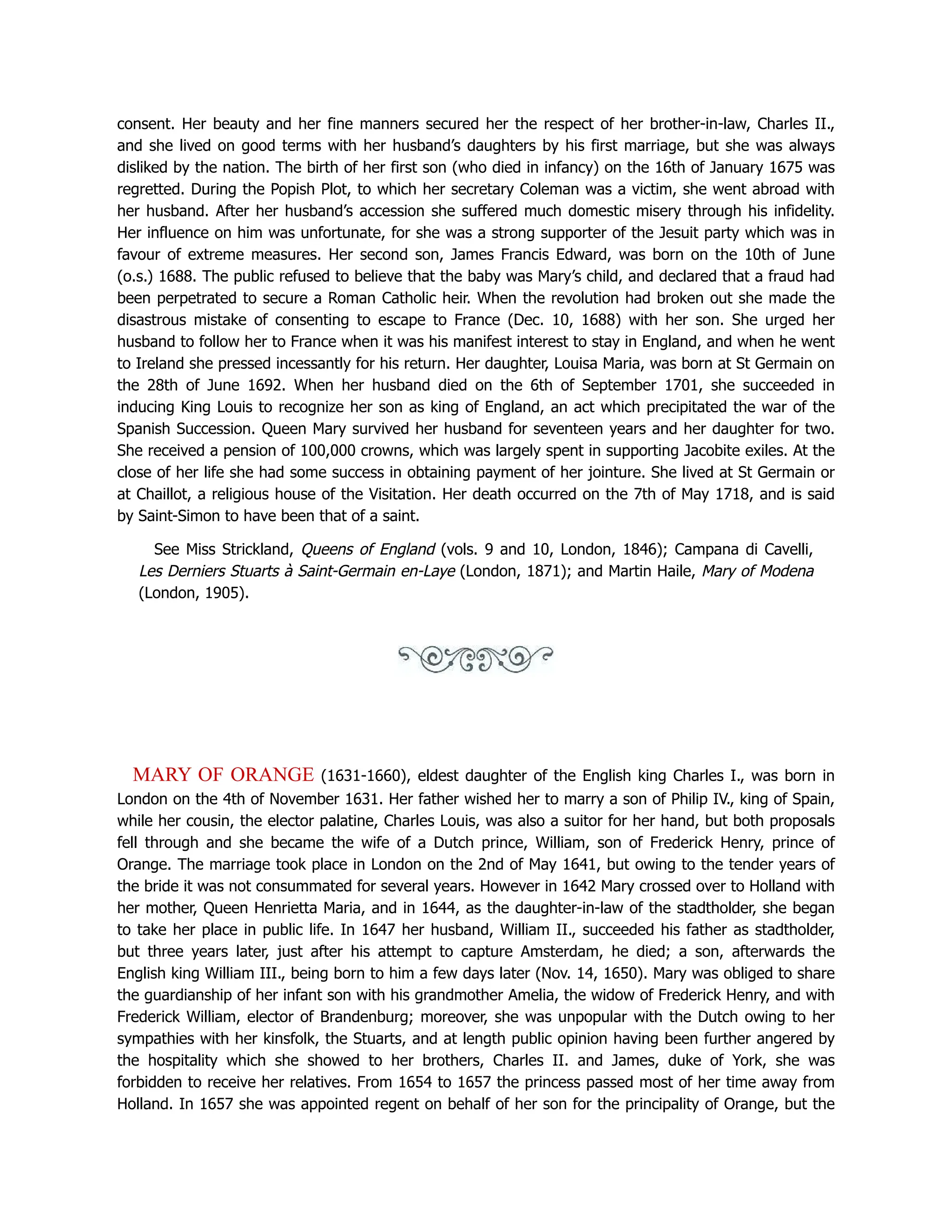 consent. Her beauty and her fine manners secured her the respect of her brother-in-law, Charles II.,
and she lived on good terms with her husband’s daughters by his first marriage, but she was always
disliked by the nation. The birth of her first son (who died in infancy) on the 16th of January 1675 was
regretted. During the Popish Plot, to which her secretary Coleman was a victim, she went abroad with
her husband. After her husband’s accession she suffered much domestic misery through his infidelity.
Her influence on him was unfortunate, for she was a strong supporter of the Jesuit party which was in
favour of extreme measures. Her second son, James Francis Edward, was born on the 10th of June
(o.s.) 1688. The public refused to believe that the baby was Mary’s child, and declared that a fraud had
been perpetrated to secure a Roman Catholic heir. When the revolution had broken out she made the
disastrous mistake of consenting to escape to France (Dec. 10, 1688) with her son. She urged her
husband to follow her to France when it was his manifest interest to stay in England, and when he went
to Ireland she pressed incessantly for his return. Her daughter, Louisa Maria, was born at St Germain on
the 28th of June 1692. When her husband died on the 6th of September 1701, she succeeded in
inducing King Louis to recognize her son as king of England, an act which precipitated the war of the
Spanish Succession. Queen Mary survived her husband for seventeen years and her daughter for two.
She received a pension of 100,000 crowns, which was largely spent in supporting Jacobite exiles. At the
close of her life she had some success in obtaining payment of her jointure. She lived at St Germain or
at Chaillot, a religious house of the Visitation. Her death occurred on the 7th of May 1718, and is said
by Saint-Simon to have been that of a saint.
See Miss Strickland, Queens of England (vols. 9 and 10, London, 1846); Campana di Cavelli,
Les Derniers Stuarts à Saint-Germain en-Laye (London, 1871); and Martin Haile, Mary of Modena
(London, 1905).
MARY OF ORANGE (1631-1660), eldest daughter of the English king Charles I., was born in
London on the 4th of November 1631. Her father wished her to marry a son of Philip IV., king of Spain,
while her cousin, the elector palatine, Charles Louis, was also a suitor for her hand, but both proposals
fell through and she became the wife of a Dutch prince, William, son of Frederick Henry, prince of
Orange. The marriage took place in London on the 2nd of May 1641, but owing to the tender years of
the bride it was not consummated for several years. However in 1642 Mary crossed over to Holland with
her mother, Queen Henrietta Maria, and in 1644, as the daughter-in-law of the stadtholder, she began
to take her place in public life. In 1647 her husband, William II., succeeded his father as stadtholder,
but three years later, just after his attempt to capture Amsterdam, he died; a son, afterwards the
English king William III., being born to him a few days later (Nov. 14, 1650). Mary was obliged to share
the guardianship of her infant son with his grandmother Amelia, the widow of Frederick Henry, and with
Frederick William, elector of Brandenburg; moreover, she was unpopular with the Dutch owing to her
sympathies with her kinsfolk, the Stuarts, and at length public opinion having been further angered by
the hospitality which she showed to her brothers, Charles II. and James, duke of York, she was
forbidden to receive her relatives. From 1654 to 1657 the princess passed most of her time away from
Holland. In 1657 she was appointed regent on behalf of her son for the principality of Orange, but the
 