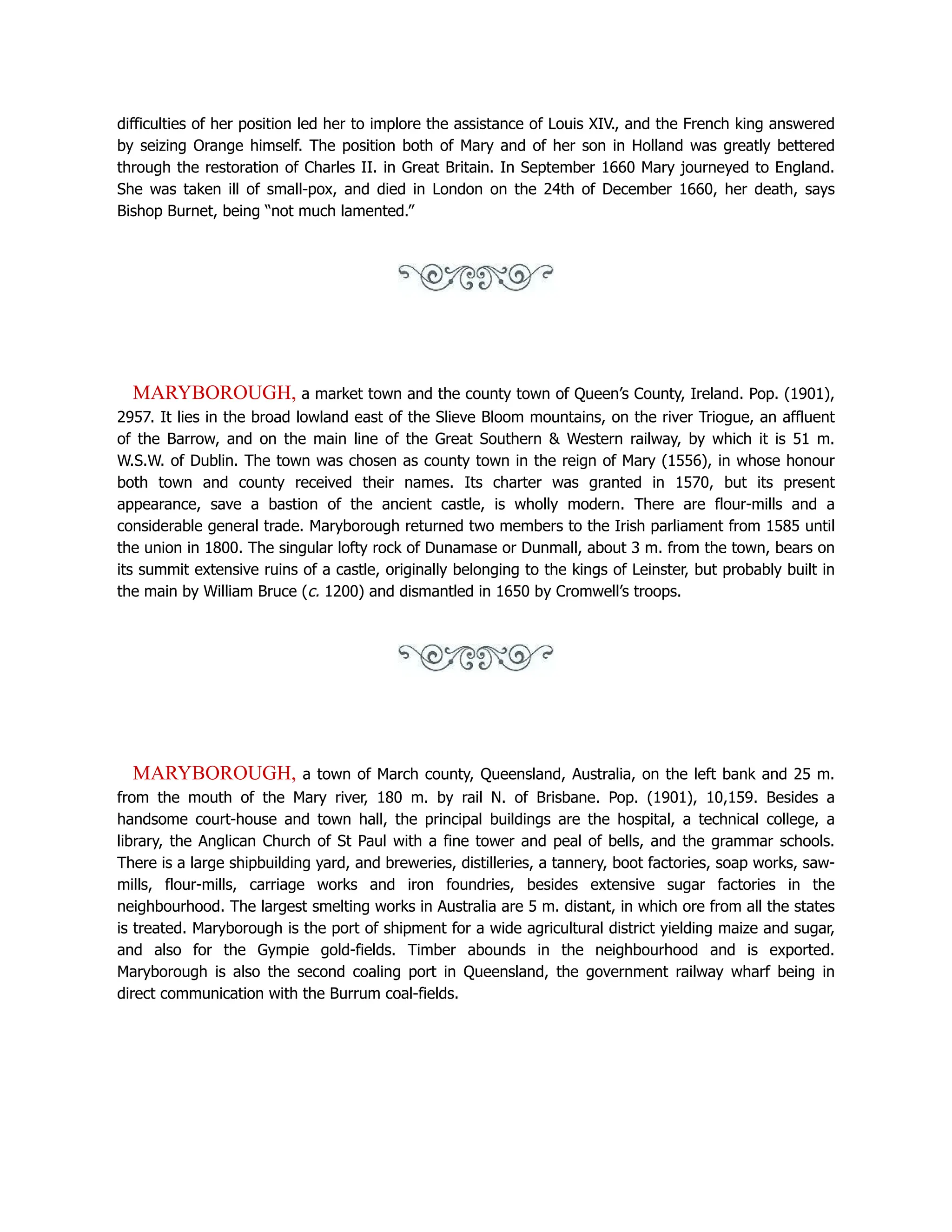 difficulties of her position led her to implore the assistance of Louis XIV., and the French king answered
by seizing Orange himself. The position both of Mary and of her son in Holland was greatly bettered
through the restoration of Charles II. in Great Britain. In September 1660 Mary journeyed to England.
She was taken ill of small-pox, and died in London on the 24th of December 1660, her death, says
Bishop Burnet, being “not much lamented.”
MARYBOROUGH, a market town and the county town of Queen’s County, Ireland. Pop. (1901),
2957. It lies in the broad lowland east of the Slieve Bloom mountains, on the river Triogue, an affluent
of the Barrow, and on the main line of the Great Southern  Western railway, by which it is 51 m.
W.S.W. of Dublin. The town was chosen as county town in the reign of Mary (1556), in whose honour
both town and county received their names. Its charter was granted in 1570, but its present
appearance, save a bastion of the ancient castle, is wholly modern. There are flour-mills and a
considerable general trade. Maryborough returned two members to the Irish parliament from 1585 until
the union in 1800. The singular lofty rock of Dunamase or Dunmall, about 3 m. from the town, bears on
its summit extensive ruins of a castle, originally belonging to the kings of Leinster, but probably built in
the main by William Bruce (c. 1200) and dismantled in 1650 by Cromwell’s troops.
MARYBOROUGH, a town of March county, Queensland, Australia, on the left bank and 25 m.
from the mouth of the Mary river, 180 m. by rail N. of Brisbane. Pop. (1901), 10,159. Besides a
handsome court-house and town hall, the principal buildings are the hospital, a technical college, a
library, the Anglican Church of St Paul with a fine tower and peal of bells, and the grammar schools.
There is a large shipbuilding yard, and breweries, distilleries, a tannery, boot factories, soap works, saw-
mills, flour-mills, carriage works and iron foundries, besides extensive sugar factories in the
neighbourhood. The largest smelting works in Australia are 5 m. distant, in which ore from all the states
is treated. Maryborough is the port of shipment for a wide agricultural district yielding maize and sugar,
and also for the Gympie gold-fields. Timber abounds in the neighbourhood and is exported.
Maryborough is also the second coaling port in Queensland, the government railway wharf being in
direct communication with the Burrum coal-fields.
 
