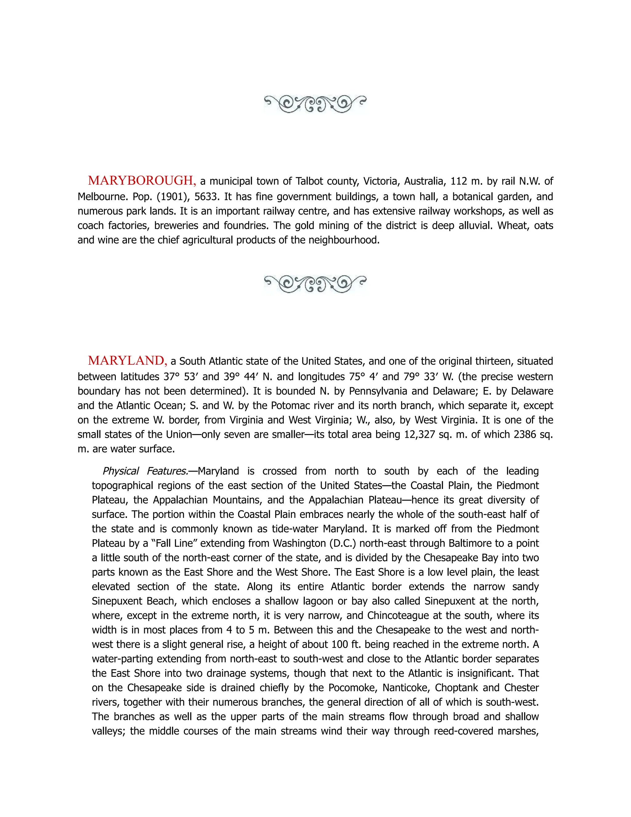 MARYBOROUGH, a municipal town of Talbot county, Victoria, Australia, 112 m. by rail N.W. of
Melbourne. Pop. (1901), 5633. It has fine government buildings, a town hall, a botanical garden, and
numerous park lands. It is an important railway centre, and has extensive railway workshops, as well as
coach factories, breweries and foundries. The gold mining of the district is deep alluvial. Wheat, oats
and wine are the chief agricultural products of the neighbourhood.
MARYLAND, a South Atlantic state of the United States, and one of the original thirteen, situated
between latitudes 37° 53′ and 39° 44′ N. and longitudes 75° 4′ and 79° 33′ W. (the precise western
boundary has not been determined). It is bounded N. by Pennsylvania and Delaware; E. by Delaware
and the Atlantic Ocean; S. and W. by the Potomac river and its north branch, which separate it, except
on the extreme W. border, from Virginia and West Virginia; W., also, by West Virginia. It is one of the
small states of the Union—only seven are smaller—its total area being 12,327 sq. m. of which 2386 sq.
m. are water surface.
Physical Features.—Maryland is crossed from north to south by each of the leading
topographical regions of the east section of the United States—the Coastal Plain, the Piedmont
Plateau, the Appalachian Mountains, and the Appalachian Plateau—hence its great diversity of
surface. The portion within the Coastal Plain embraces nearly the whole of the south-east half of
the state and is commonly known as tide-water Maryland. It is marked off from the Piedmont
Plateau by a “Fall Line” extending from Washington (D.C.) north-east through Baltimore to a point
a little south of the north-east corner of the state, and is divided by the Chesapeake Bay into two
parts known as the East Shore and the West Shore. The East Shore is a low level plain, the least
elevated section of the state. Along its entire Atlantic border extends the narrow sandy
Sinepuxent Beach, which encloses a shallow lagoon or bay also called Sinepuxent at the north,
where, except in the extreme north, it is very narrow, and Chincoteague at the south, where its
width is in most places from 4 to 5 m. Between this and the Chesapeake to the west and north-
west there is a slight general rise, a height of about 100 ft. being reached in the extreme north. A
water-parting extending from north-east to south-west and close to the Atlantic border separates
the East Shore into two drainage systems, though that next to the Atlantic is insignificant. That
on the Chesapeake side is drained chiefly by the Pocomoke, Nanticoke, Choptank and Chester
rivers, together with their numerous branches, the general direction of all of which is south-west.
The branches as well as the upper parts of the main streams flow through broad and shallow
valleys; the middle courses of the main streams wind their way through reed-covered marshes,
 