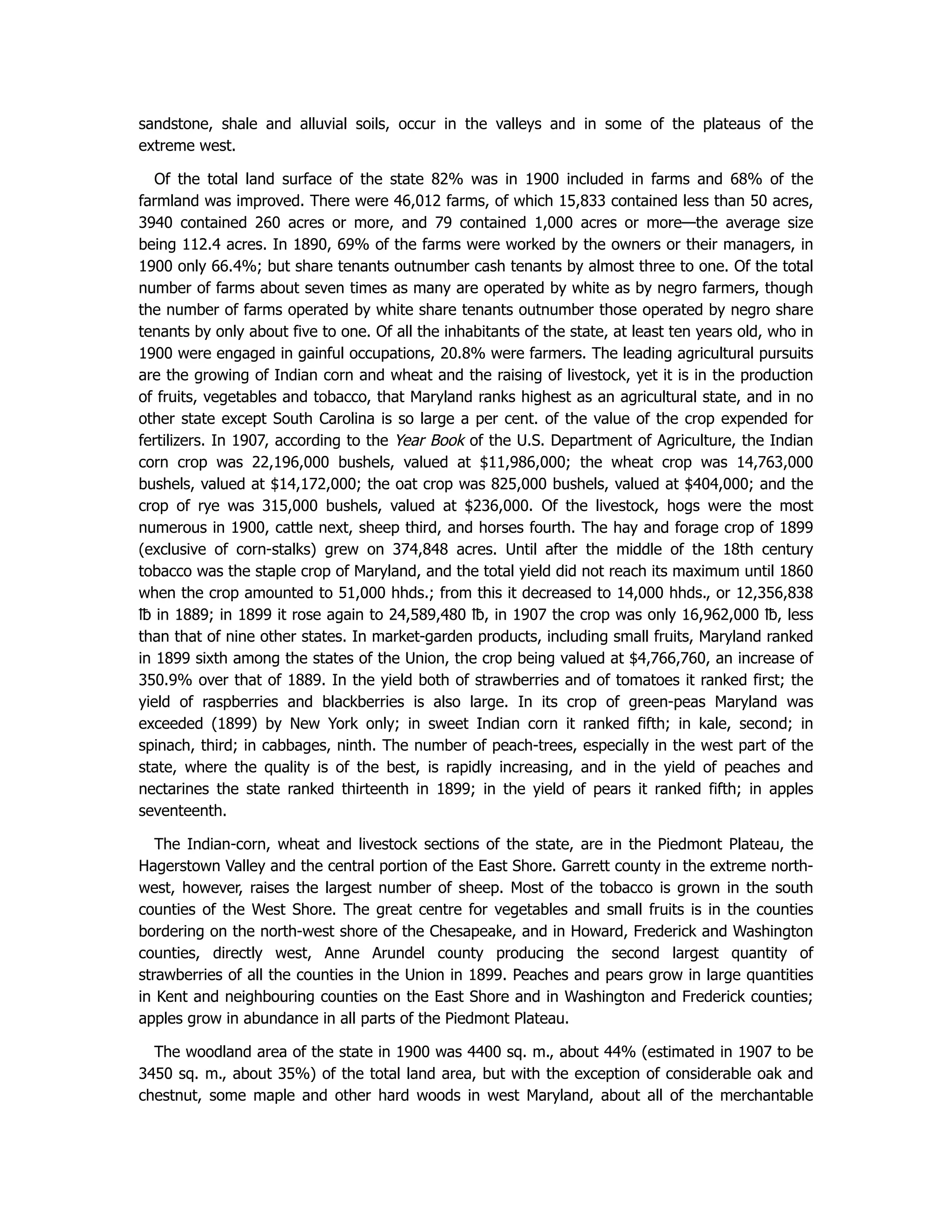 sandstone, shale and alluvial soils, occur in the valleys and in some of the plateaus of the
extreme west.
Of the total land surface of the state 82% was in 1900 included in farms and 68% of the
farmland was improved. There were 46,012 farms, of which 15,833 contained less than 50 acres,
3940 contained 260 acres or more, and 79 contained 1,000 acres or more—the average size
being 112.4 acres. In 1890, 69% of the farms were worked by the owners or their managers, in
1900 only 66.4%; but share tenants outnumber cash tenants by almost three to one. Of the total
number of farms about seven times as many are operated by white as by negro farmers, though
the number of farms operated by white share tenants outnumber those operated by negro share
tenants by only about five to one. Of all the inhabitants of the state, at least ten years old, who in
1900 were engaged in gainful occupations, 20.8% were farmers. The leading agricultural pursuits
are the growing of Indian corn and wheat and the raising of livestock, yet it is in the production
of fruits, vegetables and tobacco, that Maryland ranks highest as an agricultural state, and in no
other state except South Carolina is so large a per cent. of the value of the crop expended for
fertilizers. In 1907, according to the Year Book of the U.S. Department of Agriculture, the Indian
corn crop was 22,196,000 bushels, valued at $11,986,000; the wheat crop was 14,763,000
bushels, valued at $14,172,000; the oat crop was 825,000 bushels, valued at $404,000; and the
crop of rye was 315,000 bushels, valued at $236,000. Of the livestock, hogs were the most
numerous in 1900, cattle next, sheep third, and horses fourth. The hay and forage crop of 1899
(exclusive of corn-stalks) grew on 374,848 acres. Until after the middle of the 18th century
tobacco was the staple crop of Maryland, and the total yield did not reach its maximum until 1860
when the crop amounted to 51,000 hhds.; from this it decreased to 14,000 hhds., or 12,356,838
℔ in 1889; in 1899 it rose again to 24,589,480 ℔, in 1907 the crop was only 16,962,000 ℔, less
than that of nine other states. In market-garden products, including small fruits, Maryland ranked
in 1899 sixth among the states of the Union, the crop being valued at $4,766,760, an increase of
350.9% over that of 1889. In the yield both of strawberries and of tomatoes it ranked first; the
yield of raspberries and blackberries is also large. In its crop of green-peas Maryland was
exceeded (1899) by New York only; in sweet Indian corn it ranked fifth; in kale, second; in
spinach, third; in cabbages, ninth. The number of peach-trees, especially in the west part of the
state, where the quality is of the best, is rapidly increasing, and in the yield of peaches and
nectarines the state ranked thirteenth in 1899; in the yield of pears it ranked fifth; in apples
seventeenth.
The Indian-corn, wheat and livestock sections of the state, are in the Piedmont Plateau, the
Hagerstown Valley and the central portion of the East Shore. Garrett county in the extreme north-
west, however, raises the largest number of sheep. Most of the tobacco is grown in the south
counties of the West Shore. The great centre for vegetables and small fruits is in the counties
bordering on the north-west shore of the Chesapeake, and in Howard, Frederick and Washington
counties, directly west, Anne Arundel county producing the second largest quantity of
strawberries of all the counties in the Union in 1899. Peaches and pears grow in large quantities
in Kent and neighbouring counties on the East Shore and in Washington and Frederick counties;
apples grow in abundance in all parts of the Piedmont Plateau.
The woodland area of the state in 1900 was 4400 sq. m., about 44% (estimated in 1907 to be
3450 sq. m., about 35%) of the total land area, but with the exception of considerable oak and
chestnut, some maple and other hard woods in west Maryland, about all of the merchantable
 
