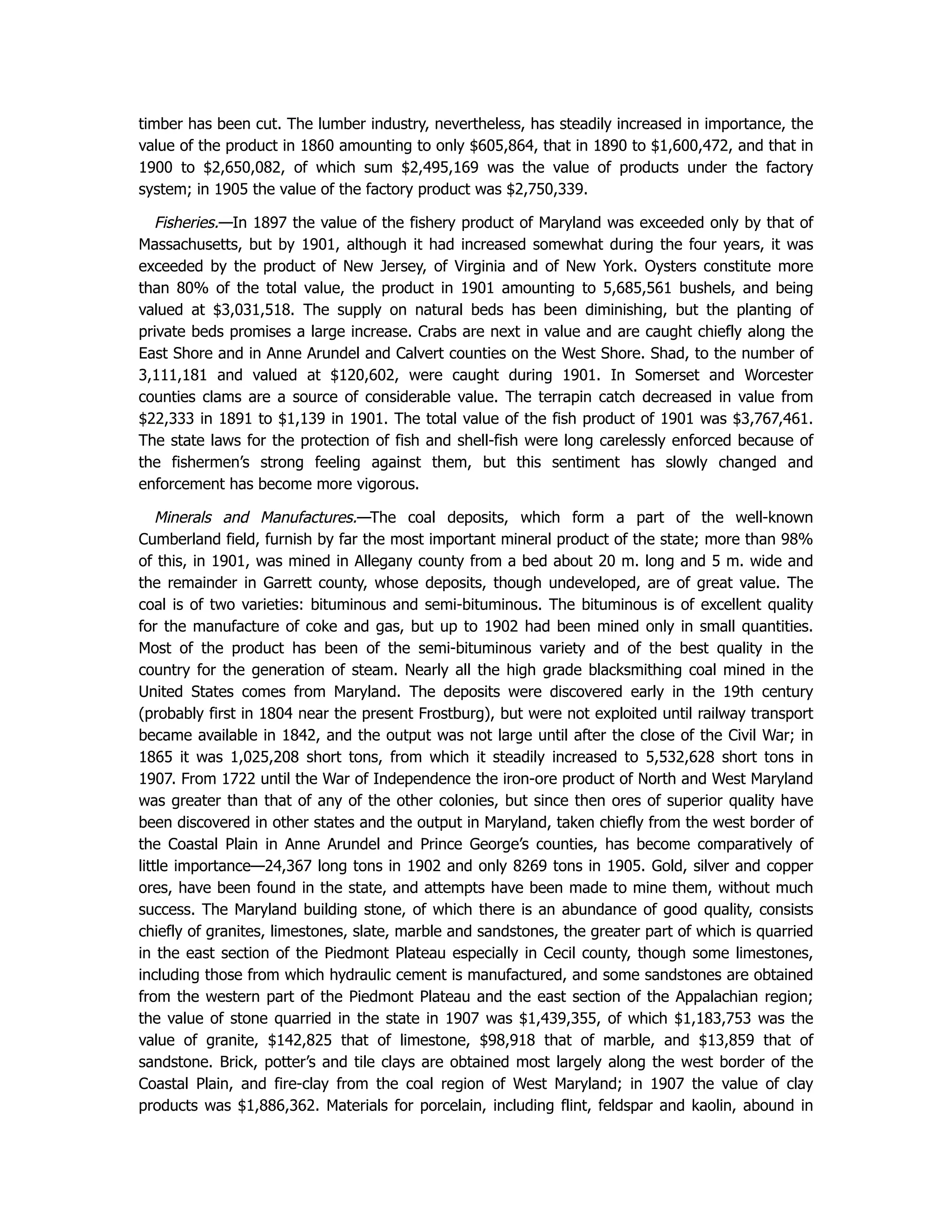 timber has been cut. The lumber industry, nevertheless, has steadily increased in importance, the
value of the product in 1860 amounting to only $605,864, that in 1890 to $1,600,472, and that in
1900 to $2,650,082, of which sum $2,495,169 was the value of products under the factory
system; in 1905 the value of the factory product was $2,750,339.
Fisheries.—In 1897 the value of the fishery product of Maryland was exceeded only by that of
Massachusetts, but by 1901, although it had increased somewhat during the four years, it was
exceeded by the product of New Jersey, of Virginia and of New York. Oysters constitute more
than 80% of the total value, the product in 1901 amounting to 5,685,561 bushels, and being
valued at $3,031,518. The supply on natural beds has been diminishing, but the planting of
private beds promises a large increase. Crabs are next in value and are caught chiefly along the
East Shore and in Anne Arundel and Calvert counties on the West Shore. Shad, to the number of
3,111,181 and valued at $120,602, were caught during 1901. In Somerset and Worcester
counties clams are a source of considerable value. The terrapin catch decreased in value from
$22,333 in 1891 to $1,139 in 1901. The total value of the fish product of 1901 was $3,767,461.
The state laws for the protection of fish and shell-fish were long carelessly enforced because of
the fishermen’s strong feeling against them, but this sentiment has slowly changed and
enforcement has become more vigorous.
Minerals and Manufactures.—The coal deposits, which form a part of the well-known
Cumberland field, furnish by far the most important mineral product of the state; more than 98%
of this, in 1901, was mined in Allegany county from a bed about 20 m. long and 5 m. wide and
the remainder in Garrett county, whose deposits, though undeveloped, are of great value. The
coal is of two varieties: bituminous and semi-bituminous. The bituminous is of excellent quality
for the manufacture of coke and gas, but up to 1902 had been mined only in small quantities.
Most of the product has been of the semi-bituminous variety and of the best quality in the
country for the generation of steam. Nearly all the high grade blacksmithing coal mined in the
United States comes from Maryland. The deposits were discovered early in the 19th century
(probably first in 1804 near the present Frostburg), but were not exploited until railway transport
became available in 1842, and the output was not large until after the close of the Civil War; in
1865 it was 1,025,208 short tons, from which it steadily increased to 5,532,628 short tons in
1907. From 1722 until the War of Independence the iron-ore product of North and West Maryland
was greater than that of any of the other colonies, but since then ores of superior quality have
been discovered in other states and the output in Maryland, taken chiefly from the west border of
the Coastal Plain in Anne Arundel and Prince George’s counties, has become comparatively of
little importance—24,367 long tons in 1902 and only 8269 tons in 1905. Gold, silver and copper
ores, have been found in the state, and attempts have been made to mine them, without much
success. The Maryland building stone, of which there is an abundance of good quality, consists
chiefly of granites, limestones, slate, marble and sandstones, the greater part of which is quarried
in the east section of the Piedmont Plateau especially in Cecil county, though some limestones,
including those from which hydraulic cement is manufactured, and some sandstones are obtained
from the western part of the Piedmont Plateau and the east section of the Appalachian region;
the value of stone quarried in the state in 1907 was $1,439,355, of which $1,183,753 was the
value of granite, $142,825 that of limestone, $98,918 that of marble, and $13,859 that of
sandstone. Brick, potter’s and tile clays are obtained most largely along the west border of the
Coastal Plain, and fire-clay from the coal region of West Maryland; in 1907 the value of clay
products was $1,886,362. Materials for porcelain, including flint, feldspar and kaolin, abound in
 