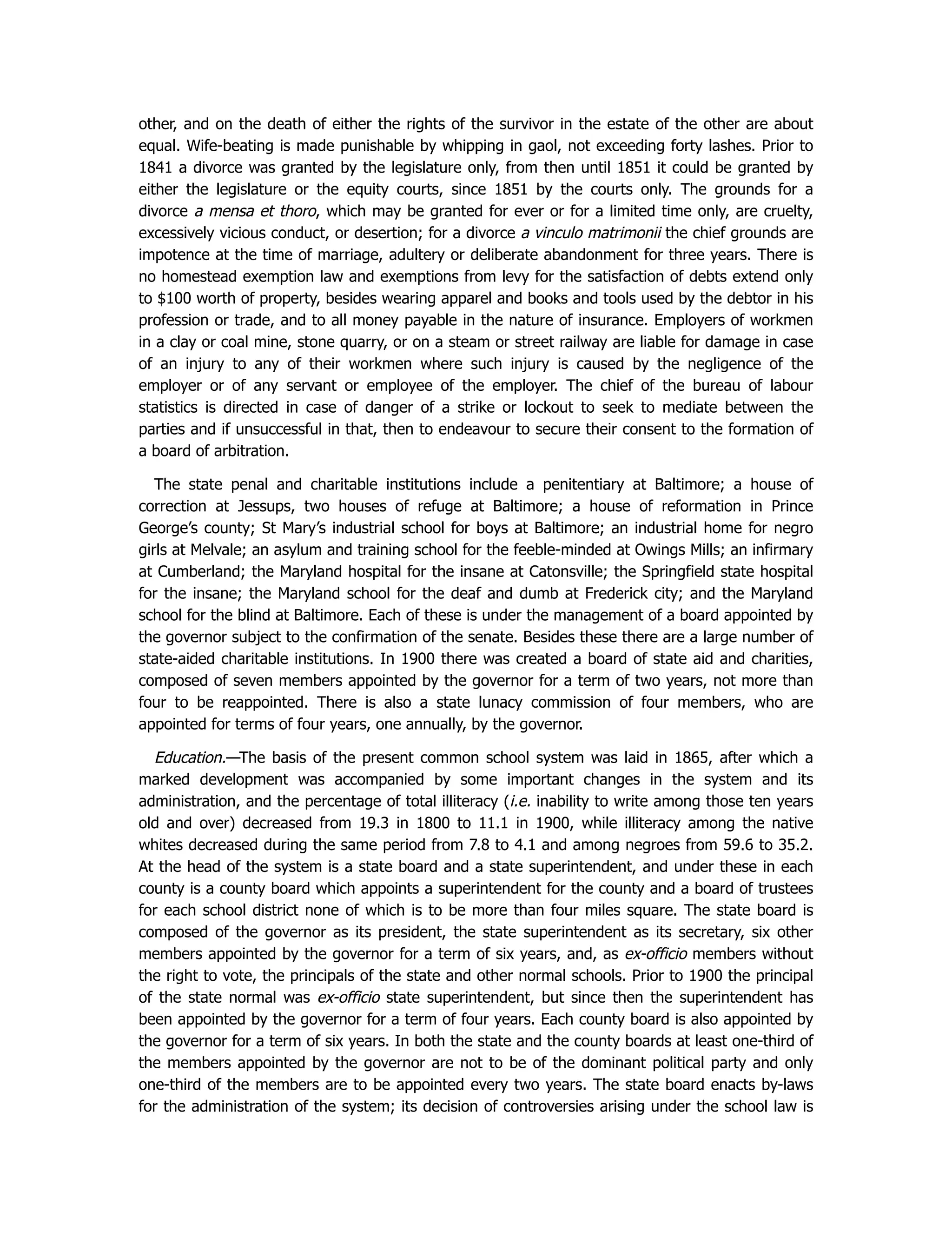 other, and on the death of either the rights of the survivor in the estate of the other are about
equal. Wife-beating is made punishable by whipping in gaol, not exceeding forty lashes. Prior to
1841 a divorce was granted by the legislature only, from then until 1851 it could be granted by
either the legislature or the equity courts, since 1851 by the courts only. The grounds for a
divorce a mensa et thoro, which may be granted for ever or for a limited time only, are cruelty,
excessively vicious conduct, or desertion; for a divorce a vinculo matrimonii the chief grounds are
impotence at the time of marriage, adultery or deliberate abandonment for three years. There is
no homestead exemption law and exemptions from levy for the satisfaction of debts extend only
to $100 worth of property, besides wearing apparel and books and tools used by the debtor in his
profession or trade, and to all money payable in the nature of insurance. Employers of workmen
in a clay or coal mine, stone quarry, or on a steam or street railway are liable for damage in case
of an injury to any of their workmen where such injury is caused by the negligence of the
employer or of any servant or employee of the employer. The chief of the bureau of labour
statistics is directed in case of danger of a strike or lockout to seek to mediate between the
parties and if unsuccessful in that, then to endeavour to secure their consent to the formation of
a board of arbitration.
The state penal and charitable institutions include a penitentiary at Baltimore; a house of
correction at Jessups, two houses of refuge at Baltimore; a house of reformation in Prince
George’s county; St Mary’s industrial school for boys at Baltimore; an industrial home for negro
girls at Melvale; an asylum and training school for the feeble-minded at Owings Mills; an infirmary
at Cumberland; the Maryland hospital for the insane at Catonsville; the Springfield state hospital
for the insane; the Maryland school for the deaf and dumb at Frederick city; and the Maryland
school for the blind at Baltimore. Each of these is under the management of a board appointed by
the governor subject to the confirmation of the senate. Besides these there are a large number of
state-aided charitable institutions. In 1900 there was created a board of state aid and charities,
composed of seven members appointed by the governor for a term of two years, not more than
four to be reappointed. There is also a state lunacy commission of four members, who are
appointed for terms of four years, one annually, by the governor.
Education.—The basis of the present common school system was laid in 1865, after which a
marked development was accompanied by some important changes in the system and its
administration, and the percentage of total illiteracy (i.e. inability to write among those ten years
old and over) decreased from 19.3 in 1800 to 11.1 in 1900, while illiteracy among the native
whites decreased during the same period from 7.8 to 4.1 and among negroes from 59.6 to 35.2.
At the head of the system is a state board and a state superintendent, and under these in each
county is a county board which appoints a superintendent for the county and a board of trustees
for each school district none of which is to be more than four miles square. The state board is
composed of the governor as its president, the state superintendent as its secretary, six other
members appointed by the governor for a term of six years, and, as ex-officio members without
the right to vote, the principals of the state and other normal schools. Prior to 1900 the principal
of the state normal was ex-officio state superintendent, but since then the superintendent has
been appointed by the governor for a term of four years. Each county board is also appointed by
the governor for a term of six years. In both the state and the county boards at least one-third of
the members appointed by the governor are not to be of the dominant political party and only
one-third of the members are to be appointed every two years. The state board enacts by-laws
for the administration of the system; its decision of controversies arising under the school law is
 