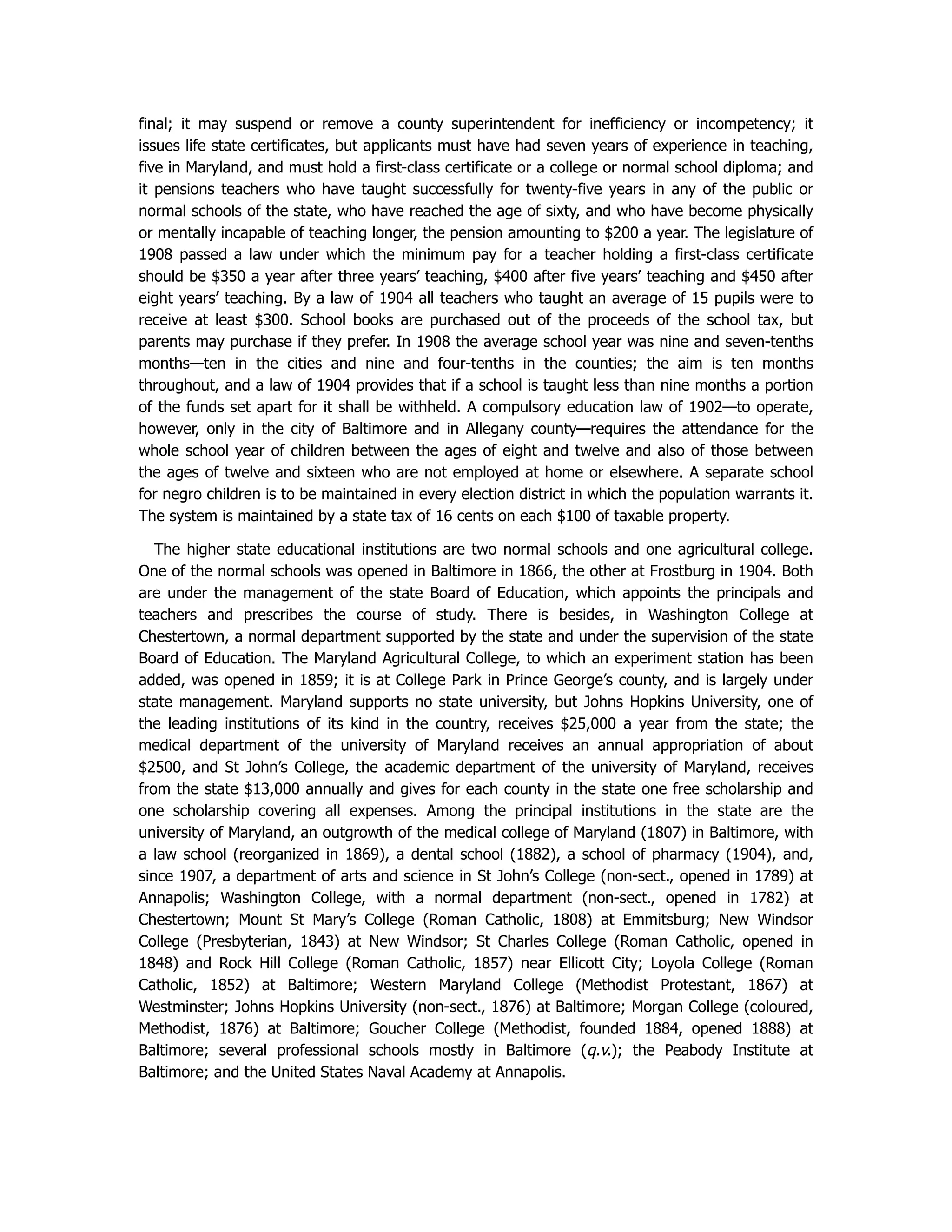 final; it may suspend or remove a county superintendent for inefficiency or incompetency; it
issues life state certificates, but applicants must have had seven years of experience in teaching,
five in Maryland, and must hold a first-class certificate or a college or normal school diploma; and
it pensions teachers who have taught successfully for twenty-five years in any of the public or
normal schools of the state, who have reached the age of sixty, and who have become physically
or mentally incapable of teaching longer, the pension amounting to $200 a year. The legislature of
1908 passed a law under which the minimum pay for a teacher holding a first-class certificate
should be $350 a year after three years’ teaching, $400 after five years’ teaching and $450 after
eight years’ teaching. By a law of 1904 all teachers who taught an average of 15 pupils were to
receive at least $300. School books are purchased out of the proceeds of the school tax, but
parents may purchase if they prefer. In 1908 the average school year was nine and seven-tenths
months—ten in the cities and nine and four-tenths in the counties; the aim is ten months
throughout, and a law of 1904 provides that if a school is taught less than nine months a portion
of the funds set apart for it shall be withheld. A compulsory education law of 1902—to operate,
however, only in the city of Baltimore and in Allegany county—requires the attendance for the
whole school year of children between the ages of eight and twelve and also of those between
the ages of twelve and sixteen who are not employed at home or elsewhere. A separate school
for negro children is to be maintained in every election district in which the population warrants it.
The system is maintained by a state tax of 16 cents on each $100 of taxable property.
The higher state educational institutions are two normal schools and one agricultural college.
One of the normal schools was opened in Baltimore in 1866, the other at Frostburg in 1904. Both
are under the management of the state Board of Education, which appoints the principals and
teachers and prescribes the course of study. There is besides, in Washington College at
Chestertown, a normal department supported by the state and under the supervision of the state
Board of Education. The Maryland Agricultural College, to which an experiment station has been
added, was opened in 1859; it is at College Park in Prince George’s county, and is largely under
state management. Maryland supports no state university, but Johns Hopkins University, one of
the leading institutions of its kind in the country, receives $25,000 a year from the state; the
medical department of the university of Maryland receives an annual appropriation of about
$2500, and St John’s College, the academic department of the university of Maryland, receives
from the state $13,000 annually and gives for each county in the state one free scholarship and
one scholarship covering all expenses. Among the principal institutions in the state are the
university of Maryland, an outgrowth of the medical college of Maryland (1807) in Baltimore, with
a law school (reorganized in 1869), a dental school (1882), a school of pharmacy (1904), and,
since 1907, a department of arts and science in St John’s College (non-sect., opened in 1789) at
Annapolis; Washington College, with a normal department (non-sect., opened in 1782) at
Chestertown; Mount St Mary’s College (Roman Catholic, 1808) at Emmitsburg; New Windsor
College (Presbyterian, 1843) at New Windsor; St Charles College (Roman Catholic, opened in
1848) and Rock Hill College (Roman Catholic, 1857) near Ellicott City; Loyola College (Roman
Catholic, 1852) at Baltimore; Western Maryland College (Methodist Protestant, 1867) at
Westminster; Johns Hopkins University (non-sect., 1876) at Baltimore; Morgan College (coloured,
Methodist, 1876) at Baltimore; Goucher College (Methodist, founded 1884, opened 1888) at
Baltimore; several professional schools mostly in Baltimore (q.v.); the Peabody Institute at
Baltimore; and the United States Naval Academy at Annapolis.
 