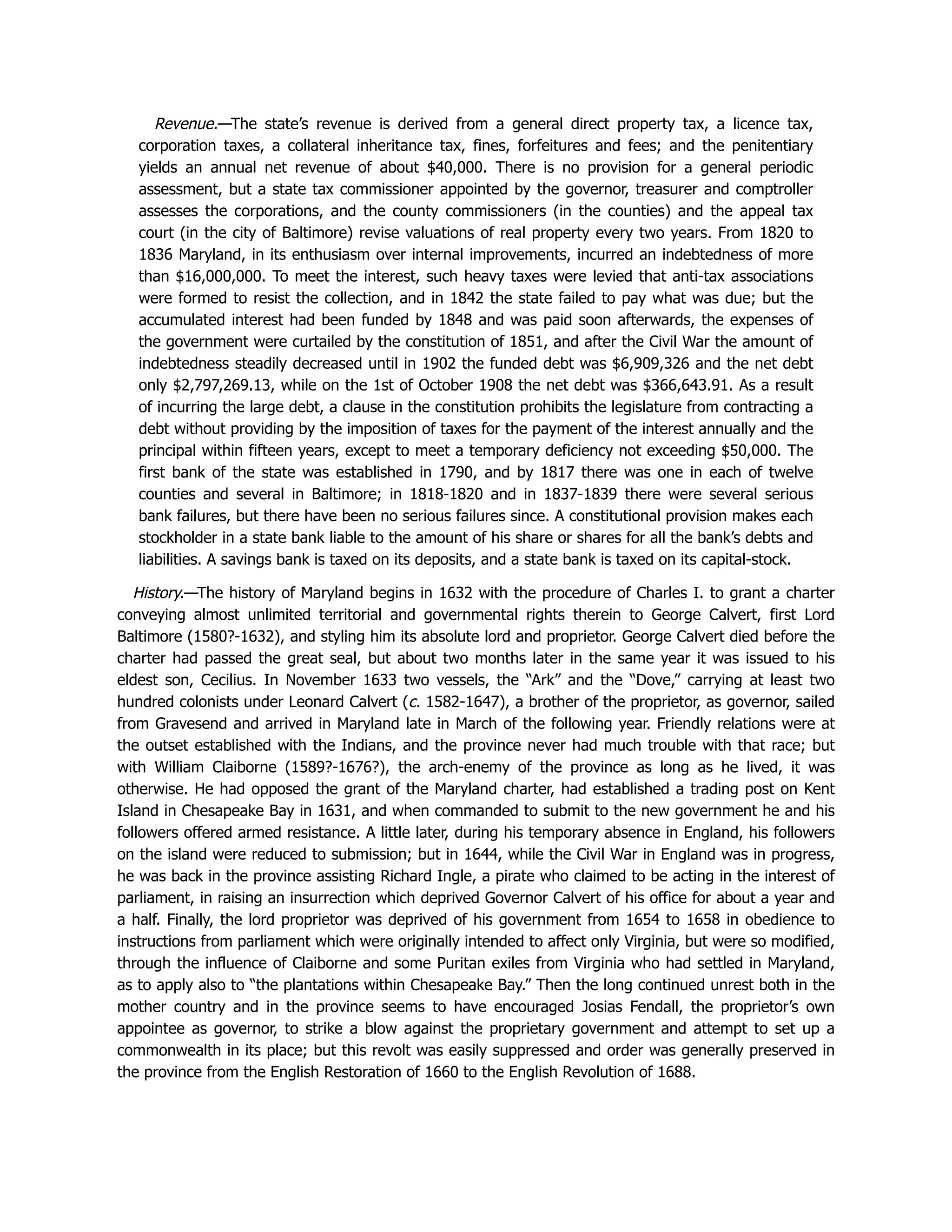 Revenue.—The state’s revenue is derived from a general direct property tax, a licence tax,
corporation taxes, a collateral inheritance tax, fines, forfeitures and fees; and the penitentiary
yields an annual net revenue of about $40,000. There is no provision for a general periodic
assessment, but a state tax commissioner appointed by the governor, treasurer and comptroller
assesses the corporations, and the county commissioners (in the counties) and the appeal tax
court (in the city of Baltimore) revise valuations of real property every two years. From 1820 to
1836 Maryland, in its enthusiasm over internal improvements, incurred an indebtedness of more
than $16,000,000. To meet the interest, such heavy taxes were levied that anti-tax associations
were formed to resist the collection, and in 1842 the state failed to pay what was due; but the
accumulated interest had been funded by 1848 and was paid soon afterwards, the expenses of
the government were curtailed by the constitution of 1851, and after the Civil War the amount of
indebtedness steadily decreased until in 1902 the funded debt was $6,909,326 and the net debt
only $2,797,269.13, while on the 1st of October 1908 the net debt was $366,643.91. As a result
of incurring the large debt, a clause in the constitution prohibits the legislature from contracting a
debt without providing by the imposition of taxes for the payment of the interest annually and the
principal within fifteen years, except to meet a temporary deficiency not exceeding $50,000. The
first bank of the state was established in 1790, and by 1817 there was one in each of twelve
counties and several in Baltimore; in 1818-1820 and in 1837-1839 there were several serious
bank failures, but there have been no serious failures since. A constitutional provision makes each
stockholder in a state bank liable to the amount of his share or shares for all the bank’s debts and
liabilities. A savings bank is taxed on its deposits, and a state bank is taxed on its capital-stock.
History.—The history of Maryland begins in 1632 with the procedure of Charles I. to grant a charter
conveying almost unlimited territorial and governmental rights therein to George Calvert, first Lord
Baltimore (1580?-1632), and styling him its absolute lord and proprietor. George Calvert died before the
charter had passed the great seal, but about two months later in the same year it was issued to his
eldest son, Cecilius. In November 1633 two vessels, the “Ark” and the “Dove,” carrying at least two
hundred colonists under Leonard Calvert (c. 1582-1647), a brother of the proprietor, as governor, sailed
from Gravesend and arrived in Maryland late in March of the following year. Friendly relations were at
the outset established with the Indians, and the province never had much trouble with that race; but
with William Claiborne (1589?-1676?), the arch-enemy of the province as long as he lived, it was
otherwise. He had opposed the grant of the Maryland charter, had established a trading post on Kent
Island in Chesapeake Bay in 1631, and when commanded to submit to the new government he and his
followers offered armed resistance. A little later, during his temporary absence in England, his followers
on the island were reduced to submission; but in 1644, while the Civil War in England was in progress,
he was back in the province assisting Richard Ingle, a pirate who claimed to be acting in the interest of
parliament, in raising an insurrection which deprived Governor Calvert of his office for about a year and
a half. Finally, the lord proprietor was deprived of his government from 1654 to 1658 in obedience to
instructions from parliament which were originally intended to affect only Virginia, but were so modified,
through the influence of Claiborne and some Puritan exiles from Virginia who had settled in Maryland,
as to apply also to “the plantations within Chesapeake Bay.” Then the long continued unrest both in the
mother country and in the province seems to have encouraged Josias Fendall, the proprietor’s own
appointee as governor, to strike a blow against the proprietary government and attempt to set up a
commonwealth in its place; but this revolt was easily suppressed and order was generally preserved in
the province from the English Restoration of 1660 to the English Revolution of 1688.
 