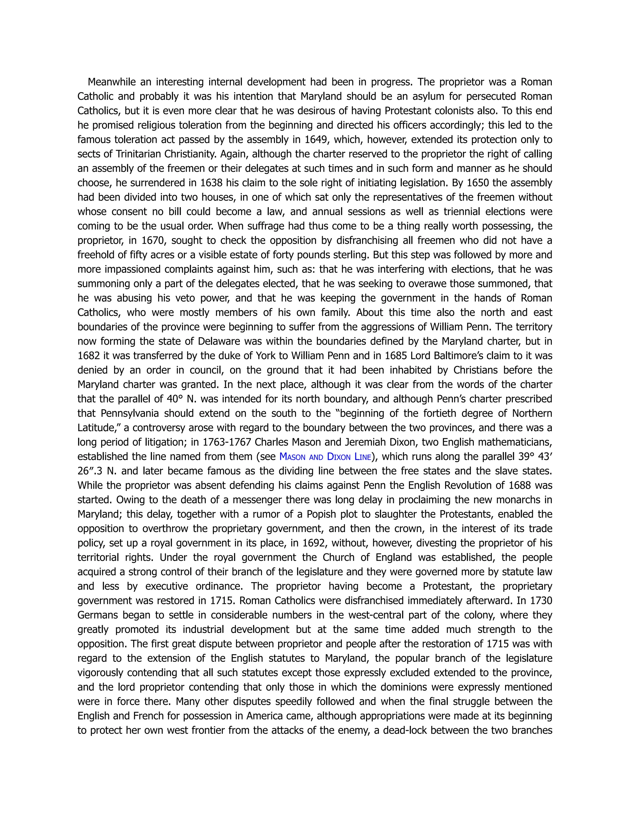 Meanwhile an interesting internal development had been in progress. The proprietor was a Roman
Catholic and probably it was his intention that Maryland should be an asylum for persecuted Roman
Catholics, but it is even more clear that he was desirous of having Protestant colonists also. To this end
he promised religious toleration from the beginning and directed his officers accordingly; this led to the
famous toleration act passed by the assembly in 1649, which, however, extended its protection only to
sects of Trinitarian Christianity. Again, although the charter reserved to the proprietor the right of calling
an assembly of the freemen or their delegates at such times and in such form and manner as he should
choose, he surrendered in 1638 his claim to the sole right of initiating legislation. By 1650 the assembly
had been divided into two houses, in one of which sat only the representatives of the freemen without
whose consent no bill could become a law, and annual sessions as well as triennial elections were
coming to be the usual order. When suffrage had thus come to be a thing really worth possessing, the
proprietor, in 1670, sought to check the opposition by disfranchising all freemen who did not have a
freehold of fifty acres or a visible estate of forty pounds sterling. But this step was followed by more and
more impassioned complaints against him, such as: that he was interfering with elections, that he was
summoning only a part of the delegates elected, that he was seeking to overawe those summoned, that
he was abusing his veto power, and that he was keeping the government in the hands of Roman
Catholics, who were mostly members of his own family. About this time also the north and east
boundaries of the province were beginning to suffer from the aggressions of William Penn. The territory
now forming the state of Delaware was within the boundaries defined by the Maryland charter, but in
1682 it was transferred by the duke of York to William Penn and in 1685 Lord Baltimore’s claim to it was
denied by an order in council, on the ground that it had been inhabited by Christians before the
Maryland charter was granted. In the next place, although it was clear from the words of the charter
that the parallel of 40° N. was intended for its north boundary, and although Penn’s charter prescribed
that Pennsylvania should extend on the south to the “beginning of the fortieth degree of Northern
Latitude,” a controversy arose with regard to the boundary between the two provinces, and there was a
long period of litigation; in 1763-1767 Charles Mason and Jeremiah Dixon, two English mathematicians,
established the line named from them (see Mason and Dixon Line), which runs along the parallel 39° 43′
26″.3 N. and later became famous as the dividing line between the free states and the slave states.
While the proprietor was absent defending his claims against Penn the English Revolution of 1688 was
started. Owing to the death of a messenger there was long delay in proclaiming the new monarchs in
Maryland; this delay, together with a rumor of a Popish plot to slaughter the Protestants, enabled the
opposition to overthrow the proprietary government, and then the crown, in the interest of its trade
policy, set up a royal government in its place, in 1692, without, however, divesting the proprietor of his
territorial rights. Under the royal government the Church of England was established, the people
acquired a strong control of their branch of the legislature and they were governed more by statute law
and less by executive ordinance. The proprietor having become a Protestant, the proprietary
government was restored in 1715. Roman Catholics were disfranchised immediately afterward. In 1730
Germans began to settle in considerable numbers in the west-central part of the colony, where they
greatly promoted its industrial development but at the same time added much strength to the
opposition. The first great dispute between proprietor and people after the restoration of 1715 was with
regard to the extension of the English statutes to Maryland, the popular branch of the legislature
vigorously contending that all such statutes except those expressly excluded extended to the province,
and the lord proprietor contending that only those in which the dominions were expressly mentioned
were in force there. Many other disputes speedily followed and when the final struggle between the
English and French for possession in America came, although appropriations were made at its beginning
to protect her own west frontier from the attacks of the enemy, a dead-lock between the two branches
 