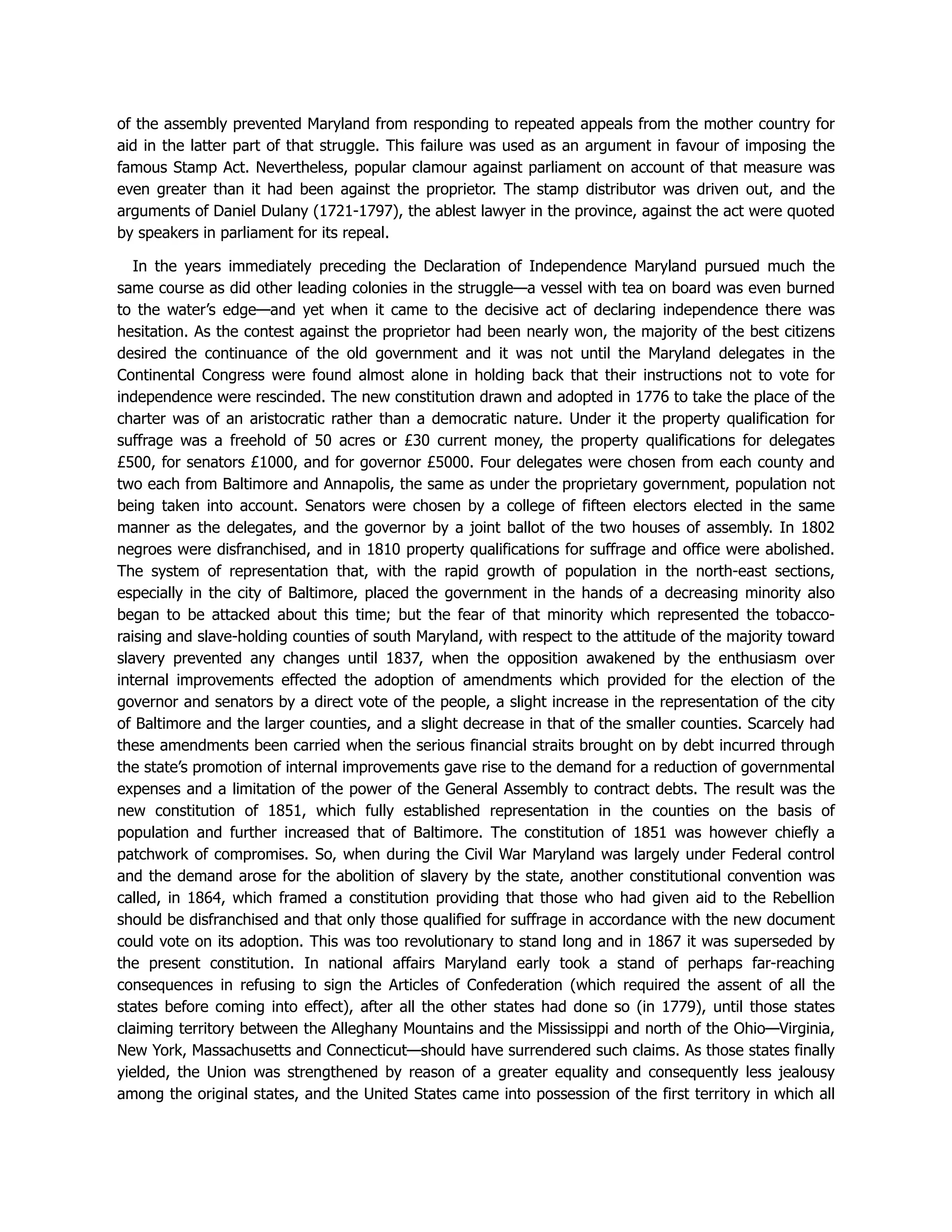 of the assembly prevented Maryland from responding to repeated appeals from the mother country for
aid in the latter part of that struggle. This failure was used as an argument in favour of imposing the
famous Stamp Act. Nevertheless, popular clamour against parliament on account of that measure was
even greater than it had been against the proprietor. The stamp distributor was driven out, and the
arguments of Daniel Dulany (1721-1797), the ablest lawyer in the province, against the act were quoted
by speakers in parliament for its repeal.
In the years immediately preceding the Declaration of Independence Maryland pursued much the
same course as did other leading colonies in the struggle—a vessel with tea on board was even burned
to the water’s edge—and yet when it came to the decisive act of declaring independence there was
hesitation. As the contest against the proprietor had been nearly won, the majority of the best citizens
desired the continuance of the old government and it was not until the Maryland delegates in the
Continental Congress were found almost alone in holding back that their instructions not to vote for
independence were rescinded. The new constitution drawn and adopted in 1776 to take the place of the
charter was of an aristocratic rather than a democratic nature. Under it the property qualification for
suffrage was a freehold of 50 acres or £30 current money, the property qualifications for delegates
£500, for senators £1000, and for governor £5000. Four delegates were chosen from each county and
two each from Baltimore and Annapolis, the same as under the proprietary government, population not
being taken into account. Senators were chosen by a college of fifteen electors elected in the same
manner as the delegates, and the governor by a joint ballot of the two houses of assembly. In 1802
negroes were disfranchised, and in 1810 property qualifications for suffrage and office were abolished.
The system of representation that, with the rapid growth of population in the north-east sections,
especially in the city of Baltimore, placed the government in the hands of a decreasing minority also
began to be attacked about this time; but the fear of that minority which represented the tobacco-
raising and slave-holding counties of south Maryland, with respect to the attitude of the majority toward
slavery prevented any changes until 1837, when the opposition awakened by the enthusiasm over
internal improvements effected the adoption of amendments which provided for the election of the
governor and senators by a direct vote of the people, a slight increase in the representation of the city
of Baltimore and the larger counties, and a slight decrease in that of the smaller counties. Scarcely had
these amendments been carried when the serious financial straits brought on by debt incurred through
the state’s promotion of internal improvements gave rise to the demand for a reduction of governmental
expenses and a limitation of the power of the General Assembly to contract debts. The result was the
new constitution of 1851, which fully established representation in the counties on the basis of
population and further increased that of Baltimore. The constitution of 1851 was however chiefly a
patchwork of compromises. So, when during the Civil War Maryland was largely under Federal control
and the demand arose for the abolition of slavery by the state, another constitutional convention was
called, in 1864, which framed a constitution providing that those who had given aid to the Rebellion
should be disfranchised and that only those qualified for suffrage in accordance with the new document
could vote on its adoption. This was too revolutionary to stand long and in 1867 it was superseded by
the present constitution. In national affairs Maryland early took a stand of perhaps far-reaching
consequences in refusing to sign the Articles of Confederation (which required the assent of all the
states before coming into effect), after all the other states had done so (in 1779), until those states
claiming territory between the Alleghany Mountains and the Mississippi and north of the Ohio—Virginia,
New York, Massachusetts and Connecticut—should have surrendered such claims. As those states finally
yielded, the Union was strengthened by reason of a greater equality and consequently less jealousy
among the original states, and the United States came into possession of the first territory in which all
 