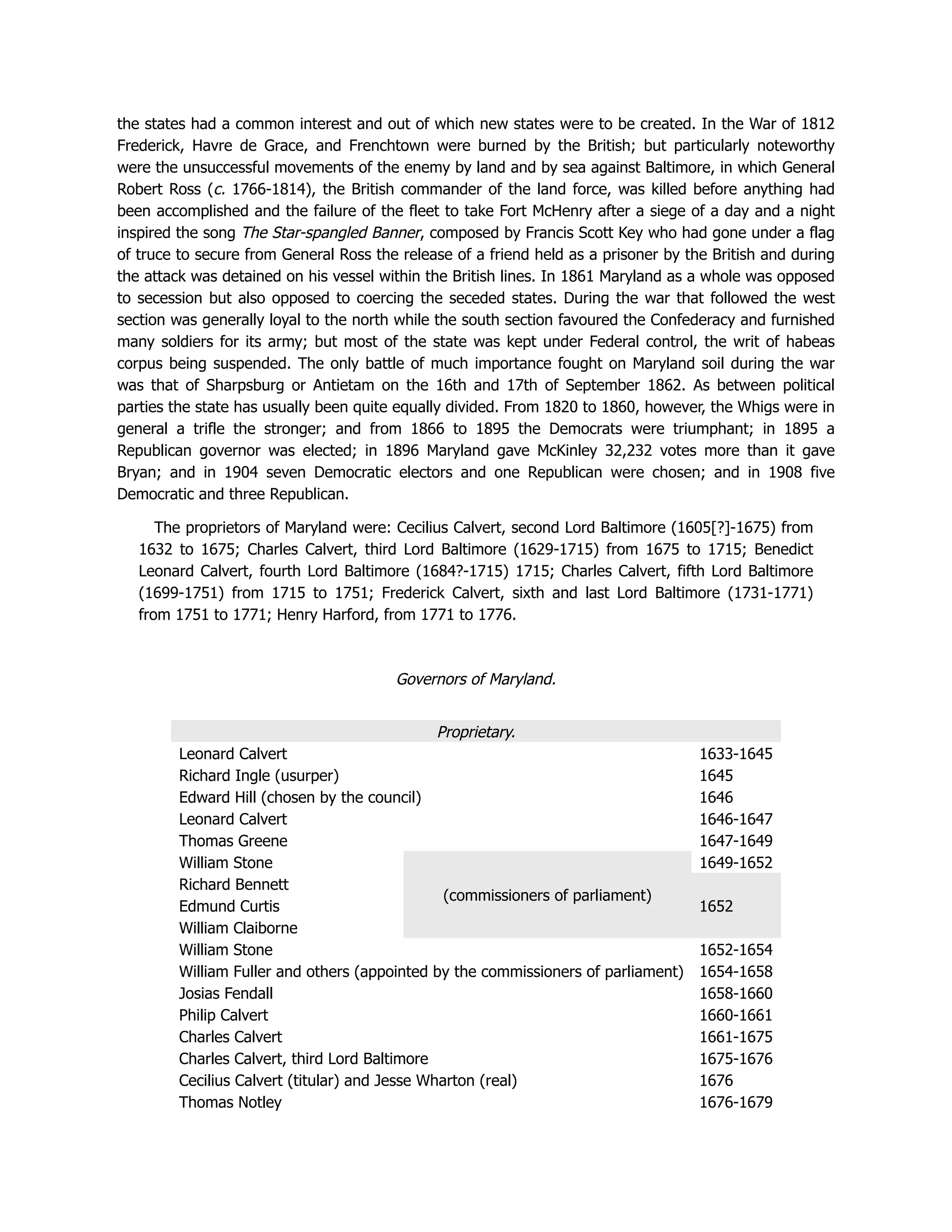 the states had a common interest and out of which new states were to be created. In the War of 1812
Frederick, Havre de Grace, and Frenchtown were burned by the British; but particularly noteworthy
were the unsuccessful movements of the enemy by land and by sea against Baltimore, in which General
Robert Ross (c. 1766-1814), the British commander of the land force, was killed before anything had
been accomplished and the failure of the fleet to take Fort McHenry after a siege of a day and a night
inspired the song The Star-spangled Banner, composed by Francis Scott Key who had gone under a flag
of truce to secure from General Ross the release of a friend held as a prisoner by the British and during
the attack was detained on his vessel within the British lines. In 1861 Maryland as a whole was opposed
to secession but also opposed to coercing the seceded states. During the war that followed the west
section was generally loyal to the north while the south section favoured the Confederacy and furnished
many soldiers for its army; but most of the state was kept under Federal control, the writ of habeas
corpus being suspended. The only battle of much importance fought on Maryland soil during the war
was that of Sharpsburg or Antietam on the 16th and 17th of September 1862. As between political
parties the state has usually been quite equally divided. From 1820 to 1860, however, the Whigs were in
general a trifle the stronger; and from 1866 to 1895 the Democrats were triumphant; in 1895 a
Republican governor was elected; in 1896 Maryland gave McKinley 32,232 votes more than it gave
Bryan; and in 1904 seven Democratic electors and one Republican were chosen; and in 1908 five
Democratic and three Republican.
The proprietors of Maryland were: Cecilius Calvert, second Lord Baltimore (1605[?]-1675) from
1632 to 1675; Charles Calvert, third Lord Baltimore (1629-1715) from 1675 to 1715; Benedict
Leonard Calvert, fourth Lord Baltimore (1684?-1715) 1715; Charles Calvert, fifth Lord Baltimore
(1699-1751) from 1715 to 1751; Frederick Calvert, sixth and last Lord Baltimore (1731-1771)
from 1751 to 1771; Henry Harford, from 1771 to 1776.
Governors of Maryland.
Proprietary.
Leonard Calvert 1633-1645
Richard Ingle (usurper) 1645
Edward Hill (chosen by the council) 1646
Leonard Calvert 1646-1647
Thomas Greene 1647-1649
William Stone
(commissioners of parliament)
1649-1652
Richard Bennett
1652
Edmund Curtis
William Claiborne
William Stone 1652-1654
William Fuller and others (appointed by the commissioners of parliament) 1654-1658
Josias Fendall 1658-1660
Philip Calvert 1660-1661
Charles Calvert 1661-1675
Charles Calvert, third Lord Baltimore 1675-1676
Cecilius Calvert (titular) and Jesse Wharton (real) 1676
Thomas Notley 1676-1679
 