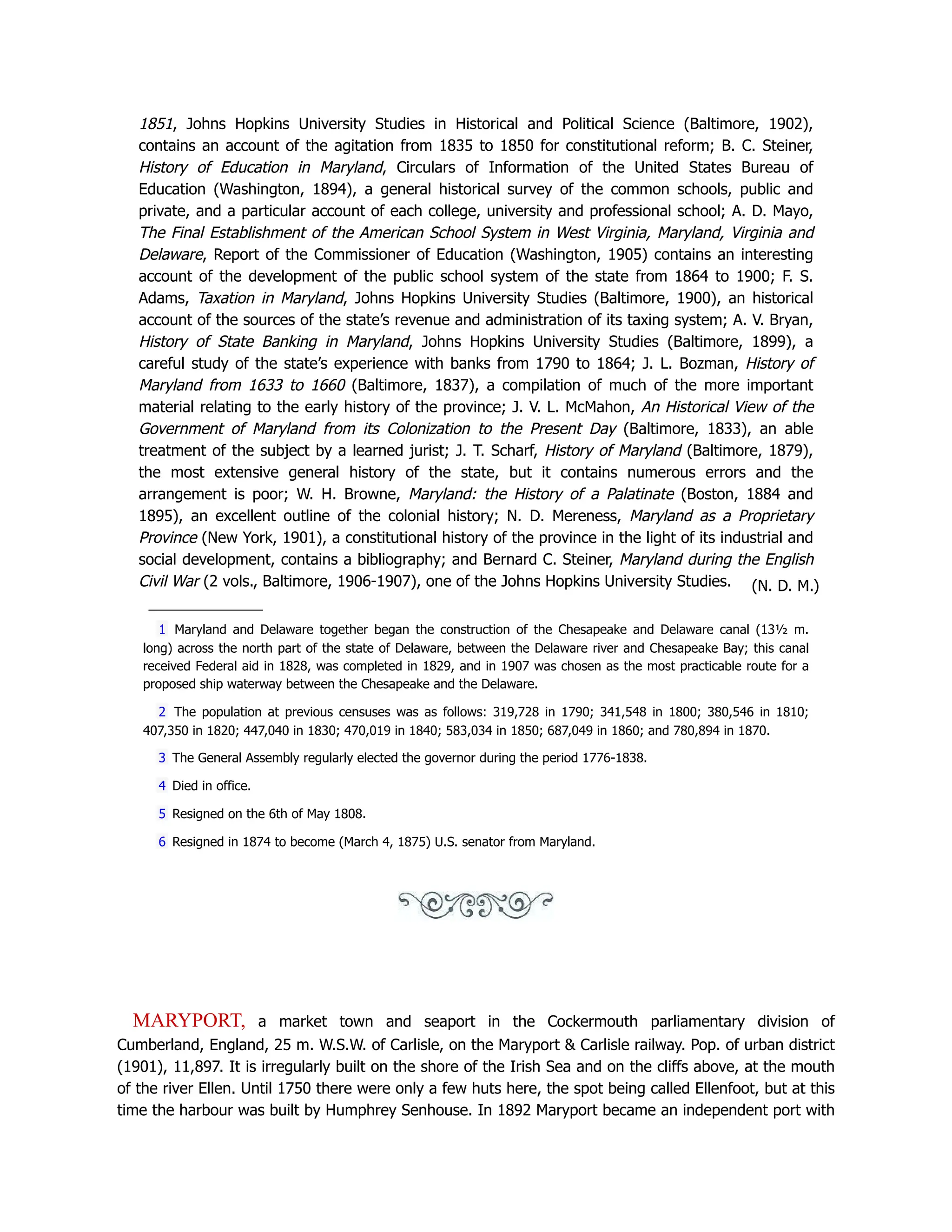 1851, Johns Hopkins University Studies in Historical and Political Science (Baltimore, 1902),
contains an account of the agitation from 1835 to 1850 for constitutional reform; B. C. Steiner,
History of Education in Maryland, Circulars of Information of the United States Bureau of
Education (Washington, 1894), a general historical survey of the common schools, public and
private, and a particular account of each college, university and professional school; A. D. Mayo,
The Final Establishment of the American School System in West Virginia, Maryland, Virginia and
Delaware, Report of the Commissioner of Education (Washington, 1905) contains an interesting
account of the development of the public school system of the state from 1864 to 1900; F. S.
Adams, Taxation in Maryland, Johns Hopkins University Studies (Baltimore, 1900), an historical
account of the sources of the state’s revenue and administration of its taxing system; A. V. Bryan,
History of State Banking in Maryland, Johns Hopkins University Studies (Baltimore, 1899), a
careful study of the state’s experience with banks from 1790 to 1864; J. L. Bozman, History of
Maryland from 1633 to 1660 (Baltimore, 1837), a compilation of much of the more important
material relating to the early history of the province; J. V. L. McMahon, An Historical View of the
Government of Maryland from its Colonization to the Present Day (Baltimore, 1833), an able
treatment of the subject by a learned jurist; J. T. Scharf, History of Maryland (Baltimore, 1879),
the most extensive general history of the state, but it contains numerous errors and the
arrangement is poor; W. H. Browne, Maryland: the History of a Palatinate (Boston, 1884 and
1895), an excellent outline of the colonial history; N. D. Mereness, Maryland as a Proprietary
Province (New York, 1901), a constitutional history of the province in the light of its industrial and
social development, contains a bibliography; and Bernard C. Steiner, Maryland during the English
Civil War (2 vols., Baltimore, 1906-1907), one of the Johns Hopkins University Studies. (N. D. M.)
1 Maryland and Delaware together began the construction of the Chesapeake and Delaware canal (13½ m.
long) across the north part of the state of Delaware, between the Delaware river and Chesapeake Bay; this canal
received Federal aid in 1828, was completed in 1829, and in 1907 was chosen as the most practicable route for a
proposed ship waterway between the Chesapeake and the Delaware.
2 The population at previous censuses was as follows: 319,728 in 1790; 341,548 in 1800; 380,546 in 1810;
407,350 in 1820; 447,040 in 1830; 470,019 in 1840; 583,034 in 1850; 687,049 in 1860; and 780,894 in 1870.
3 The General Assembly regularly elected the governor during the period 1776-1838.
4 Died in office.
5 Resigned on the 6th of May 1808.
6 Resigned in 1874 to become (March 4, 1875) U.S. senator from Maryland.
MARYPORT, a market town and seaport in the Cockermouth parliamentary division of
Cumberland, England, 25 m. W.S.W. of Carlisle, on the Maryport  Carlisle railway. Pop. of urban district
(1901), 11,897. It is irregularly built on the shore of the Irish Sea and on the cliffs above, at the mouth
of the river Ellen. Until 1750 there were only a few huts here, the spot being called Ellenfoot, but at this
time the harbour was built by Humphrey Senhouse. In 1892 Maryport became an independent port with
 
