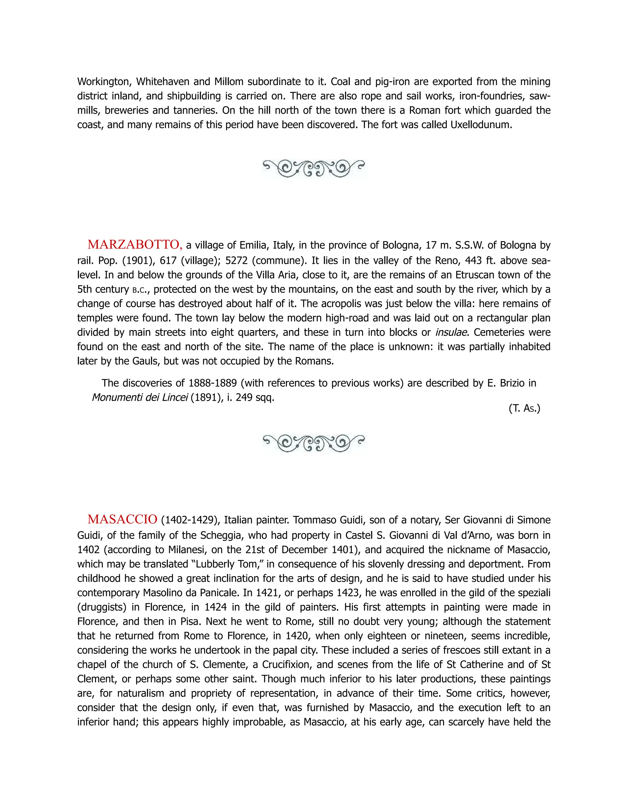 Workington, Whitehaven and Millom subordinate to it. Coal and pig-iron are exported from the mining
district inland, and shipbuilding is carried on. There are also rope and sail works, iron-foundries, saw-
mills, breweries and tanneries. On the hill north of the town there is a Roman fort which guarded the
coast, and many remains of this period have been discovered. The fort was called Uxellodunum.
MARZABOTTO, a village of Emilia, Italy, in the province of Bologna, 17 m. S.S.W. of Bologna by
rail. Pop. (1901), 617 (village); 5272 (commune). It lies in the valley of the Reno, 443 ft. above sea-
level. In and below the grounds of the Villa Aria, close to it, are the remains of an Etruscan town of the
5th century b.c., protected on the west by the mountains, on the east and south by the river, which by a
change of course has destroyed about half of it. The acropolis was just below the villa: here remains of
temples were found. The town lay below the modern high-road and was laid out on a rectangular plan
divided by main streets into eight quarters, and these in turn into blocks or insulae. Cemeteries were
found on the east and north of the site. The name of the place is unknown: it was partially inhabited
later by the Gauls, but was not occupied by the Romans.
The discoveries of 1888-1889 (with references to previous works) are described by E. Brizio in
Monumenti dei Lincei (1891), i. 249 sqq.
(T. As.)
MASACCIO (1402-1429), Italian painter. Tommaso Guidi, son of a notary, Ser Giovanni di Simone
Guidi, of the family of the Scheggia, who had property in Castel S. Giovanni di Val d’Arno, was born in
1402 (according to Milanesi, on the 21st of December 1401), and acquired the nickname of Masaccio,
which may be translated “Lubberly Tom,” in consequence of his slovenly dressing and deportment. From
childhood he showed a great inclination for the arts of design, and he is said to have studied under his
contemporary Masolino da Panicale. In 1421, or perhaps 1423, he was enrolled in the gild of the speziali
(druggists) in Florence, in 1424 in the gild of painters. His first attempts in painting were made in
Florence, and then in Pisa. Next he went to Rome, still no doubt very young; although the statement
that he returned from Rome to Florence, in 1420, when only eighteen or nineteen, seems incredible,
considering the works he undertook in the papal city. These included a series of frescoes still extant in a
chapel of the church of S. Clemente, a Crucifixion, and scenes from the life of St Catherine and of St
Clement, or perhaps some other saint. Though much inferior to his later productions, these paintings
are, for naturalism and propriety of representation, in advance of their time. Some critics, however,
consider that the design only, if even that, was furnished by Masaccio, and the execution left to an
inferior hand; this appears highly improbable, as Masaccio, at his early age, can scarcely have held the
 