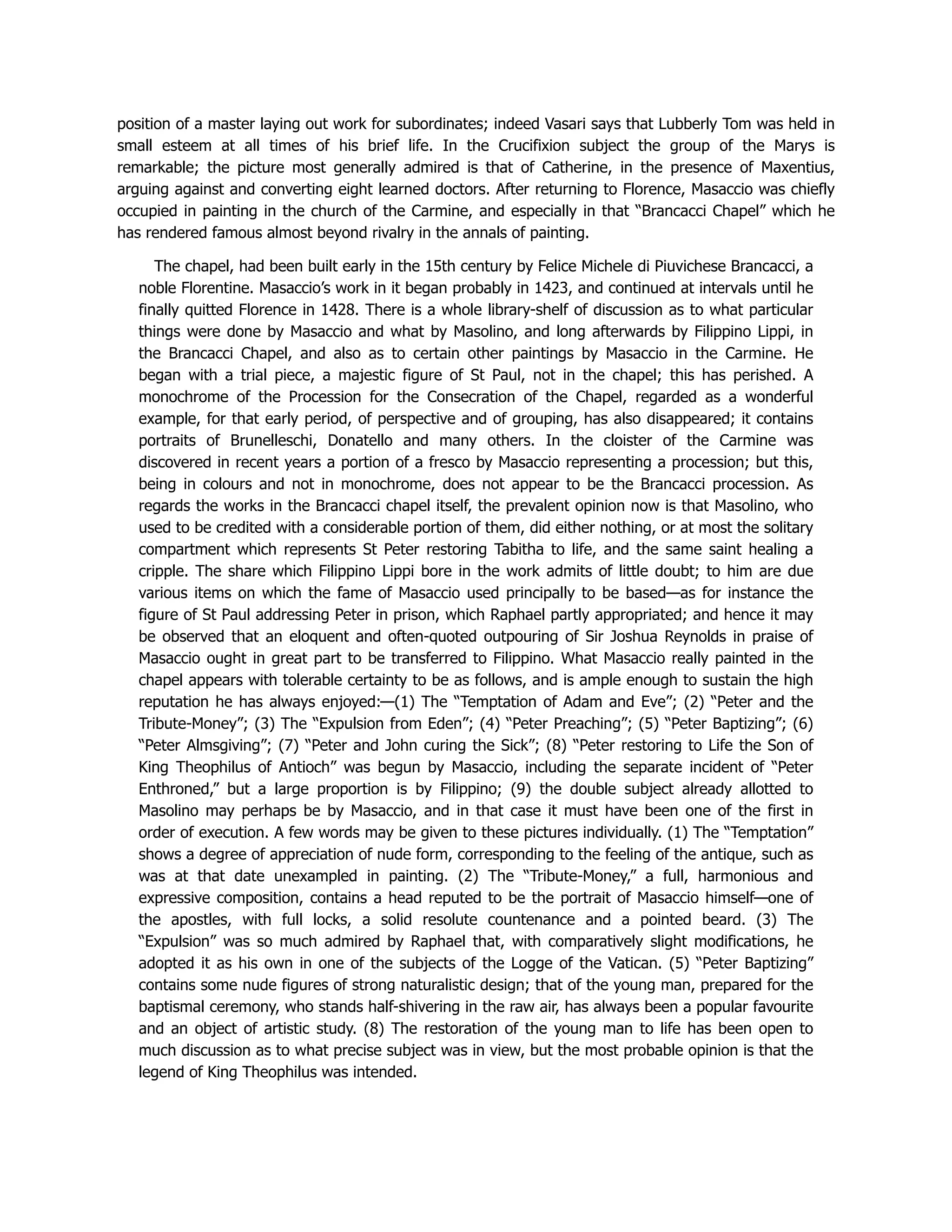 position of a master laying out work for subordinates; indeed Vasari says that Lubberly Tom was held in
small esteem at all times of his brief life. In the Crucifixion subject the group of the Marys is
remarkable; the picture most generally admired is that of Catherine, in the presence of Maxentius,
arguing against and converting eight learned doctors. After returning to Florence, Masaccio was chiefly
occupied in painting in the church of the Carmine, and especially in that “Brancacci Chapel” which he
has rendered famous almost beyond rivalry in the annals of painting.
The chapel, had been built early in the 15th century by Felice Michele di Piuvichese Brancacci, a
noble Florentine. Masaccio’s work in it began probably in 1423, and continued at intervals until he
finally quitted Florence in 1428. There is a whole library-shelf of discussion as to what particular
things were done by Masaccio and what by Masolino, and long afterwards by Filippino Lippi, in
the Brancacci Chapel, and also as to certain other paintings by Masaccio in the Carmine. He
began with a trial piece, a majestic figure of St Paul, not in the chapel; this has perished. A
monochrome of the Procession for the Consecration of the Chapel, regarded as a wonderful
example, for that early period, of perspective and of grouping, has also disappeared; it contains
portraits of Brunelleschi, Donatello and many others. In the cloister of the Carmine was
discovered in recent years a portion of a fresco by Masaccio representing a procession; but this,
being in colours and not in monochrome, does not appear to be the Brancacci procession. As
regards the works in the Brancacci chapel itself, the prevalent opinion now is that Masolino, who
used to be credited with a considerable portion of them, did either nothing, or at most the solitary
compartment which represents St Peter restoring Tabitha to life, and the same saint healing a
cripple. The share which Filippino Lippi bore in the work admits of little doubt; to him are due
various items on which the fame of Masaccio used principally to be based—as for instance the
figure of St Paul addressing Peter in prison, which Raphael partly appropriated; and hence it may
be observed that an eloquent and often-quoted outpouring of Sir Joshua Reynolds in praise of
Masaccio ought in great part to be transferred to Filippino. What Masaccio really painted in the
chapel appears with tolerable certainty to be as follows, and is ample enough to sustain the high
reputation he has always enjoyed:—(1) The “Temptation of Adam and Eve”; (2) “Peter and the
Tribute-Money”; (3) The “Expulsion from Eden”; (4) “Peter Preaching”; (5) “Peter Baptizing”; (6)
“Peter Almsgiving”; (7) “Peter and John curing the Sick”; (8) “Peter restoring to Life the Son of
King Theophilus of Antioch” was begun by Masaccio, including the separate incident of “Peter
Enthroned,” but a large proportion is by Filippino; (9) the double subject already allotted to
Masolino may perhaps be by Masaccio, and in that case it must have been one of the first in
order of execution. A few words may be given to these pictures individually. (1) The “Temptation”
shows a degree of appreciation of nude form, corresponding to the feeling of the antique, such as
was at that date unexampled in painting. (2) The “Tribute-Money,” a full, harmonious and
expressive composition, contains a head reputed to be the portrait of Masaccio himself—one of
the apostles, with full locks, a solid resolute countenance and a pointed beard. (3) The
“Expulsion” was so much admired by Raphael that, with comparatively slight modifications, he
adopted it as his own in one of the subjects of the Logge of the Vatican. (5) “Peter Baptizing”
contains some nude figures of strong naturalistic design; that of the young man, prepared for the
baptismal ceremony, who stands half-shivering in the raw air, has always been a popular favourite
and an object of artistic study. (8) The restoration of the young man to life has been open to
much discussion as to what precise subject was in view, but the most probable opinion is that the
legend of King Theophilus was intended.
 