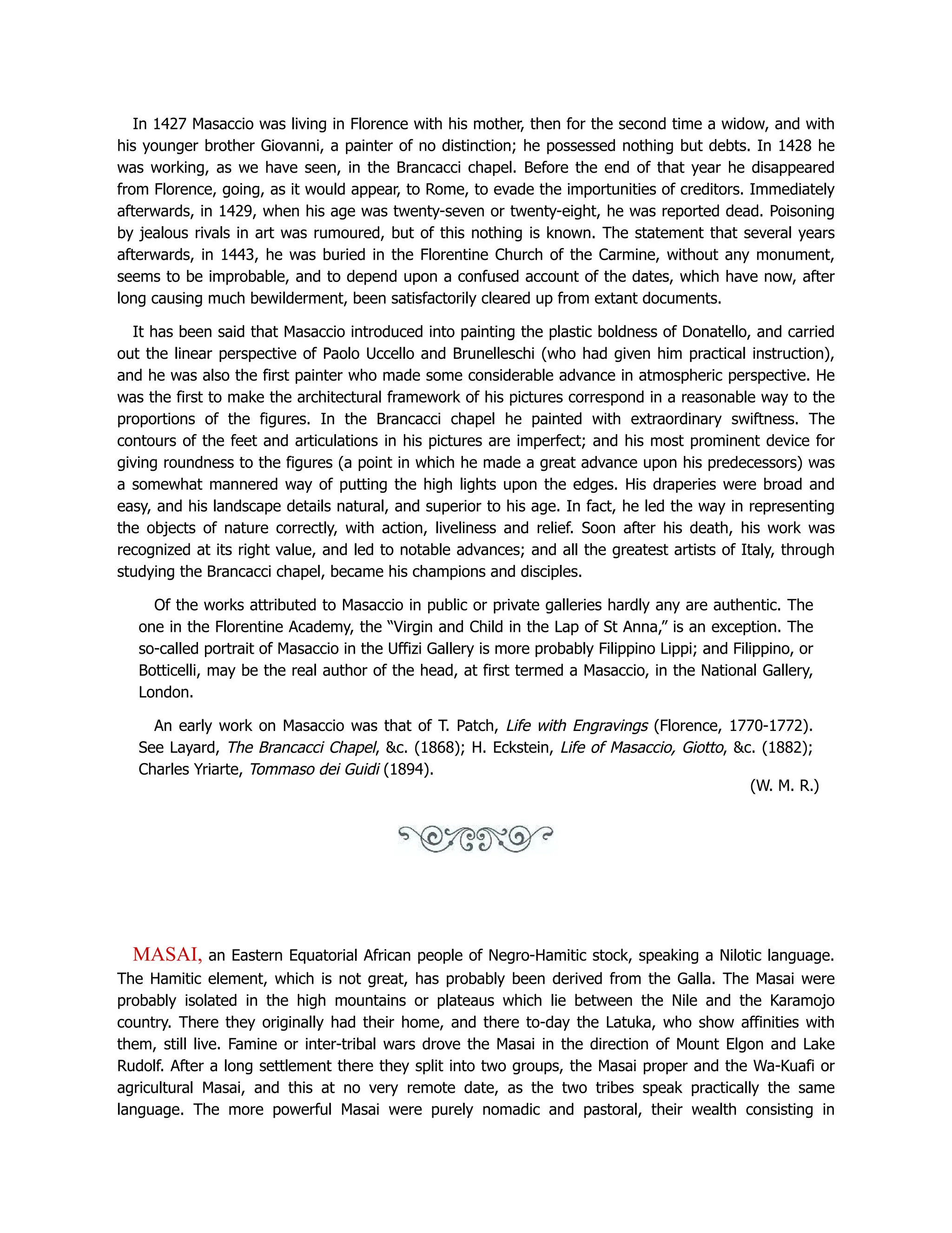 In 1427 Masaccio was living in Florence with his mother, then for the second time a widow, and with
his younger brother Giovanni, a painter of no distinction; he possessed nothing but debts. In 1428 he
was working, as we have seen, in the Brancacci chapel. Before the end of that year he disappeared
from Florence, going, as it would appear, to Rome, to evade the importunities of creditors. Immediately
afterwards, in 1429, when his age was twenty-seven or twenty-eight, he was reported dead. Poisoning
by jealous rivals in art was rumoured, but of this nothing is known. The statement that several years
afterwards, in 1443, he was buried in the Florentine Church of the Carmine, without any monument,
seems to be improbable, and to depend upon a confused account of the dates, which have now, after
long causing much bewilderment, been satisfactorily cleared up from extant documents.
It has been said that Masaccio introduced into painting the plastic boldness of Donatello, and carried
out the linear perspective of Paolo Uccello and Brunelleschi (who had given him practical instruction),
and he was also the first painter who made some considerable advance in atmospheric perspective. He
was the first to make the architectural framework of his pictures correspond in a reasonable way to the
proportions of the figures. In the Brancacci chapel he painted with extraordinary swiftness. The
contours of the feet and articulations in his pictures are imperfect; and his most prominent device for
giving roundness to the figures (a point in which he made a great advance upon his predecessors) was
a somewhat mannered way of putting the high lights upon the edges. His draperies were broad and
easy, and his landscape details natural, and superior to his age. In fact, he led the way in representing
the objects of nature correctly, with action, liveliness and relief. Soon after his death, his work was
recognized at its right value, and led to notable advances; and all the greatest artists of Italy, through
studying the Brancacci chapel, became his champions and disciples.
Of the works attributed to Masaccio in public or private galleries hardly any are authentic. The
one in the Florentine Academy, the “Virgin and Child in the Lap of St Anna,” is an exception. The
so-called portrait of Masaccio in the Uffizi Gallery is more probably Filippino Lippi; and Filippino, or
Botticelli, may be the real author of the head, at first termed a Masaccio, in the National Gallery,
London.
An early work on Masaccio was that of T. Patch, Life with Engravings (Florence, 1770-1772).
See Layard, The Brancacci Chapel, c. (1868); H. Eckstein, Life of Masaccio, Giotto, c. (1882);
Charles Yriarte, Tommaso dei Guidi (1894).
(W. M. R.)
MASAI, an Eastern Equatorial African people of Negro-Hamitic stock, speaking a Nilotic language.
The Hamitic element, which is not great, has probably been derived from the Galla. The Masai were
probably isolated in the high mountains or plateaus which lie between the Nile and the Karamojo
country. There they originally had their home, and there to-day the Latuka, who show affinities with
them, still live. Famine or inter-tribal wars drove the Masai in the direction of Mount Elgon and Lake
Rudolf. After a long settlement there they split into two groups, the Masai proper and the Wa-Kuafi or
agricultural Masai, and this at no very remote date, as the two tribes speak practically the same
language. The more powerful Masai were purely nomadic and pastoral, their wealth consisting in
 