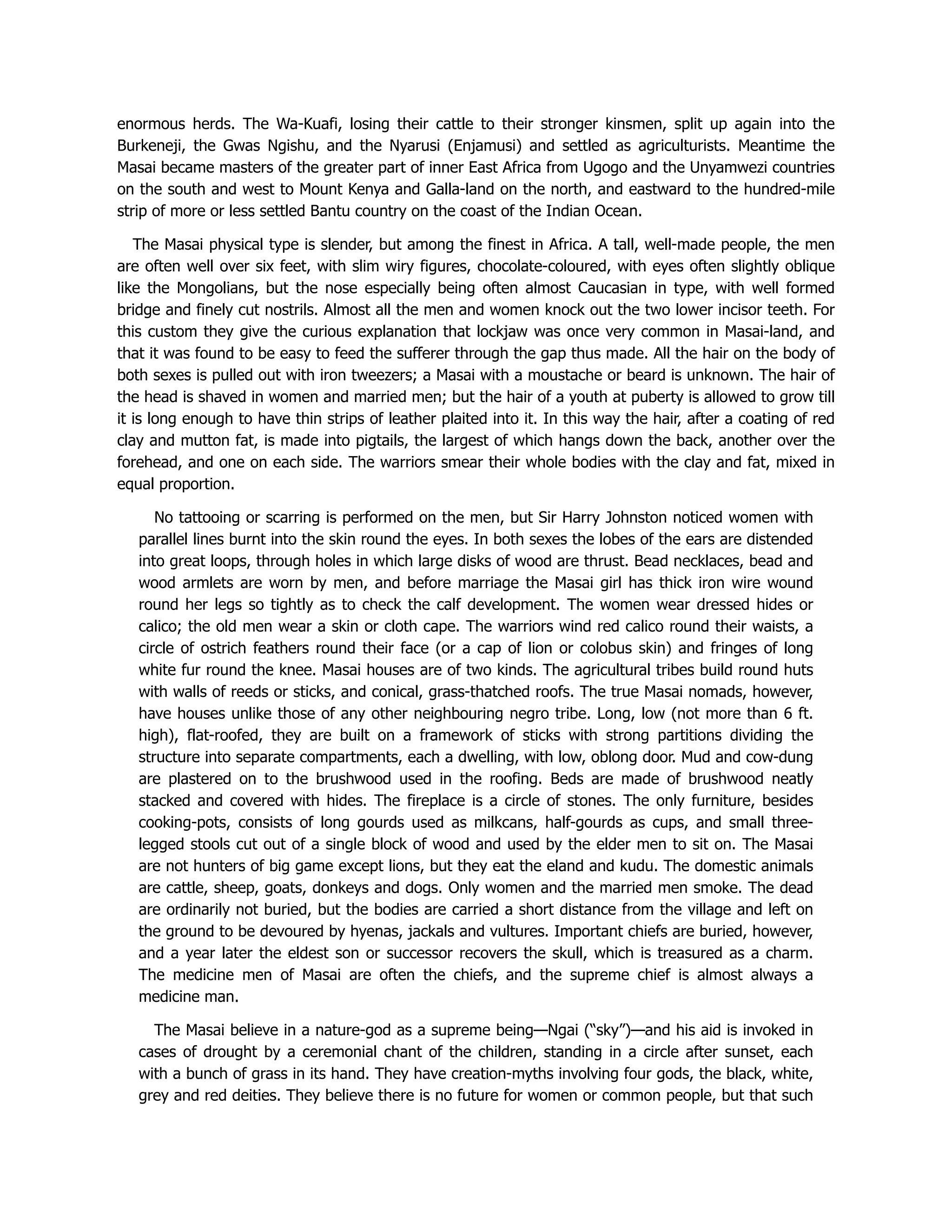 enormous herds. The Wa-Kuafi, losing their cattle to their stronger kinsmen, split up again into the
Burkeneji, the Gwas Ngishu, and the Nyarusi (Enjamusi) and settled as agriculturists. Meantime the
Masai became masters of the greater part of inner East Africa from Ugogo and the Unyamwezi countries
on the south and west to Mount Kenya and Galla-land on the north, and eastward to the hundred-mile
strip of more or less settled Bantu country on the coast of the Indian Ocean.
The Masai physical type is slender, but among the finest in Africa. A tall, well-made people, the men
are often well over six feet, with slim wiry figures, chocolate-coloured, with eyes often slightly oblique
like the Mongolians, but the nose especially being often almost Caucasian in type, with well formed
bridge and finely cut nostrils. Almost all the men and women knock out the two lower incisor teeth. For
this custom they give the curious explanation that lockjaw was once very common in Masai-land, and
that it was found to be easy to feed the sufferer through the gap thus made. All the hair on the body of
both sexes is pulled out with iron tweezers; a Masai with a moustache or beard is unknown. The hair of
the head is shaved in women and married men; but the hair of a youth at puberty is allowed to grow till
it is long enough to have thin strips of leather plaited into it. In this way the hair, after a coating of red
clay and mutton fat, is made into pigtails, the largest of which hangs down the back, another over the
forehead, and one on each side. The warriors smear their whole bodies with the clay and fat, mixed in
equal proportion.
No tattooing or scarring is performed on the men, but Sir Harry Johnston noticed women with
parallel lines burnt into the skin round the eyes. In both sexes the lobes of the ears are distended
into great loops, through holes in which large disks of wood are thrust. Bead necklaces, bead and
wood armlets are worn by men, and before marriage the Masai girl has thick iron wire wound
round her legs so tightly as to check the calf development. The women wear dressed hides or
calico; the old men wear a skin or cloth cape. The warriors wind red calico round their waists, a
circle of ostrich feathers round their face (or a cap of lion or colobus skin) and fringes of long
white fur round the knee. Masai houses are of two kinds. The agricultural tribes build round huts
with walls of reeds or sticks, and conical, grass-thatched roofs. The true Masai nomads, however,
have houses unlike those of any other neighbouring negro tribe. Long, low (not more than 6 ft.
high), flat-roofed, they are built on a framework of sticks with strong partitions dividing the
structure into separate compartments, each a dwelling, with low, oblong door. Mud and cow-dung
are plastered on to the brushwood used in the roofing. Beds are made of brushwood neatly
stacked and covered with hides. The fireplace is a circle of stones. The only furniture, besides
cooking-pots, consists of long gourds used as milkcans, half-gourds as cups, and small three-
legged stools cut out of a single block of wood and used by the elder men to sit on. The Masai
are not hunters of big game except lions, but they eat the eland and kudu. The domestic animals
are cattle, sheep, goats, donkeys and dogs. Only women and the married men smoke. The dead
are ordinarily not buried, but the bodies are carried a short distance from the village and left on
the ground to be devoured by hyenas, jackals and vultures. Important chiefs are buried, however,
and a year later the eldest son or successor recovers the skull, which is treasured as a charm.
The medicine men of Masai are often the chiefs, and the supreme chief is almost always a
medicine man.
The Masai believe in a nature-god as a supreme being—Ngai (“sky”)—and his aid is invoked in
cases of drought by a ceremonial chant of the children, standing in a circle after sunset, each
with a bunch of grass in its hand. They have creation-myths involving four gods, the black, white,
grey and red deities. They believe there is no future for women or common people, but that such
 