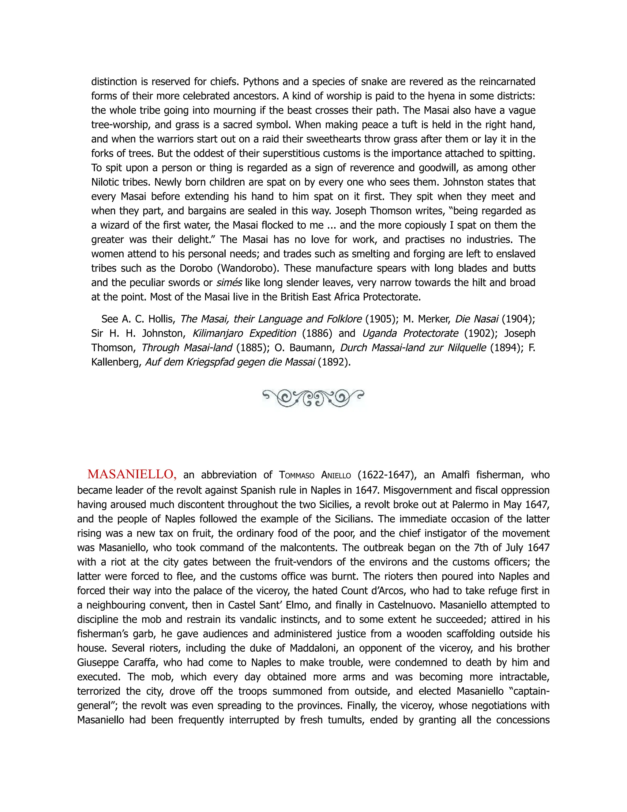 distinction is reserved for chiefs. Pythons and a species of snake are revered as the reincarnated
forms of their more celebrated ancestors. A kind of worship is paid to the hyena in some districts:
the whole tribe going into mourning if the beast crosses their path. The Masai also have a vague
tree-worship, and grass is a sacred symbol. When making peace a tuft is held in the right hand,
and when the warriors start out on a raid their sweethearts throw grass after them or lay it in the
forks of trees. But the oddest of their superstitious customs is the importance attached to spitting.
To spit upon a person or thing is regarded as a sign of reverence and goodwill, as among other
Nilotic tribes. Newly born children are spat on by every one who sees them. Johnston states that
every Masai before extending his hand to him spat on it first. They spit when they meet and
when they part, and bargains are sealed in this way. Joseph Thomson writes, “being regarded as
a wizard of the first water, the Masai flocked to me ... and the more copiously I spat on them the
greater was their delight.” The Masai has no love for work, and practises no industries. The
women attend to his personal needs; and trades such as smelting and forging are left to enslaved
tribes such as the Dorobo (Wandorobo). These manufacture spears with long blades and butts
and the peculiar swords or simés like long slender leaves, very narrow towards the hilt and broad
at the point. Most of the Masai live in the British East Africa Protectorate.
See A. C. Hollis, The Masai, their Language and Folklore (1905); M. Merker, Die Nasai (1904);
Sir H. H. Johnston, Kilimanjaro Expedition (1886) and Uganda Protectorate (1902); Joseph
Thomson, Through Masai-land (1885); O. Baumann, Durch Massai-land zur Nilquelle (1894); F.
Kallenberg, Auf dem Kriegspfad gegen die Massai (1892).
MASANIELLO, an abbreviation of Tommaso Aniello (1622-1647), an Amalfi fisherman, who
became leader of the revolt against Spanish rule in Naples in 1647. Misgovernment and fiscal oppression
having aroused much discontent throughout the two Sicilies, a revolt broke out at Palermo in May 1647,
and the people of Naples followed the example of the Sicilians. The immediate occasion of the latter
rising was a new tax on fruit, the ordinary food of the poor, and the chief instigator of the movement
was Masaniello, who took command of the malcontents. The outbreak began on the 7th of July 1647
with a riot at the city gates between the fruit-vendors of the environs and the customs officers; the
latter were forced to flee, and the customs office was burnt. The rioters then poured into Naples and
forced their way into the palace of the viceroy, the hated Count d’Arcos, who had to take refuge first in
a neighbouring convent, then in Castel Sant’ Elmo, and finally in Castelnuovo. Masaniello attempted to
discipline the mob and restrain its vandalic instincts, and to some extent he succeeded; attired in his
fisherman’s garb, he gave audiences and administered justice from a wooden scaffolding outside his
house. Several rioters, including the duke of Maddaloni, an opponent of the viceroy, and his brother
Giuseppe Caraffa, who had come to Naples to make trouble, were condemned to death by him and
executed. The mob, which every day obtained more arms and was becoming more intractable,
terrorized the city, drove off the troops summoned from outside, and elected Masaniello “captain-
general”; the revolt was even spreading to the provinces. Finally, the viceroy, whose negotiations with
Masaniello had been frequently interrupted by fresh tumults, ended by granting all the concessions
 