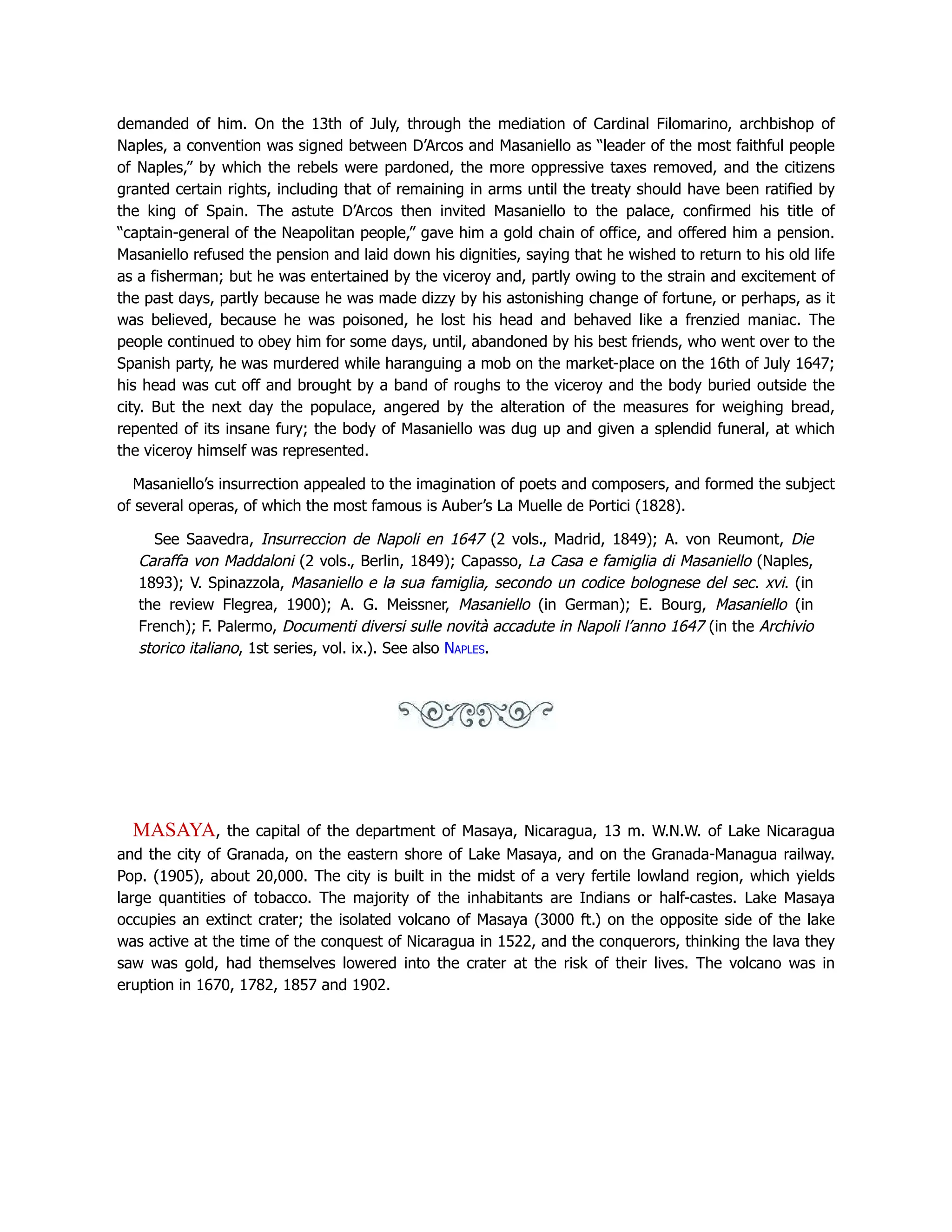 demanded of him. On the 13th of July, through the mediation of Cardinal Filomarino, archbishop of
Naples, a convention was signed between D’Arcos and Masaniello as “leader of the most faithful people
of Naples,” by which the rebels were pardoned, the more oppressive taxes removed, and the citizens
granted certain rights, including that of remaining in arms until the treaty should have been ratified by
the king of Spain. The astute D’Arcos then invited Masaniello to the palace, confirmed his title of
“captain-general of the Neapolitan people,” gave him a gold chain of office, and offered him a pension.
Masaniello refused the pension and laid down his dignities, saying that he wished to return to his old life
as a fisherman; but he was entertained by the viceroy and, partly owing to the strain and excitement of
the past days, partly because he was made dizzy by his astonishing change of fortune, or perhaps, as it
was believed, because he was poisoned, he lost his head and behaved like a frenzied maniac. The
people continued to obey him for some days, until, abandoned by his best friends, who went over to the
Spanish party, he was murdered while haranguing a mob on the market-place on the 16th of July 1647;
his head was cut off and brought by a band of roughs to the viceroy and the body buried outside the
city. But the next day the populace, angered by the alteration of the measures for weighing bread,
repented of its insane fury; the body of Masaniello was dug up and given a splendid funeral, at which
the viceroy himself was represented.
Masaniello’s insurrection appealed to the imagination of poets and composers, and formed the subject
of several operas, of which the most famous is Auber’s La Muelle de Portici (1828).
See Saavedra, Insurreccion de Napoli en 1647 (2 vols., Madrid, 1849); A. von Reumont, Die
Caraffa von Maddaloni (2 vols., Berlin, 1849); Capasso, La Casa e famiglia di Masaniello (Naples,
1893); V. Spinazzola, Masaniello e la sua famiglia, secondo un codice bolognese del sec. xvi. (in
the review Flegrea, 1900); A. G. Meissner, Masaniello (in German); E. Bourg, Masaniello (in
French); F. Palermo, Documenti diversi sulle novità accadute in Napoli l’anno 1647 (in the Archivio
storico italiano, 1st series, vol. ix.). See also Naples.
MASAYA, the capital of the department of Masaya, Nicaragua, 13 m. W.N.W. of Lake Nicaragua
and the city of Granada, on the eastern shore of Lake Masaya, and on the Granada-Managua railway.
Pop. (1905), about 20,000. The city is built in the midst of a very fertile lowland region, which yields
large quantities of tobacco. The majority of the inhabitants are Indians or half-castes. Lake Masaya
occupies an extinct crater; the isolated volcano of Masaya (3000 ft.) on the opposite side of the lake
was active at the time of the conquest of Nicaragua in 1522, and the conquerors, thinking the lava they
saw was gold, had themselves lowered into the crater at the risk of their lives. The volcano was in
eruption in 1670, 1782, 1857 and 1902.
 