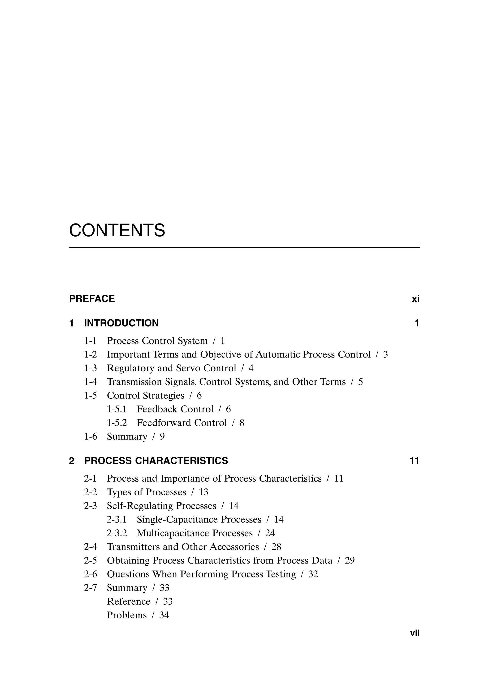 CONTENTS
PREFACE xi
1 INTRODUCTION 1
1-1 Process Control System / 1
1-2 Important Terms and Objective of Automatic Process Control / 3
1-3 Regulatory and Servo Control / 4
1-4 Transmission Signals, Control Systems, and Other Terms / 5
1-5 Control Strategies / 6
1-5.1 Feedback Control / 6
1-5.2 Feedforward Control / 8
1-6 Summary / 9
2 PROCESS CHARACTERISTICS 11
2-1 Process and Importance of Process Characteristics / 11
2-2 Types of Processes / 13
2-3 Self-Regulating Processes / 14
2-3.1 Single-Capacitance Processes / 14
2-3.2 Multicapacitance Processes / 24
2-4 Transmitters and Other Accessories / 28
2-5 Obtaining Process Characteristics from Process Data / 29
2-6 Questions When Performing Process Testing / 32
2-7 Summary / 33
Reference / 33
Problems / 34
vii
preflims.qxd 7/3/2003 8:30 PM Page vii
 