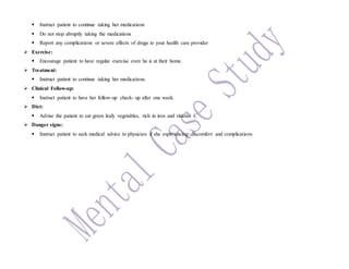  Instruct patient to continue taking her medications
 Do not stop abruptly taking the medications
 Report any complications or severe effects of drugs to your health care provider
 Exercise:
 Encourage patient to have regular exercise even he is at their home.
 Treatment:
 Instruct patient to continue taking her medications.
 Clinical Follow-up:
 Instruct patient to have her follow-up check- up after one week.
 Diet:
 Advise the patient to eat green leafy vegetables, rich in iron and vitamin C
 Danger signs:
 Instruct patient to seek medical advice to physician if she experiencing discomfort and complications
 